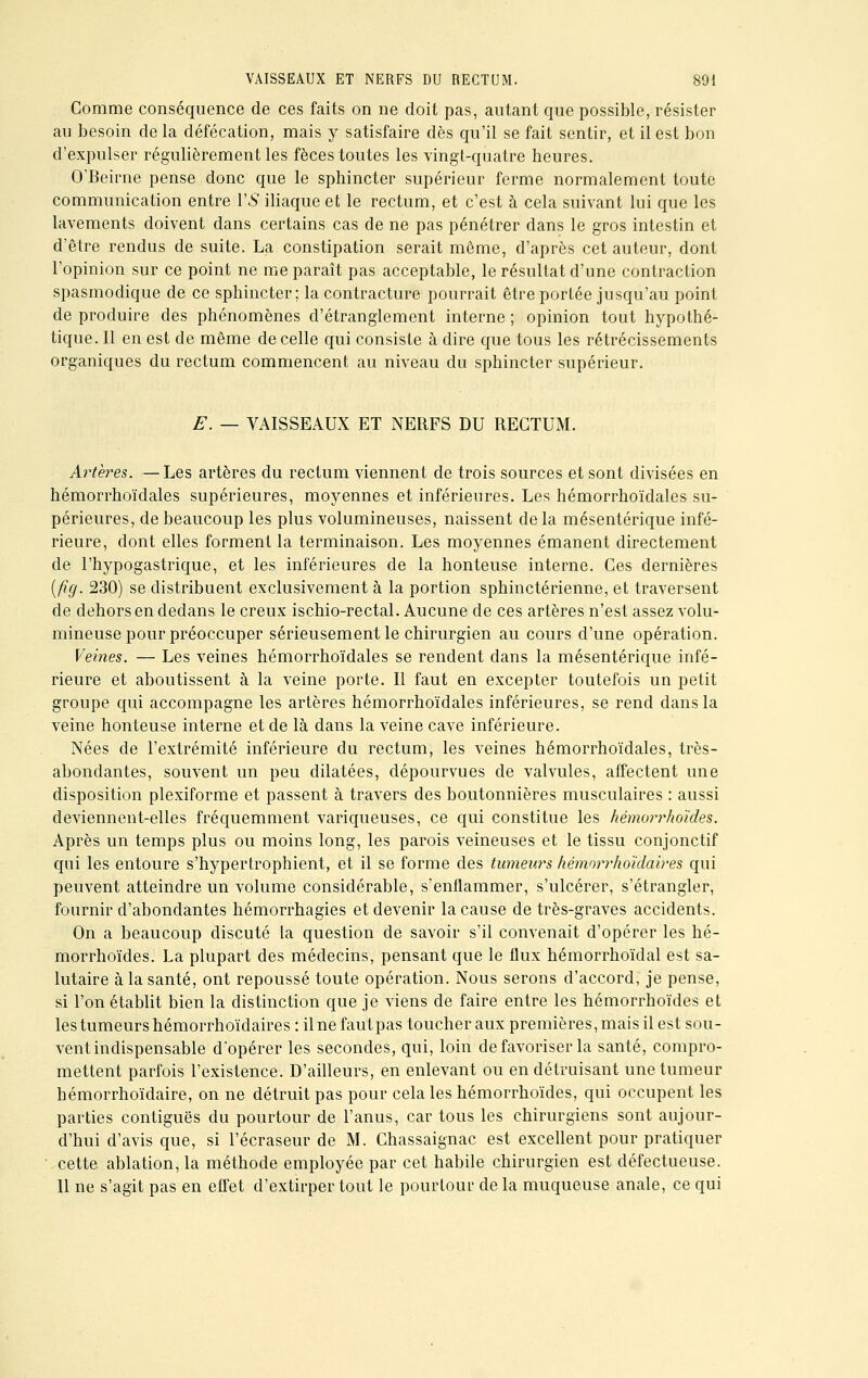 Comme conséquence de ces faits on ne doit pas, autant que possible, résister au besoin de la défécation, mais y satisfaire dès qu'il se fait sentir, et il est bon d'expulser régulièrement les fèces toutes les vingt-quatre heures. O'Beirne pense donc que le sphincter supérieur ferme normalement toute communication entre VS iliaque et le rectum, et c'est à cela suivant lui que les lavements doivent dans certains cas de ne pas pénétrer dans le gros intestin et d'être rendus de suite. La constipation serait même, d'après cet auteur, dont l'opinion sur ce point ne me paraît pas acceptable, le résultat d'une contraction spasmodique de ce sphincter; la contracture pourrait être portée jusqu'au point de produire des phénomènes d'étranglement interne; opinion tout hypothé- tique. Il en est de même de celle qui consiste à dire que tous les rétrécissements organiques du rectum commencent au niveau du sphincter supérieur. E. — VAISSEAUX ET NERFS DU RECTUM. Artères. —Les artères du rectum viennent de trois sources et sont divisées en hémorrhoïdales supérieures, moyennes et inférieures. Les hémorrhoïdales su- périeures, de beaucoup les plus volumineuses, naissent de la mésentérique infé- rieure, dont elles forment la terminaison. Les moyennes émanent directement de l'hypogastrique, et les inférieures de la honteuse interne. Ces dernières (fïg. 230) se distribuent exclusivement à la portion sphinctérienne, et traversent de dehors en dedans le creux ischio-rectal. Aucune de ces artères n'est assez volu- mineuse pour préoccuper sérieusement le chirurgien au cours d'une opération. Veines. — Les veines hémorrhoïdales se rendent dans la mésentérique infé- rieure et aboutissent à la veine porte. Il faut en excepter toutefois un petit groupe qui accompagne les artères hémorrhoïdales inférieures, se rend dans la veine honteuse interne et de là dans la veine cave inférieure. Nées de l'extrémité inférieure du rectum, les veines hémorrhoïdales, très- abondantes, souvent un peu dilatées, dépourvues de valvules, affectent une disposition plexiforme et passent à travers des boutonnières musculaires : aussi deviennent-elles fréquemment variqueuses, ce qui constitue les hémorrhoïdes. Après un temps plus ou moins long, les parois veineuses et le tissu conjonctif qui les entoure s'hypertrophient, et il se forme des tumeurs hémorrhoïdaires qui peuvent atteindre un volume considérable, s'enflammer, s'ulcérer, s'étrangler, fournir d'abondantes hémorrhagies et devenir la cause de très-graves accidents. On a beaucoup discuté la question de savoir s'il convenait d'opérer les hé- morrhoïdes. La plupart des médecins, pensant que le flux hémorrhoïdal est sa- lutaire à la santé, ont repoussé toute opération. Nous serons d'accord, je pense, si l'on établit bien la distinction que je viens de faire entre les hémorrhoïdes et les tumeurs hémorrhoïdaires : ilnefautpas toucher aux premières, mais il est sou- vent indispensable d'opérer les secondes, qui, loin défavoriser la santé, compro- mettent parfois l'existence. D'ailleurs, en enlevant ou en détruisant une tumeur hémorrhoïdaire, on ne détruit pas pour cela les hémorrhoïdes, qui occupent les parties contiguës du pourtour de l'anus, car tous les chirurgiens sont aujour- d'hui d'avis que, si l'écraseur de M. Chassaignac est excellent pour pratiquer cette ablation, la méthode employée par cet habile chirurgien est défectueuse. 11 ne s'agit pas en effet d'extirper tout le pourtour delà muqueuse anale, ce qui