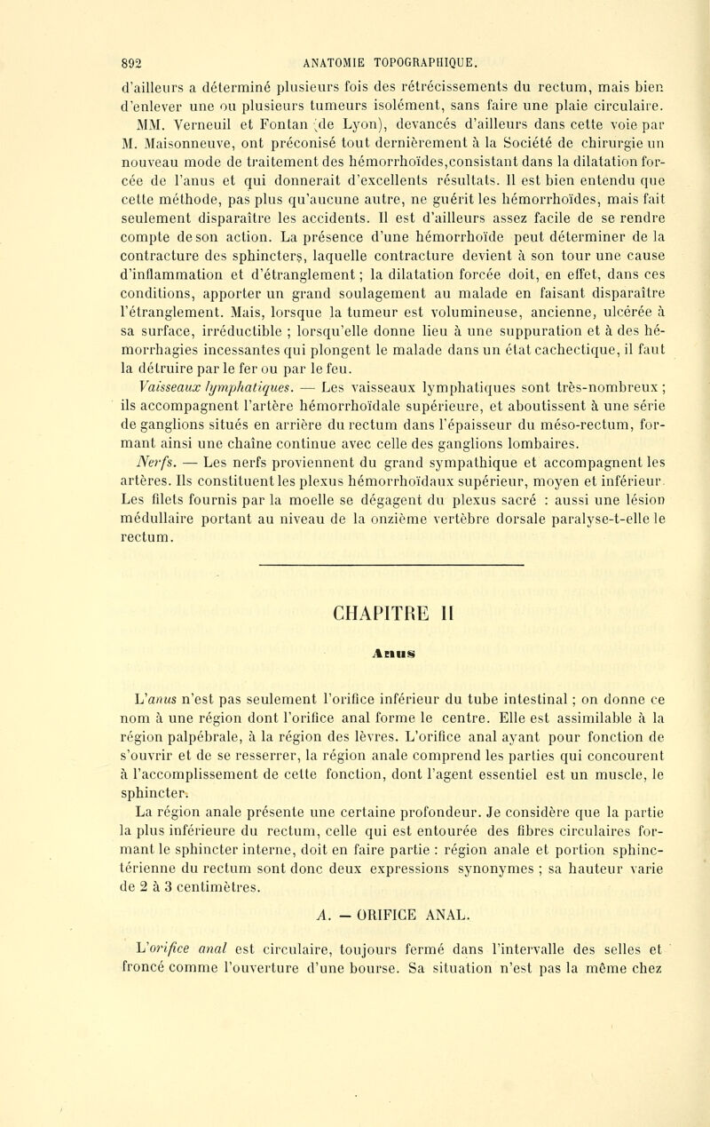 d'ailleurs a déterminé plusieurs fois des rétrécissements du rectum, mais bien d'enlever une ou plusieurs tumeurs isolément, sans faire une plaie circulaire. MM. Verneuil et Fontan ;de Lyon), devancés d'ailleurs dans cette voie par M. Maisonneuve, ont préconisé tout dernièrement à la Société de chirurgie un nouveau mode de traitement des hémorrhoïdes,consistant dans la dilatation for- cée de l'anus et qui donnerait d'excellents résultats. 11 est bien entendu que cette méthode, pas plus qu'aucune autre, ne guérit les hémorrhoïdes, mais fait seulement disparaître les accidents. Il est d'ailleurs assez facile de se rendre compte de son action. La présence d'une hémorrhoïde peut déterminer delà contracture des sphincters, laquelle contracture devient à son tour une cause d'inflammation et d'étranglement ; la dilatation forcée doit, en effet, dans ces conditions, apporter un grand soulagement au malade en faisant disparaître l'étranglement. Mais, lorsque la tumeur est volumineuse, ancienne, ulcérée à sa surface, irréductible ; lorsqu'elle donne lieu à une suppuration et à des hé- morrhagies incessantes qui plongent le malade dans un état cachectique, il faut la détruire par le fer ou par le feu. Vaisseaux lymphatiques. — Les vaisseaux lymphatiques sont très-nombreux ; ils accompagnent l'artère hémorrhoïdale supérieure, et aboutissent à une série de ganglions situés en arrière du rectum dans l'épaisseur du méso-rectum, for- mant ainsi une chaîne continue avec celle des ganglions lombaires. Nerfs. — Les nerfs proviennent du grand sympathique et accompagnent les artères. Ils constituent les plexus hémorrhoïdaux supérieur, moyen et inférieur. Les filets fournis par la moelle se dégagent du plexus sacré : aussi une lésion médullaire portant au niveau de la onzième vertèbre dorsale paralyse-t-elle le rectum. CHAPITRE 11 Anus h'anus n'est pas seulement l'orifice inférieur du tube intestinal ; on donne ce nom à une région dont l'orifice anal forme le centre. Elle est assimilable à la région palpébrale, à la région des lèvres. L'orifice anal ayant pour fonction de s'ouvrir et de se resserrer, la région anale comprend les parties qui concourent à l'accomplissement de cette fonction, dont l'agent essentiel est un muscle, le sphincter. La région anale présente une certaine profondeur. Je considère que la partie la plus inférieure du rectum, celle qui est entourée des fibres circulaires for- mant le sphincter interne, doit en faire partie : région anale et portion sphinc- térienne du rectum sont donc deux expressions synonymes ; sa hauteur varie de 2 à 3 centimètres. A. - ORIFICE ANAL. L'orifice anal est circulaire, toujours fermé dans l'intervalle des selles et froncé comme l'ouverture d'une bourse. Sa situation n'est pas la même chez