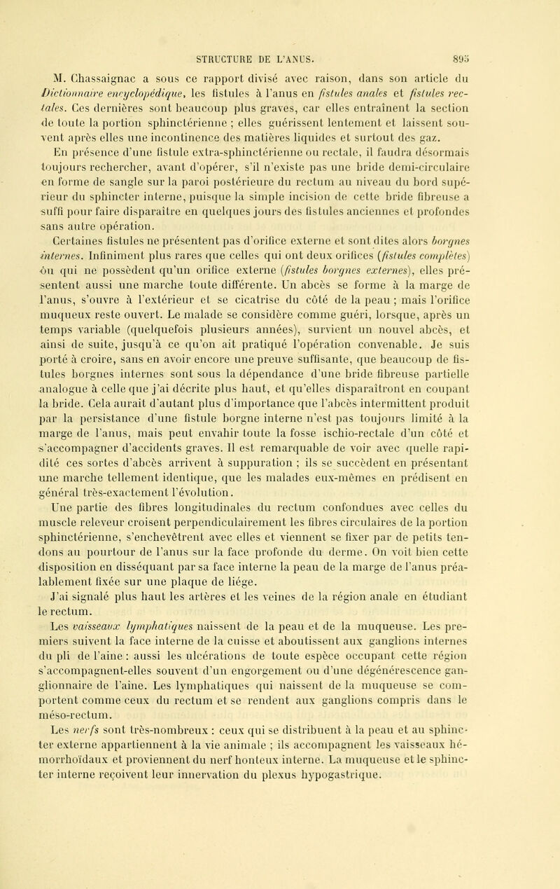 M. Chassaignac a sous ce rapport divisé avec raison, dans son article du Dictionnaire encyclopédique, les fistules à l'anus en fistules anales et fistules rec- tales. Ces dernières sont beaucoup plus graves, car elles entraînent la section de toute la portion sphinctérienne ; elles guérissent lentement et laissent sou- vent après elles une incontinence des matières liquides et surtout des gaz. En présence d'une fistule extra-sphinctérienne ou rectale, il faudra désormais toujours rechercher, avant d'opérer, s'il n'existe pas une bride demi-circulaire en forme de sangle sur la paroi postérieure du rectum au niveau du bord supé- rieur du sphincter interne, puisque la simple incision de cette bride fibreuse a suffi pour faire disparaître en quelques jours des fistules anciennes et profondes sans autre opération. Certaines fistules ne présentent pas d'orifice externe et sont dites alors borgnes internes. Infiniment plus rares que celles qui ont deux orifices {fistules complètes) •ou qui ne possèdent qu'un orifice externe [fistules borgnes externes), elles pré- sentent aussi une marche toute différente. Un abcès se forme à la marge de l'anus, s'ouvre à l'extérieur et se cicatrise du côté de la peau ; mais l'orifice muqueux reste ouvert. Le malade se considère comme guéri, lorsque, après un temps variable (quelquefois plusieurs années), survient un nouvel abcès, et ainsi de suite, jusqu'à ce qu'on ait pratiqué l'opération convenable. Je suis porté à croire, sans en avoir encore une preuve suffisante, que beaucoup de fis- tules borgnes internes sont sous la dépendance d'une bride fibreuse partielle analogue à celle que j'ai décrite plus haut, et qu'elles disparaîtront en coupant la bride. Cela aurait d'autant plus d'importance que l'abcès intermittent produit par la persistance d'une fistule borgne interne n'est pas toujours limité à la marge de l'anus, mais peut envahir toute la fosse ischio-rectale d'un côté et s'accompagner d'accidents graves. Il est remarquable de voir avec quelle rapi- dité ces sortes d'abcès arrivent à suppuration ; ils se succèdent en présentant une marche tellement identique, que les malades eux-mêmes en prédisent en général très-exactement l'évolution. Une partie des fibres longitudinales du rectum confondues avec celles du muscle releveur croisent perpendiculairement les fibres circulaires de la portion sphinctérienne, s'enchevêtrent avec elles et viennent se fixer par de petits ten- dons au pourtour de l'anus sur la face profonde du derme. On voit bien cette disposition en disséquant par sa face interne la peau de la marge de l'anus préa- lablement fixée sur une plaque de liège. J'ai signalé plus haut les artères et les veines de la région anale en étudiant le rectum. Les vaisseaux lymphatiques naissent de la peau et de la muqueuse. Les pre- miers suivent la face interne de la cuisse et aboutissent aux ganglions internes du pli de l'aine : aussi les ulcérations de toute espèce occupant cette région s'accompagnent-elles souvent d'un engorgement ou d'une dégénérescence gan- glionnaire de l'aine. Les lymphatiques qui naissent de la muqueuse se com- portent comme ceux du rectum et se rendent aux ganglions compris dans le méso-rectum. Les nerfs sont très-nombreux : ceux qui se distribuent à la peau et au sphinc- ter externe appartiennent à la vie animale ; ils accompagnent les vaisseaux hé- morrhoïdaux et proviennent du nerf honteux interne. La muqueuse et le sphinc- ter interne reçoivent leur innervation du plexus hypogastrique.