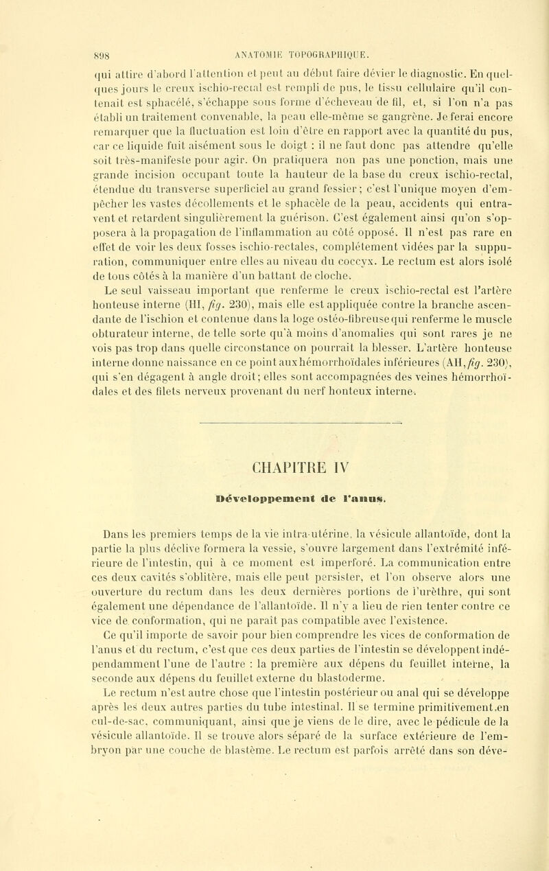 qui attire d'abord l'attention et peut au début faire dévier le diagnostic. En quel- ques jours le creux ischio-rectal est rempli de pus, le tissu cellulaire qu'il con- tenait est sphacélé, s'échappe sous forme d'écheveau de fil, et, si l'on n'a pas établi un traitement convenable, la peau elle-même se gangrène. Je ferai encore remarquer que la fluctuation est loin d'être en rapport avec la quantité du pus, car ce liquide fuit aisément sous le doigt : il ne faut donc pas attendre qu'elle soit très-manifeste pour agir. On pratiquera non pas une ponction, mais une grande incision occupant toute la hauteur de la base du creux ischio-rectal, étendue du transverse superficiel au grand fessier; c'est l'unique moyen d'em- pêcher les vastes décollements et le sphacèle de la peau, accidents qui entra- vent et retardent singulièrement la guérison. C'est également ainsi qu'on s'op- posera à la propagation de l'inflammation au côté opposé. Il n'est pas rare en effet de voir les deux fosses ischio-rectales, complètement vidées par la suppu- ration, communiquer entre elles au niveau du coccyx. Le rectum est alors isolé de tous côtés à la manière d'un battant de cloche. Le seul vaisseau important que renferme le creux ischio-rectal est l'artère honteuse interne (HI, fig. 230), mais elle est appliquée contre la branche ascen- dante de l'ischion et contenue dans la loge ostéo-fibreusequi renferme le muscle obturateur interne, de telle sorte qu'à moins d'anomalies qui sont rares je ne vois pas trop dans quelle circonstance on pourrait la blesser. L'artère honteuse interne donne naissance en ce point auxhémorrhoïdales inférieures (Ail, fig. 230), qui s'en dégagent à angle droit; elles sont accompagnées des veines hémorrhoï- dales et des filets nerveux provenant du nerf honteux interne. CHAPITRE IV Développement de l'anns. Dans les premiers temps de la vie intra-utérine, la vésicule allantoïde, dont la partie la plus déclive formera la vessie, s'ouvre largement dans l'extrémité infé- rieure de l'intestin, qui à ce moment est imperforé. La communication entre ces deux cavités s'oblitère, mais elle peut persister, et l'on observe alors une ouverture du rectum dans les deux dernières portions de i'urèthre, qui sont également une dépendance de l'allantoïde. Il n'y a lieu de rien tenter contre ce vice de. conformation, qui ne paraît pas compatible avec l'existence. Ce qu'il importe de savoir pour bien comprendre les vices de conformation de l'anus et du rectum, c'est que ces deux parties de l'intestin se développent indé- pendamment l'une de l'autre : la première aux dépens du feuillet interne, la seconde aux dépens du feuillet externe du blastoderme. Le rectum n'est autre chose que l'intestin postérieur ou anal qui se développe après les deux autres parties du tube intestinal. Il se termine primitivement,en cul-de-sac. communiquant, ainsi que je viens de le dire, avec le pédicule de la vésicule allantoïde. Il se trouve alors séparé de la surface extérieure de l'em- bryon par une couche de blastème. Le rectum est parfois arrêté dans son déve-