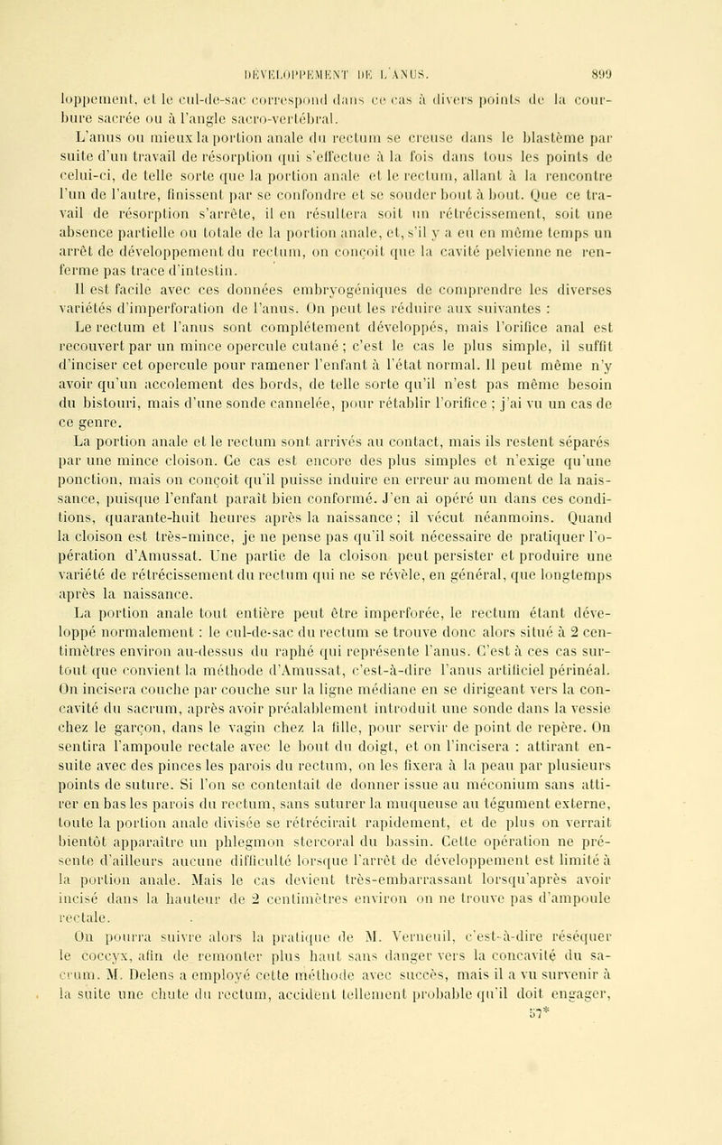 DÉVELOPPEMENT DE L ANUS. 890 loppement, et le cul-de-sac correspond dans çi> cas à divers points de la cour- bure sacrée ou à l'angle sacro-vertébral. L'anus ou mieux la portion anale du rectum se creuse dans le blastème par suite d'un travail de résorption qui s'effectue à la fois dans tous les points de celui-ci, de telle sorte que la portion anale et le rectum, allant à la rencontre l'un de l'autre, finissent par se confondre et se souder bout à bout. Que ce tra- vail de résorption s'arrête, il en résultera soit un rétrécissement, soit une absence partielle ou totale de la portion anale, et, s'il y a eu en môme temps un arrêt de développement du rectum, on conçoit que la cavité pelvienne ne ren- ferme pas trace d'intestin. Il est facile avec ces données embryogéniques de comprendre les diverses variétés d'imperforation de l'anus. On peut les réduire aux suivantes : Le rectum et l'anus sont complètement développés, mais l'orifice anal est recouvert par un mince opercule cutané ; c'est le cas le plus simple, il suffit d'inciser cet opercule pour ramener l'enfant à l'état normal. 11 peut même n'y avoir qu'un accolement des bords, de telle sorte qu'il n'est pas même besoin du bistouri, mais d'une sonde cannelée, pour rétablir l'orifice ; j'ai vu un cas de ce genre. La portion anale et le rectum sont arrivés au contact, mais ils restent séparés par une mince cloison. Ce cas est encore des plus simples et n'exige qu'une ponction, mais on conçoit qu'il puisse induire en erreur au moment de la nais- sance, puisque l'enfant paraît bien conformé. J'en ai opéré un dans ces condi- tions, quarante-huit heures après la naissance ; il vécut néanmoins. Quand la cloison est très-mince, je ne pense pas qu'il soit nécessaire de pratiquer l'o- pération d'Amussat. Une partie de la cloison peut persister et produire une variété de rétrécissement du rectum qui ne se révèle, en général, que longtemps après la naissance. La portion anale tout entière peut être imperforée, le rectum étant déve- loppé normalement : le cul-de-sac du rectum se trouve donc alors situé à 2 cen- timètres environ au-dessus du raphé qui représente l'anus. C'est à ces cas sur- tout que convient la méthode d'Amussat, c'est-à-dire l'anus artificiel périnéal. On incisera couche par couche sur la ligne médiane en se dirigeant vers la con- cavité du sacrum, après avoir préalablement introduit une sonde dans la vessie chez le garçon, dans le vagin chez la fille, pour servir de point de repère. On sentira l'ampoule rectale avec le bout du doigt, et on l'incisera : attirant en- suite avec des pinces les parois du rectum, on les fixera à la peau par plusieurs points de suture. Si l'on se contentait de donner issue au méconium sans atti- rer en bas les parois du rectum, sans suturer la muqueuse au tégument externe, toute la portion anale divisée se rétrécirait rapidement, et de plus on verrait bientôt apparaître un phlegmon stercoral du bassin. Cette opération ne pré- sente d'ailleurs aucune difficulté lorsque l'arrêt de développement est limité à la portion anale. Mais le cas devient très-embarrassant lorsqu'après avoir incisé dans la hauteur de 2 centimètres environ on ne trouve pas d'ampoule rectale. On pourra suivre alors la pratique de M. Verneuil, c'est-à-dire réséquer le coccyx, afin de remonter plus haut sans danger vers la concavité du sa- crum. M. Delens a employé cette méthode avec succès, mais il a vu survenir à la suite une chute du rectum, accident tellement probable qu'il doit engager.