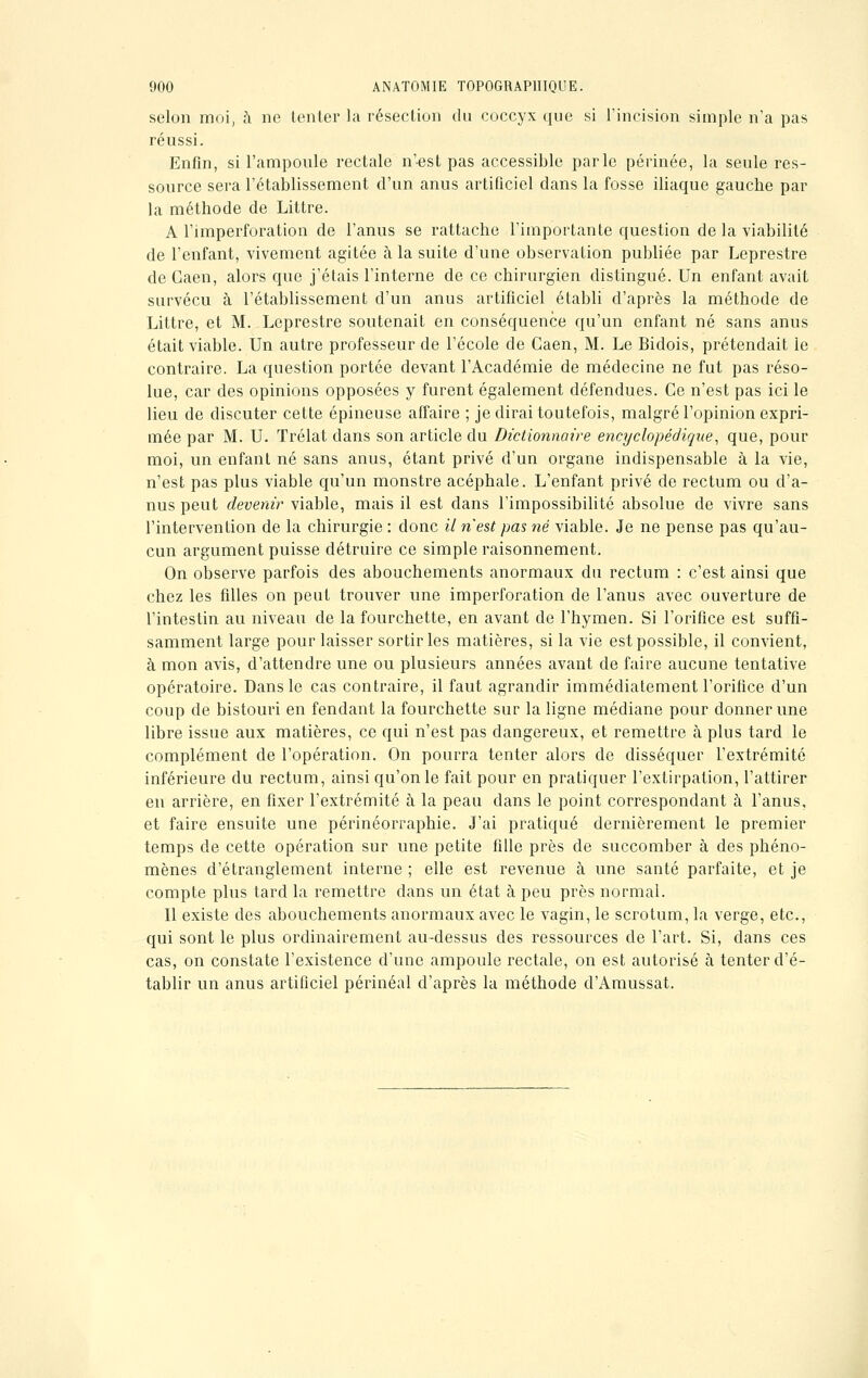 selon moi, à no tenter la résection du coccyx que si l'incision simple n'a pas réussi. Enfin, si l'ampoule rectale n'est pas accessible parle périnée, la seule res- source sera l'établissement d'un anus artificiel dans la fosse iliaque gaucbe par la méthode de Littre. A l'imperforation de l'anus se rattache l'importante question de la viabilité de l'enfant, vivement agitée à la suite d'une observation publiée par Leprestre de Caen, alors que j'étais l'interne de ce chirurgien distingué. Un enfant avait survécu à l'établissement d'un anus artificiel établi d'après la méthode de Littre, et M. Leprestre soutenait en conséquence qu'un enfant né sans anus était viable. Un autre professeur de l'école de Caen, M. Le Bidois, prétendait le contraire. La question portée devant l'Académie de médecine ne fut pas réso- lue, car des opinions opposées y furent également défendues. Ce n'est pas ici le lieu de discuter cette épineuse affaire ; je dirai toutefois, malgré l'opinion expri- mée par M. U. Trélat dans son article du Dictionnaire encyclopédique, que, pour moi, un enfant né sans anus, étant privé d'un organe indispensable à la vie, n'est pas plus viable qu'un monstre acéphale. L'enfant privé de rectum ou d'a- nus peut devenir viable, mais il est dans l'impossibilité absolue de vivre sans l'intervention de la chirurgie : donc il n'est pas né viable. Je ne pense pas qu'au- cun argument puisse détruire ce simple raisonnement. On observe parfois des abouchements anormaux du rectum : c'est ainsi que chez les filles on peut trouver une imperforation de l'anus avec ouverture de l'intestin au niveau de la fourchette, en avant de l'hymen. Si l'orifice est suffi- samment large pour laisser sortir les matières, si la vie est possible, il convient, à mon avis, d'attendre une ou plusieurs années avant de faire aucune tentative opératoire. Dans le cas contraire, il faut agrandir immédiatement l'orifice d'un coup de bistouri en fendant la fourchette sur la ligne médiane pour donner une libre issue aux matières, ce qui n'est pas dangereux, et remettre à plus tard le complément de l'opération. On pourra tenter alors de disséquer l'extrémité inférieure du rectum, ainsi qu'on le fait pour en pratiquer l'extirpation, l'attirer en arrière, en fixer l'extrémité à la peau dans le point correspondant à l'anus, et faire ensuite une périnéorraphie. J'ai pratiqué dernièrement le premier temps de cette opération sur une petite fille près de succomber à des phéno- mènes d'étranglement interne ; elle est revenue à une santé parfaite, et je compte plus tard la remettre dans un état à peu près normal. Il existe des abouchements anormaux avec le vagin, le scrotum, la verge, etc., qui sont le plus ordinairement au-dessus des ressources de l'art. Si, dans ces cas, on constate l'existence d'une ampoule rectale, on est autorisé à tenter d'é- tablir un anus artificiel périnéal d'après la méthode d'Amussat.