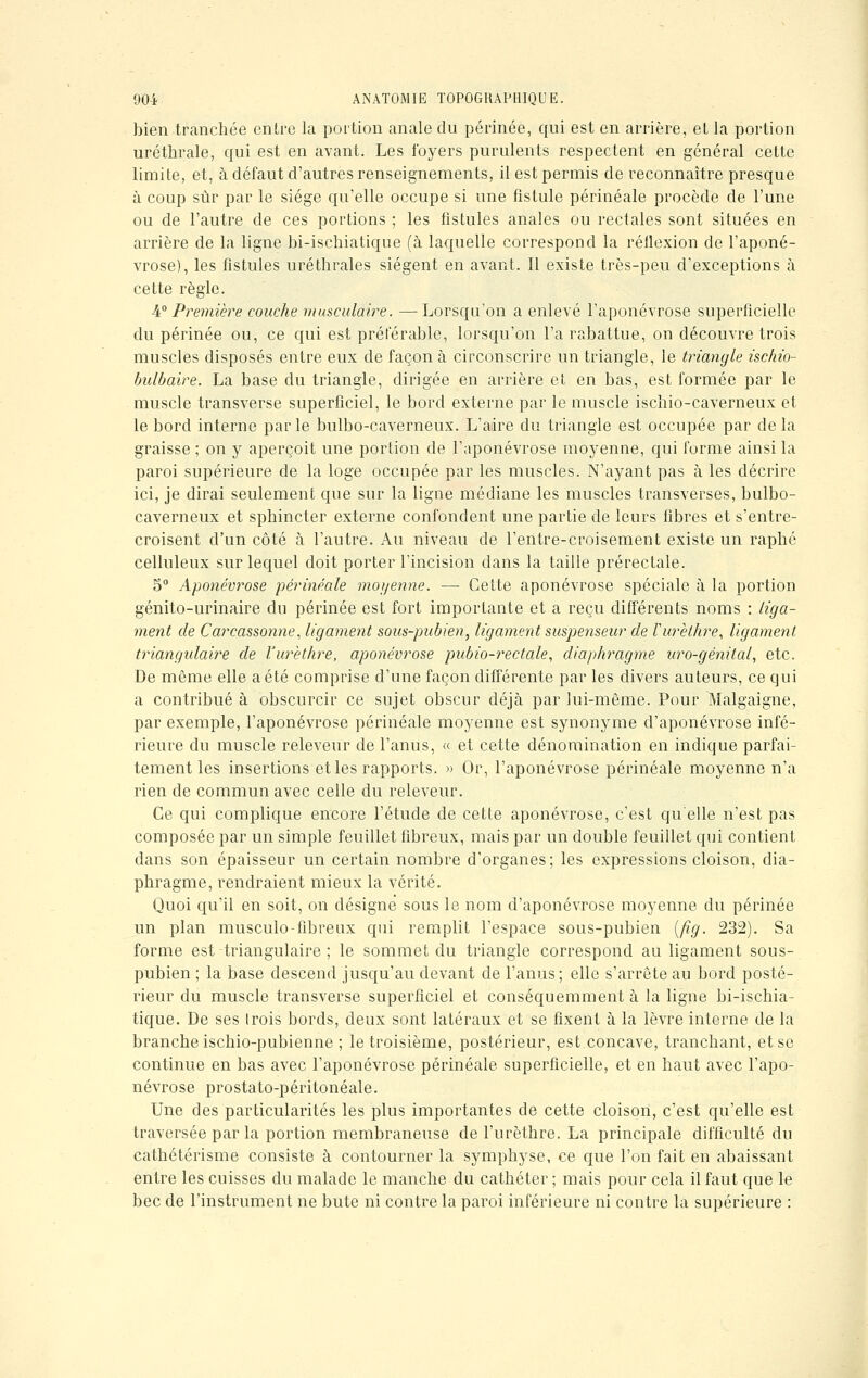 bien tranchée entre la portion anale du périnée, qui est en arrière, el la portion uréthrale, qui est en avant. Les foyers purulents respectent en général cette limite, et, à défaut d'autres renseignements, il est permis de reconnaître presque à coup sûr par le siège qu'elle occupe si une fistule périnéale procède de l'une ou de l'autre de ces portions ; les fistules anales ou rectales sont situées en arrière de la ligne bi-ischiatique (à laquelle correspond la réflexion de l'aponé- vrose), les fistules uréthrales siègent en avant. Il existe très-peu d'exceptions à cette règle. 4° Première couche musculaire. —-Lorsqu'on a enlevé l'aponévrose superficielle du périnée ou, ce qui est préférable, lorsqu'on l'a rabattue, on découvre trois muscles disposés entre eux de façon à circonscrire un triangle, le triangle ischio- bulbaire. La base du triangle, dirigée en arrière et en bas, est formée par le muscle transverse superficiel, le bord externe par le muscle ischio-caverneux et le bord interne par le bulbo-caverneux. L'aire du triangle est occupée par de la graisse ; on y aperçoit une portion de l'aponévrose moyenne, qui forme ainsi la paroi supérieure de la loge occupée par les muscles. N'ayant pas à les décrire ici, je dirai seulement que sur la ligne médiane les muscles transverses, bulbo- caverneux et sphincter externe confondent une partie de leurs fibres et s'entre- croisent d'un côté à l'autre. Au niveau de l'entre-croisement existe un raphc celluleux sur lequel doit porter l'incision clans la taille prérectale. 5° Aponévrose périnéale moyenne. — Cette aponévrose spéciale à la portion génito-urinaire du périnée est fort importante et a reçu différents noms : liga- ment de Carcassonne, ligament sous-pubien, ligament suspenseur de Vurèthre, ligament triangulaire de Vurethre, aponévrose pubio-rectale, diaphragme uro-génital, etc. De même elle a été comprise d'une façon différente par les divers auteurs, ce qui a contribué à obscurcir ce sujet obscur déjà par lui-même. Pour Malgaigne, par exemple, l'aponévrose périnéale moyenne est synonyme d'aponévrose infé- rieure du muscle releveur de l'anus, « et cette dénomination en indique parfai- tement les insertions et les rapports. » Or, l'aponévrose périnéale moyenne n'a rien de commun avec celle du releveur. Ce qui complique encore l'étude de cette aponévrose, c'est qu'elle n'est pas composée par un simple feuillet fibreux, mais par un double feuillet qui contient dans son épaisseur un certain nombre d'organes; les expressions cloison, dia- phragme, rendraient mieux la vérité. Quoi qu'il en soit, on désigne sous le nom d'aponévrose moyenne du périnée un plan musculo-fibreux qui remplit l'espace sous-pubien (fig. 232). Sa forme est triangulaire ; le sommet du triangle correspond au ligament sous- pubien ; la base descend jusqu'au devant de l'anus; elle s'arrête au bord posté- rieur du muscle transverse superficiel et conséquemment à la ligne bi-ischia- tique. De ses trois bords, deux sont latéraux et se fixent à la lèvre interne de la branche ischio-pubienne ; le troisième, postérieur, est concave, tranchant, et se continue en bas avec l'aponévrose périnéale superficielle, et en haut avec l'apo- névrose prostato-péritonéale. Une des particularités les plus importantes de cette cloison, c'est qu'elle est traversée par la portion membraneuse de l'urèthre. La principale difficulté du cathétérisme consiste à contourner la symphyse, ce que l'on fait en abaissant entre les cuisses du malade le manche du cathéter ; mais pour cela il faut que le bec de l'instrument ne bute ni contre la paroi inférieure ni contre la supérieure :