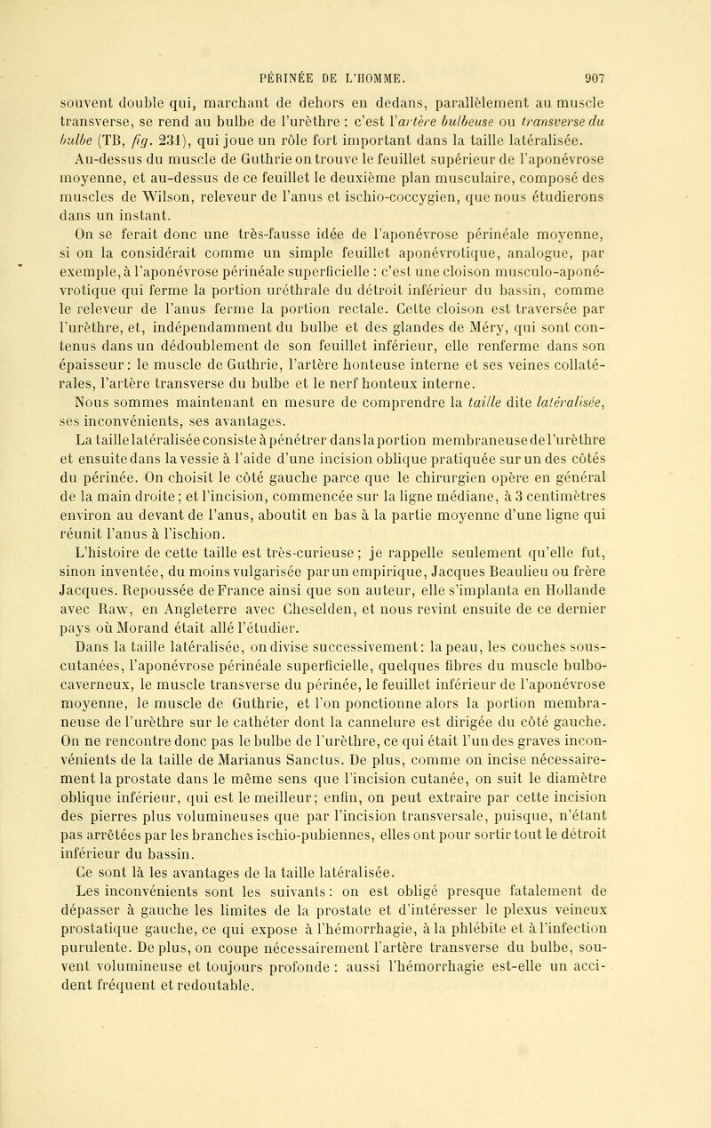 souvent double qui, marchant de dehors en dedans, parallèlement au muscle transverse, se rend au bulbe de l'urèthre : c'est Vartère bulbeuse ou transverse du bulbe (TB, fig. 231), qui joue un rôle fort important dans la taille latéralisée. Au-dessus du muscle de Guthrie on trouve le feuillet supérieur de l'aponévrose moyenne, et au-dessus de ce feuillet le deuxième plan musculaire, composé des muscles de Wilson, releveur de l'anus et ischio-coccygien, que nous étudierons dans un instant. On se ferait donc une très-fausse idée de l'aponévrose périnéale moyenne, si on la considérait comme un simple feuillet aponévrotique, analogue, par exemple, à l'aponévrose périnéale superficielle : c'est une cloison musculo-aponé- vrotique qui ferme la portion uréthrale du détroit inférieur du bassin, comme le releveur de l'anus ferme la portion rectale. Cette cloison est traversée par l'urèthre, et, indépendamment du bulbe et des glandes de Méry, qui sont con- tenus dans un dédoublement de son feuillet inférieur, elle renferme dans son épaisseur: le muscle de Guthrie, l'artère honteuse interne et ses veines collaté- rales, l'artère transverse du bulbe et le nerf honteux interne. Nous sommes maintenant en mesure de comprendre la taille dite latéralisée, ses inconvénients, ses avantages. La taille latéralisée consiste à pénétrer dans la portion membraneuse de l'urèthre et ensuite dans la vessie à l'aide d'une incision oblique pratiquée sur un des côtés du périnée. On choisit le côté gauche parce que le chirurgien opère en général de la main droite ; et l'incision, commencée sur la ligne médiane, à 3 centimètres environ au devant de l'anus, aboutit en bas à la partie moyenne d'une ligne qui réunit l'anus à l'ischion. L'histoire de cette taille est très-curieuse; je rappelle seulement qu'elle fut, sinon inventée, du moins vulgarisée par un empirique, Jacques Beaulieu ou frère Jacques. Repoussée de France ainsi que son auteur, elle s'implanta en Hollande avec Raw, en Angleterre avec Gheselden, et nous revint ensuite de ce dernier pays où Morand était allé l'étudier. Dans la taille latéralisée, on divise successivement: la peau, les couches sous- cutanées, l'aponévrose périnéale superficielle, quelques fibres du muscle bulbo- caverneux, le muscle transverse du périnée, le feuillet inférieur de l'aponévrose moyenne, le muscle de Guthrie, et l'on ponctionne alors la portion membra- neuse de l'urèthre sur le cathéter dont la cannelure est dirigée du côté gauche. On ne rencontre donc pas le bulbe de l'urèthre, ce qui était l'un des graves incon- vénients de la taille de Marianus Sanctus. De plus, comme on incise nécessaire- ment la prostate dans le même sens que l'incision cutanée, on suit le diamètre oblique inférieur, qui est le meilleur; enfin, on peut extraire par cette incision des pierres plus volumineuses que par l'incision transversale, puisque, n'étant pas arrêtées par les branches ischio-pubiennes, elles ont pour sortir tout le détroit inférieur du bassin. Ce sont là les avantages de la taille latéralisée. Les inconvénients sont les suivants : on est obligé presque fatalement de dépasser à gauche les limites de la prostate et d'intéresser le plexus veineux prostatique gauche, ce qui expose à l'hémorrhagie, à la phlébite et à l'infection purulente. Déplus, on coupe nécessairement l'artère transverse du bulbe, sou- vent volumineuse et toujours profonde : aussi l'hémorrhagie est-elle un acci- dent fréquent et redoutable.