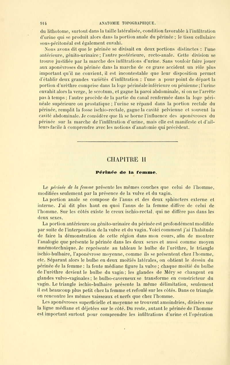 du lithotome, surtout dans la taille latéralisée, condition favorable à l'infiltration d'urine qui se produit alors dans la portion anale du périnée ; le tissu cellulaire sous-péritonéal est également envahi. Nous avons dit que le périnée se divisait en deux portions distinctes : l'une antérieure, génito-urinaire ; l'autre postérieure, recto-anale. Cette division se trouve justifiée par la marche des infiltrations d'urine. Sans vouloir faire jouer aux aponévroses du périnée dans la marche de ce grave accident un rôle plus important qu'il ne convient, il est incontestable que leur disposition permet d'établir deux grandes variétés d'infiltration : l'une a pour point de départ la portion d'urèthre comprise dans la loge périnéale inférieure ou péniennc; l'urine envahit alors la verge, le scrotum, et gagne la paroi abdominale, si on ne l'arrête pas à temps ; l'autre procède de la partie du canal renfermée dans la loge péri- néale supérieure ou prostatique ; l'urine se répand dans la portion rectale du périnée, remplit la fosse ischio-rectale, gagne la cavité pelvienne et souvent la cavité abdominale. Je considère que là se borne l'influence des aponévroses du périnée sur la marche de l'infiltration d'urine, mais elle est manifeste et d'ail- leurs facile à comprendre avec les notions d'anatomie qui précèdent. CHAPITRE 11 Périnée de la femme. Le périnée de la femme présente les mêmes couches que celui de l'homme, modifiées seulement par la présence de la vulve et du vagin. La portion anale se compose de l'anus et des deux sphincters externe et interne. J'ai dit plus haut en quoi l'anus de la femme diffère de celui de l'homme. Sur les côtés existe le creux ischio-rectal, qui ne diffère pas dans les deux sexes. La portion antérieure ou génito-urinaire du périnée est profondément modifiée par suite de l'interposition de la vulve et du vagin. Voici comment j'ai l'habitude de faire la démonstration de cette région dans mon cours, afin de montrer l'analogie que présente le périnée dans les deux sexes et aussi comme moyen mnémotechnique. Je représente au tableau le bulbe de l'urèthre, le triangle ischio-bulbaire, l'aponévrose moyenne, comme ils se présentent chez l'homme, etc. Séparant alors le bulbe en deux moitiés latérales, on obtient le dessin du périnée de la femme : la fente médiane figure la vulve ; chaque moitié du bulbe de l'urèthre devient le bulbe du vagin ; les glandes de Méry se changent en glandes vulvo-vaginales ; le bulbo-caverneux se transforme en constricteur du vagin. Le triangle ischio-bulbaire présente la même délimitation, seulement il est beaucoup plus petit chez la femme et refoulé sur les côtés. Dans ce triangle on rencontre les mêmes vaisseaux et nerfs que chez l'homme. Les aponévroses superficielle et moyenne se trouvent amoindries, divisées sur la ligne médiane et déjetées sur le côté. Du reste, autant le périnée de l'homme est important surtout pour comprendre les infiltrations d'urine et l'opération