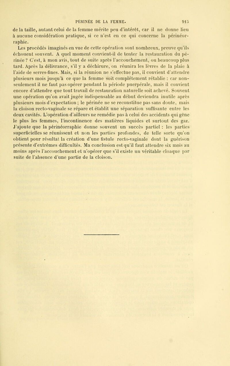 PÉRINÉE DE LA FEMME. 91o de la taille, autant celui de la femme mérite peu d'intérêt, car il ne donne lieu à aucune considération pratique, si ce n'est en ce qui concerne la périnéor- raphie. Les procédés imaginés en vue de cette opération sont nombreux, preuve qu'ils échouent souvent. A quel moment convient-il de tenter la restauration du pé- rinée ? C'est, à mon avis, tout de suite après l'accouchement, ou beaucoup plus tard. Après la délivrance, s'il y a déchirure, on réunira les lèvres de la plaie à l'aide de serres-fines. Mais, si la réunion ne s'effectue pas, il convient d'attendre plusieurs mois jusqu'à ce que la femme soit complètement rétablie : car non- seulement il ne faut pas opérer pendant la période puerpérale, mais il convient encore d'attendre que tout travail de restauration naturelle soit achevé. Souvent une opération qu'on avait jugée indispensable au début deviendra inutile après plusieurs mois d'expectation ; le périnée ne se reconstitue pas sans doute, mais la cloison recto-vaginale se répare et établit une séparation suffisante entre les deux cavités. L'opération d'ailleurs ne remédie pas à celui des accidents qui gêne le plus les femmes, l'incontinence des matières liquides et surtout des gaz. J'ajoute que la périnéorraphie donne souvent un succès partiel : les parties superficielles se réunissent et non les parties profondes, de telle sorte qu'on obtient pour résultai la création d'une fistule recto-vaginale dont la guérison présente d'extrêmes difficultés. Ma conclusion est qu'il faut attendre six mois au moins après l'accouchement et n'opérer que s'il existe un véritable cloaque par suite de l'absence d'une partie de la cloison.