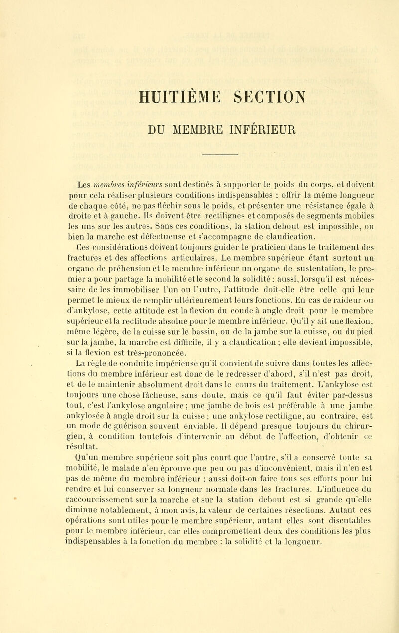 HUITIÈME SECTION DU MEMBRE INFÉRIEUR Les membres inférieurs sont destinés à supporter le poids du corps, et doivent pour cela réaliser plusieurs conditions indispensables : offrir la même longueur de chaque côté, ne pas fléchir sous le poids, et présenter une résistance égale à droite et à gauche. Ils doivent être rectilignes et composés de segments mobiles les uns sur les autres. Sans ces conditions, la station debout est impossible, ou bien la marche est défectueuse et s'accompagne de claudication. Ces considérations doivent toujours guider le praticien dans le traitement des fractures et des affections articulaires. Le membre supérieur étant surtout un organe de préhension et le membre inférieur un organe de sustentation, le pre- mier a pour partage la mobilité et le second la solidité : aussi, lorsqu'il est néces- saire de les immobiliser l'un ou l'autre, l'attitude doit-elle être celle qui leur permet le mieux de remplir ultérieurement leurs fonctions. En cas de raideur ou d'ankylose, cette attitude est la flexion du coude à angle droit pour le membre supérieur et la rectitude absolue pour le membre inférieur. Qu'il y ait une flexion, même légère, de la cuisse sur le bassin, ou de la jambe sur la cuisse, ou du pied sur la jambe, la marche est difficile, il y a claudication ; elle devient impossible, si la flexion est très-prononcée. La règle de conduite impérieuse qu'il convient de suivre dans toutes les affec- tions du membre inférieur est donc de le redresser d'abord, s'il n'est pas droit, et de le maintenir absolument droit dans le cours du traitement. L'ankylose est toujours une chose fâcheuse, sans cloute, mais ce qu'il faut éviter par-dessus tout, c'est l'ankylose angulaire ; une jambe de bois est préférable à une jambe ankylosée à angle droit sur la cuisse ; une ankylose rectiligne, au contraire, est un mode de guérison souvent enviable. Il dépend presque toujours du chirur- gien, à condition toutefois d'intervenir au début de l'affection, d'obtenir ce résultat. Qu'un membre supérieur soit plus court que l'autre, s'il a conservé toute sa mobilité, le malade n'en éprouve que peu ou pas d'inconvénient, mais il n'en est pas de même du membre inférieur : aussi doit-on faire tous ses efforts pour lui rendre et lui conserver sa longueur normale dans les fractures. L'influence du raccourcissement sur la marche et sur la station debout est si grande qu'elle diminue notablement, à mon avis, la valeur de certaines résections. Autant ces opérations sont utiles pour le membre supérieur, autant elles sont discutables pour le membre inférieur, car elles compromettent deux des conditions les plus indispensables à la fonction du membre : la solidité et la longueur.