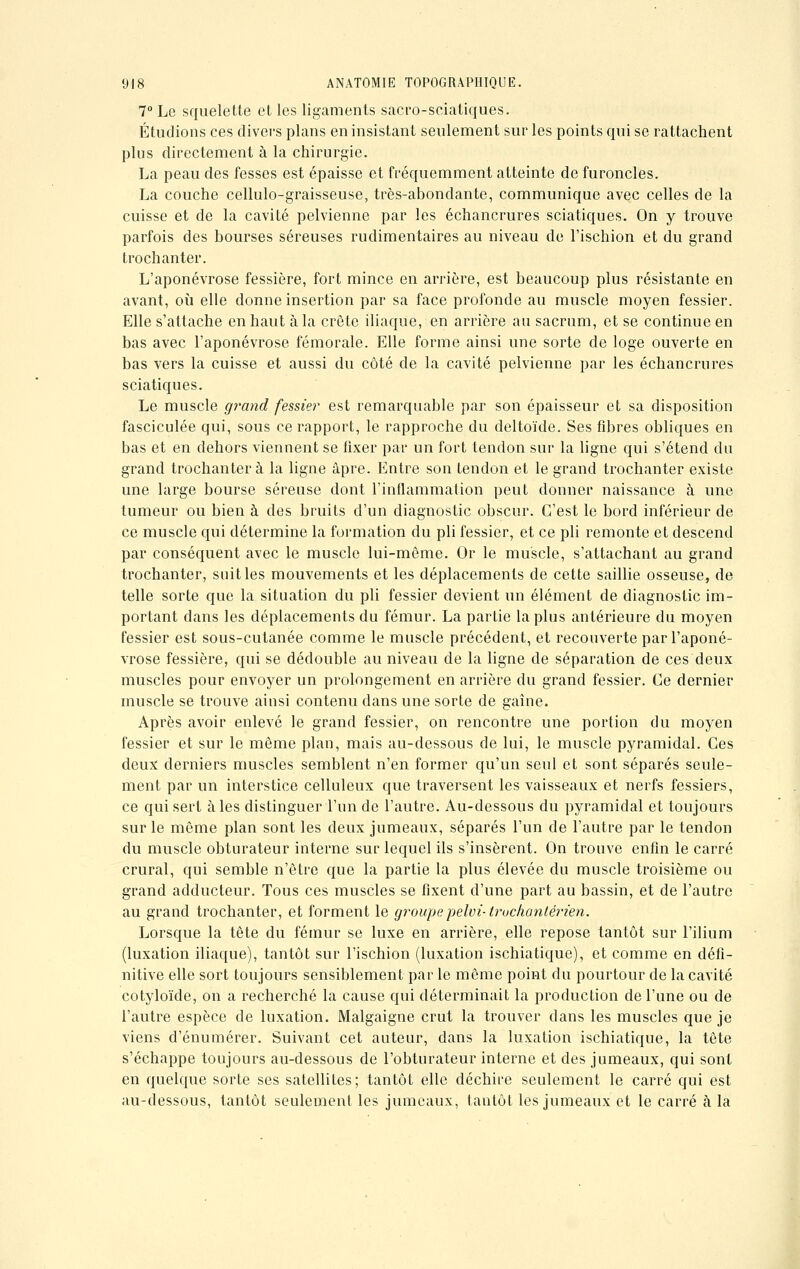 7° Le squelette et les ligaments sacro-sciatiques. Étudions ces divers plans en insistant seulement sur les points qui se rattachent plus directement à la chirurgie. La peau des fesses est épaisse et fréquemment atteinte de furoncles. La couche cellulo-graisseuse, très-abondante, communique avec celles de la cuisse et de la cavité pelvienne par les échancrures sciatiques. On y trouve parfois des bourses séreuses rudimentaires au niveau de l'ischion et du grand trochanter. L'aponévrose fessière, fort mince en arrière, est beaucoup plus résistante en avant, où elle donne insertion par sa face profonde au muscle moyen fessier. Elle s'attache en haut à la crête iliaque, en arrière au sacrum, et se continue en bas avec l'aponévrose fémorale. Elle forme ainsi une sorte de loge ouverte en bas vers la cuisse et aussi du côté de la cavité pelvienne par les échancrures sciatiques. Le muscle grand fessier est remarquable par son épaisseur et sa disposition fasciculée qui, sous ce rapport, le rapproche du deltoïde. Ses fibres obliques en bas et en dehors viennent se fixer par un fort tendon sur la ligne qui s'étend du grand trochanter à la ligne âpre. Entre son tendon et le grand trochanter existe une large bourse séreuse dont l'inflammation peut donner naissance à une tumeur ou bien à des bruits d'un diagnostic obscur. C'est le bord inférieur de ce muscle qui détermine la formation du pli fessier, et ce pli remonte et descend par conséquent avec le muscle lui-môme. Or le muscle, s'attachant au grand trochanter, suit les mouvements et les déplacements de cette saillie osseuse, de telle sorte que la situation du pli fessier devient un élément de diagnostic im- portant dans les déplacements du fémur. La partie la plus antérieure du moyen fessier est sous-cutanée comme le muscle précédent, et recouverte par l'aponé- vrose fessière, qui se dédouble au niveau de la ligne de séparation de ces deux muscles pour envoyer un prolongement en arrière du grand fessier. Ce dernier muscle se trouve ainsi contenu dans une sorte de gaîne. Après avoir enlevé le grand fessier, on rencontre une portion du moyen fessier et sur le même plan, mais au-dessous de lui, le muscle pyramidal. Ces deux derniers muscles semblent n'en former qu'un seul et sont séparés seule- ment par un interstice celluleux que traversent les vaisseaux et nerfs fessiers, ce qui sert aies distinguer l'un de l'autre. Au-dessous du pyramidal et toujours sur le môme plan sont les deux jumeaux, séparés l'un de l'autre par le tendon du muscle obturateur interne sur lequel ils s'insèrent. On trouve enfin le carré crural, qui semble n'être que la partie la plus élevée du muscle troisième ou grand adducteur. Tous ces muscles se fixent d'une part au bassin, et de l'autre au grand trochanter, et forment le groupepelvi- truchantérien. Lorsque la tête du fémur se luxe en arrière, elle repose tantôt sur l'ilium (luxation iliaque), tantôt sur l'ischion (luxation ischiatique), et comme en défi- nitive elle sort toujours sensiblement par le môme point du pourtour de la cavité cotyloïde, on a recherché la cause qui déterminait la production de l'une ou de l'autre espèce de luxation. Malgaigne crut la trouver dans les muscles que je viens d'énumérer. Suivant cet auteur, dans la luxation ischiatique, la tête s'échappe toujours au-dessous de l'obturateur interne et des jumeaux, qui sont en quelque sorte ses satellites; tantôt elle déchire seulement le carré qui est au-dessous, tantôt seulement les jumeaux, tantôt les jumeaux et le carré à la