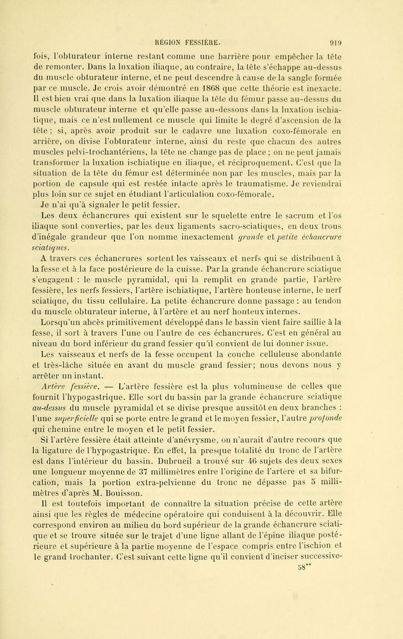 fois, l'obturateur interne restant comme une barrière pour empêcher la tête de remonter. Dans la luxation iliaque, au contraire, la tête s'échappe au-dessus du muscle obturateur interne, et ne peut descendre à cause de la sangle formée par ce muscle. Je crois avoir démontré en 1868 que cette théorie est inexacte. Il est bien vrai que dans la luxation iliaque la tête du fémur passe au-dessus du muscle obturateur interne et qu'elle passe au-dessous dans la luxation ischia- tique, mais ce n'est nullement ce muscle qui limite le degré d'ascension de la tête; si, après avoir produit sur le cadavre une luxation coxo-fémorale en arrière, on divise l'obturateur interne, ainsi du reste que chacun des autres muscles pelvi-trochantériens, la tête ne change pas de place ; on ne peut jamais transformer la luxation ischiatique en iliaque, et réciproquement. C'est que la situation de la tête du fémur est déterminée non par les muscles, mais par la portion de capsule qui est restée intacte après le traumatisme. Je reviendrai plus loin sur ce sujet en étudiant l'articulation coxo-fémorale. Je n'ai qu'à signaler le petit fessier. Les deux échancrures qui existent sur le squelette entre le sacrum et l'os iliaque sont converties, parles deux ligaments sacro-sciatiques, en deux trous d'inégale grandeur que l'on nomme inexactement grande et petite échancrure sciatiques. A travers ces échancrures sortent les vaisseaux et nerfs qui se distribuent à la fesse et à la face postérieure de la cuisse. Parla grande échancrure sciatique s'engagent : le muscle pyramidal, qui la remplit en grande partie, l'artère fessière, les nerfs fessiers, l'artère ischiatique, l'artère honteuse interne, le nerf sciatique, du tissu cellulaire. La petite échancrure donne passage : au tendon du muscle obturateur interne, à l'artère et au nerf honteux internes. Lorsqu'un abcès primitivement développé dans le bassin vient faire saillie à la fesse, il sort à travers l'une ou l'autre de ces échancrures. C'est en général au niveau du bord inférieur du grand fessier qu'il convient de lui donner issue. Les vaisseaux et nerfs de la fesse occupent la couche celluleuse abondante et très-lâche située en avant du muscle grand fessier; nous devons nous y arrêter un instant. Artère fessière. — L'artère fessière est la plus volumineuse de celles que fournit l'hypogastrique. Elle sort du bassin par la grande échancrure sciatique au-dessus du muscle pyramidal et se divise presque aussitôt en deux branches : l'une superficielle qui se porte entre le grand et le moyen fessier, l'autre profonde qui chemine entre le moyen et le petit fessier. Si l'artère fessière était atteinte d'anévrysme, on n'aurait d'autre recours que la ligature de l'hypogastrique. En effet, la presque totalité du tronc de l'artère est dans l'intérieur du bassin. Dubrueil a trouvé sur 46 sujets des deux sexes une longueur moyenne de 37 millimètres entre l'origine de l'artère et sa bifur- cation, mais la portion extra-pelvienne du tronc ne dépasse pas 5 milli- mètres d'après M. Bouisson. Il est toutefois important de connaître la situation précise de cette artère ainsi que les règles de médecine opératoire qui conduisent à la découvrir. Elle correspond environ au milieu du bord supérieur de la grande échancrure sciati- que et se trouve située sur le trajet d'une ligne allant de l'épine iliaque posté- rieure et supérieure à la partie moyenne de l'espace compris entre l'ischion et le grand trochanter. C'est suivant cette ligne qu'il convient d'inciser successive- 58**