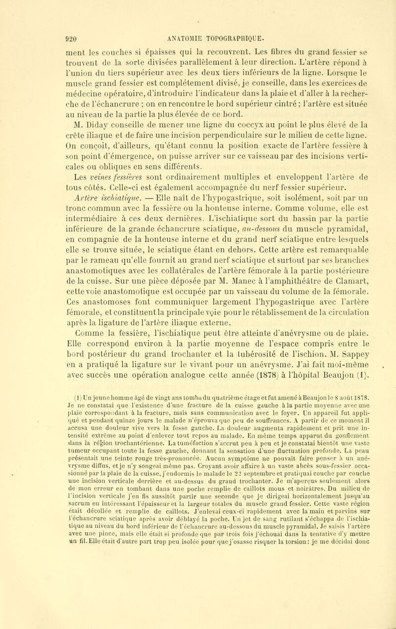 ment les couches si épaisses qui la recouvrent. Les fibres du grand fessier se trouvent de la sorte divisées parallèlement à leur direction. L'artère répond à l'union du tiers supérieur avec les deux tiers inférieurs de la ligne. Lorsque le muscle grand fessier est complètement divisé, je conseille, dans les exercices de médecine opératoire, d'introduire l'indicateur dans la plaie et d'aller à la recher- che de l'échancrure ; on en rencontre le bord supérieur cintré ; l'artère est située au niveau de la partie la plus élevée de ce bord. M. Diday conseille de mener une ligne du coccyx au point le plus élevé de la crête iliaque et de faire une incision perpendiculaire sur le milieu de cette ligne. On conçoit, d'ailleurs, qu'étant connu la position exacte de l'artère fessière à son point d'émergence, on puisse arriver sur ce vaisseau par des incisions verti- cales ou obliques en sens différents. Les veines fessières sont ordinairement multiples et enveloppent l'artère de tous côtés. Celle-ci est également accompagnée du nerf fessier supérieur. Artère ischiatique. — Elle naît de l'hypogastrique, soit isolément, soit par un tronc commun avec la fessière ou la honteuse interne. Comme volume, elle est intermédiaire à ces deux dernières. L'ischiatique sort du bassin par la partie inférieure de la grande échancrure sciatique, au-dessous du muscle pyramidal, en compagnie de la honteuse interne et du grand nerf sciatique entre lesquels elle se trouve située, le sciatique étant en dehors. Cette artère est remarquable par le rameau qu'elle fournit au grand nerf sciatique et surtout par ses branches anastomotiques avec les collatérales de l'artère fémorale à la partie postérieure de la cuisse. Sur une pièce déposée par M. Manec à l'amphithéâtre de Clamart, cette voie anastomotique est occupée par un vaisseau du volume de la fémorale. Ces anastomoses font communiquer largement l'hypogastrique avec l'artère fémorale, et constituent la principale voie pour le rétablissement de la circulation après la ligature de l'artère iliaque externe. Comme la fessière, l'ischiatique peut être atteinte d'anévrysme ou de plaie. Elle correspond environ à la partie moyenne de l'espace compris entre le bord postérieur du grand trochanter et la tubérosité de l'ischion. M. Sappey en a pratiqué la ligature sur le vivant pour un anévrysme. J'ai fait moi-même avec succès une opération analogue cette année (1878) à l'hôpital Beaujon (1). (1) Un jeune homme âgé de vingt ans tomba du quatrième étage et fut amené à Beaujon le 8 août 1878. Je ne constatai que l'existence d'une fracture delà cuisse gauche à la partie moyenne avec une plaie correspondant à la fracture, mais sans communication avec le foyer. Un appareil fut appli- qué et pendant quinze jours le malade n'éprouva que peu de souffrances. A partir de ce moment il accusa une douleur vive vers la fesse gauche. La douleur augmenta rapidement et prit une in- tensité extrême au point d'enlever tout repos au malade. En même temps apparut du gonflement dans la région trochantérienne. La tuméfaction s'accrut peu à peu et je constatai bientôt une vaste tumeur occupant toute la fesse gauche, donnant la sensation d'une fluctuation profonde. La peau présentait une teinte rouge très-prononcéè. Aucun symptôme ne pouvait faire penser à un ané- vrysme diffus, et je n'y songeai même pas. Croyant avoir affaire à un vaste abcès sous-fessier occa- sionné par la plaie de la cuisse, j'endormis le malade le 22 septembre et pratiquai couche par couche une incision verticale derrière et au-dessus du grand trochanter. Je m'aperçus seulement alors de mon erreur en tombant dans une poche remplie de caillots mous et noirâtres. Du milieu de l'incision verticale j'en fis aussitôt partir une seconde que je dirigeai horizontalement jusqu'au sacrum en intéressant l'épaisseur et la largeur totales du muscle grand fessier. Cette vaste région était décollée et remplie de caillots. J'enlevai ceux-ci rapidement avec la main et parvins sur l'échancrure sciatique après avoir déblayé la poche. Un jet de sang rutilant s'échappa de l'ischia- tique au niveau du bord inférieur de l'échancrure au-dessous du muscle pyramidal. Je saisis l'artère avec une pince, mais elle était si profonde que par trois fois j'échouai dans la tentative d'y mettre un fil. Elle était d'autre part trop peu isolée pour que j'osasse risquer la torsion : je me décidai donc