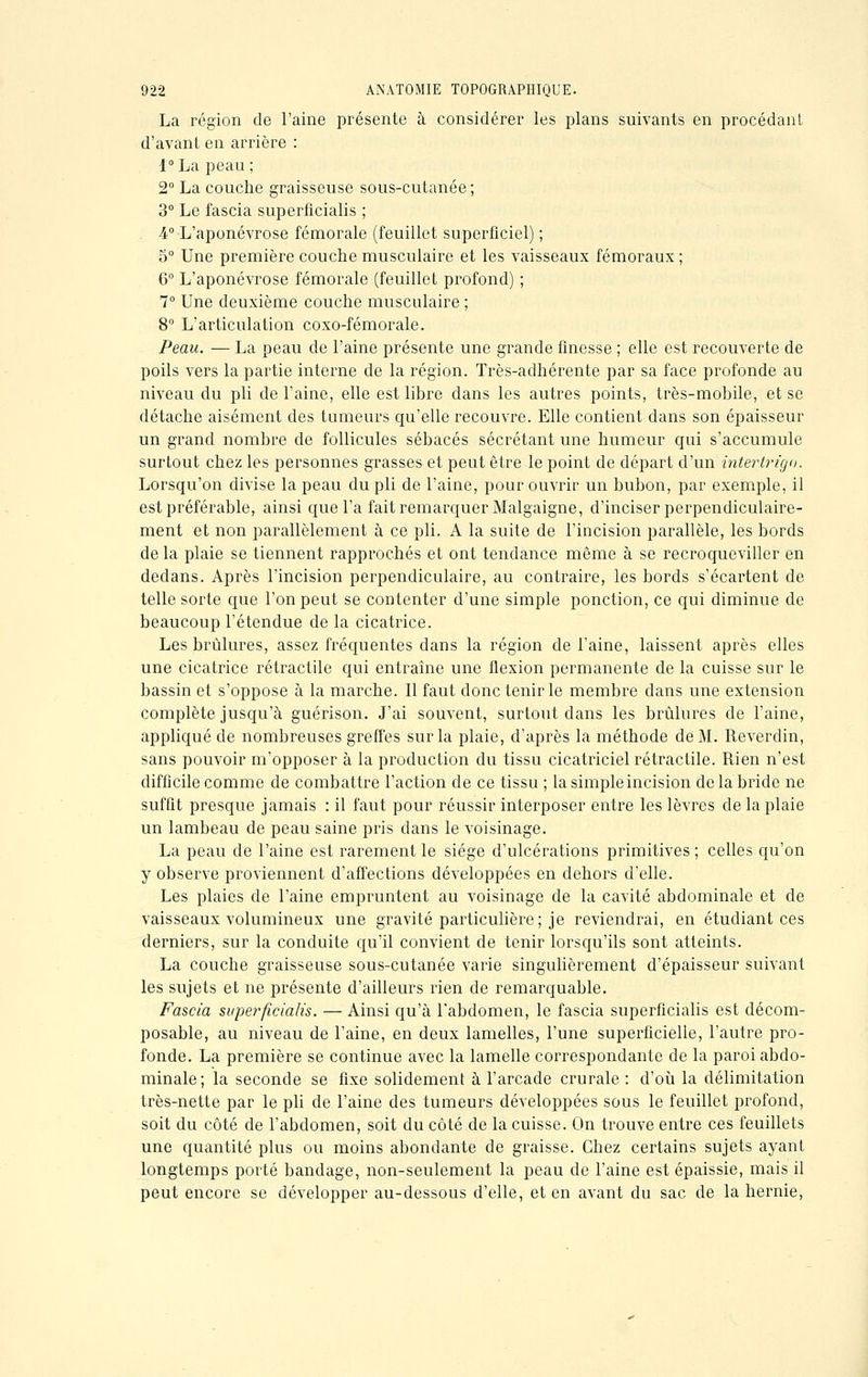 La région de l'aine présente à considérer les plans suivants en procédant d'avant en arrière : 1° La peau ; 2° La couche graisseuse sous-cutanée ; 3° Le fascia superficialis ; 4° L'aponévrose fémorale (feuillet superficiel) ; 5° Une première couche musculaire et les vaisseaux fémoraux ; 6° L'aponévrose fémorale (feuillet profond) ; 7° Une deuxième couche musculaire ; 8° L'articulation coxo-fémorale. Peau. — La peau de l'aine présente une grande finesse ; elle est recouverte de poils vers la partie interne de la région. Très-adhérente par sa face profonde au niveau du pli de l'aine, elle est libre dans les autres points, très-mobile, et se détache aisément des tumeurs qu'elle recouvre. Elle contient dans son épaisseur un grand nombre de follicules sébacés sécrétant une humeur qui s'accumule surtout chez les personnes grasses et peut être le point de départ d'un intertrigo. Lorsqu'on divise la peau du pli de l'aine, pour ouvrir un bubon, par exemple, il est préférable, ainsi que l'a fait remarquer Malgaigne, d'inciser perpendiculaire- ment et non j^arallèlement à ce pli. A la suite de l'incision parallèle, les bords de la plaie se tiennent rapprochés et ont tendance même à se recroqueviller en dedans. Après l'incision perpendiculaire, au contraire, les bords s'écartent de telle sorte que l'on peut se contenter d'une simple ponction, ce qui diminue de beaucoup l'étendue de la cicatrice. Les brûlures, assez fréquentes dans la région de l'aine, laissent après elles une cicatrice rétractile qui entraîne une flexion permanente de la cuisse sur le bassin et s'oppose à la marche. Il faut donc tenir le membre dans une extension complète jusqu'à guérison. J'ai souvent, surtout dans les brûlures de l'aine, appliqué de nombreuses greffes sur la plaie, d'après la méthode de M. Reverdin, sans pouvoir m'opposer à la production du tissu cicatriciel rétractile. Rien n'est difficile comme de combattre l'action de ce tissu ; la simple incision de la bride ne suffit presque jamais : il faut pour réussir interposer entre les lèvres de la plaie un lambeau de peau saine pris dans le voisinage. La peau de l'aine est rarement le siège d'ulcérations primitives ; celles qu'on y observe proviennent d'affections développées en dehors d'elle. Les plaies de l'aine empruntent au voisinage de la cavité abdominale et de vaisseaux volumineux une gravité particulière; je reviendrai, en étudiant ces derniers, sur la conduite qu'il convient de tenir lorsqu'ils sont atteints. La couche graisseuse sous-cutanée varie singulièrement d'épaisseur suivant les sujets et ne présente d'ailleurs rien de remarquable. Fascia superficialis. — Ainsi qu'à l'abdomen, le fascia superficialis est décom- posable, au niveau de l'aine, en deux lamelles, l'une superficielle, l'autre pro- fonde. La première se continue avec la lamelle correspondante de la paroi abdo- minale; la seconde se fixe solidement à l'arcade crurale : d'où la délimitation très-nette par le pli de l'aine des tumeurs développées sous le feuillet profond, soit du côté de l'abdomen, soit du côté de la cuisse. On trouve entre ces feuillets une quantité plus ou moins abondante de graisse. Chez certains sujets ayant longtemps porté bandage, non-seulement la peau de l'aine est épaissie, mais il peut encore se développer au-dessous d'elle, et en avant du sac de la hernie,