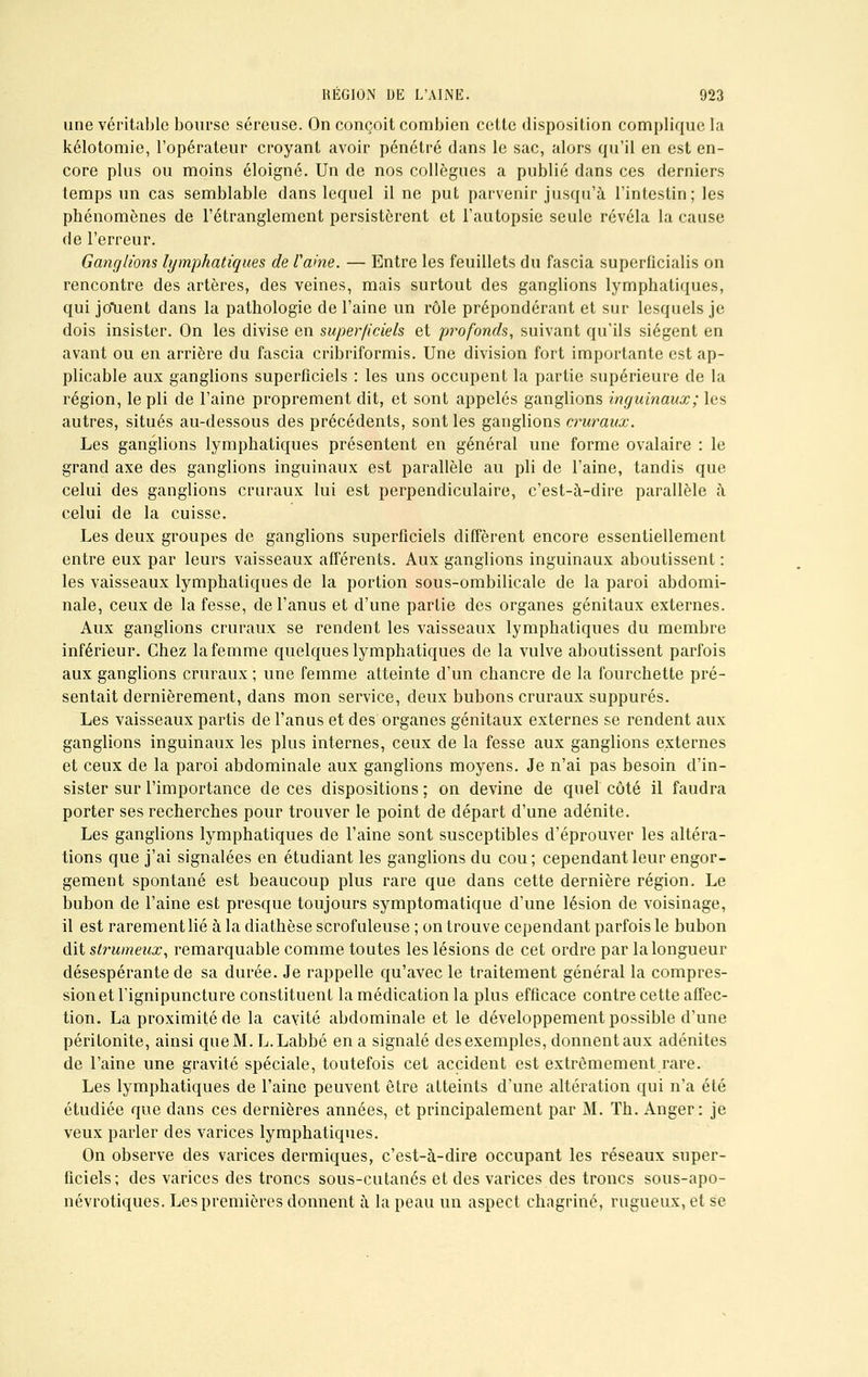 une véritable bourse séreuse. On conçoit combien cette disposition complique la kélotomie, l'opérateur croyant avoir pénétré dans le sac, alors qu'il en est en- core plus ou moins éloigné. Un de nos collègues a publié dans ces derniers temps un cas semblable dans lequel il ne put parvenir jusqu'à l'intestin; les phénomènes de l'étranglement persistèrent et l'autopsie seule révéla la cause de l'erreur. Ganglions lymphatiques de famé. — Entre les feuillets du fascia superficialis on rencontre des artères, des veines, mais surtout des ganglions lymphatiques, qui jouent dans la pathologie de l'aine un rôle prépondérant et sur lesquels je dois insister. On les divise en superficiels et profonds, suivant qu'ils siègent en avant ou en arrière du fascia cribriformis. Une division fort importante est ap- plicable aux ganglions superficiels : les uns occupent la partie supérieure de la région, le pli de l'aine proprement dit, et sont appelés ganglions inguinaux; les autres, situés au-dessous des précédents, sont les ganglions cruraux. Les ganglions lymphatiques présentent en général une forme ovalaire : le grand axe des ganglions inguinaux est parallèle au pli de l'aine, tandis que celui des ganglions cruraux lui est perpendiculaire, c'est-à-dire parallèle à celui de la cuisse. Les deux groupes de ganglions superficiels diffèrent encore essentiellement entre eux par leurs vaisseaux afférents. Aux ganglions inguinaux aboutissent : les vaisseaux lymphatiques de la portion sous-ombilicale de la paroi abdomi- nale, ceux de la fesse, de l'anus et d'une partie des organes génitaux externes. Aux ganglions cruraux se rendent les vaisseaux lymphatiques du membre inférieur. Chez la femme quelques lymphatiques de la vulve aboutissent parfois aux ganglions cruraux ; une femme atteinte d'un chancre de la fourchette pré- sentait dernièrement, dans mon service, deux bubons cruraux suppures. Les vaisseaux partis de l'anus et des organes génitaux externes se rendent aux ganglions inguinaux les plus internes, ceux de la fesse aux ganglions externes et ceux de la paroi abdominale aux ganglions moyens. Je n'ai pas besoin d'in- sister sur l'importance de ces dispositions ; on devine de quel côté il faudra porter ses recherches pour trouver le point de départ d'une adénite. Les ganglions lymphatiques de l'aine sont susceptibles d'éprouver les altéra- tions que j'ai signalées en étudiant les ganglions du cou; cependant leur engor- gement spontané est beaucoup plus rare que dans cette dernière région. Le bubon de l'aine est presque toujours symptomatique d'une lésion de voisinage, il est rarement lié à la diathèse scrofuleuse ; on trouve cependant parfois le bubon dit strumeux, remarquable comme toutes les lésions de cet ordre par la longueur désespérante de sa durée. Je rappelle qu'avec le traitement général la compres- sion et l'ignipuncture constituent la médication la plus efficace contre cette affec- tion. La proximité de la cavité abdominale et le développement possible d'une péritonite, ainsi que M. L.Labbé en a signalé des exemples, donnent aux adénites de l'aine une gravité spéciale, toutefois cet accident est extrêmement rare. Les lymphatiques de l'aine peuvent être atteints d'une altération qui n'a été étudiée que dans ces dernières années, et principalement par M. Th. Anger: je veux parler des varices lymphatiques. On observe des varices dermiques, c'est-à-dire occupant les réseaux super- ficiels; des varices des troncs sous-cutanés et des varices des troncs sous-apo- névrotiques. Les premières donnent à la peau un aspect chagriné, rugueux, et se