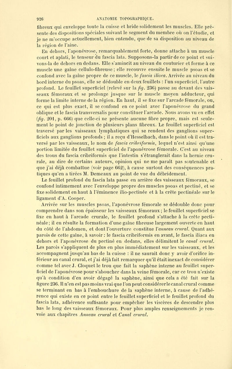 fibreux qui enveloppe toute la cuisse et bride solidement les muscles. Elle pré- sente des dispositions spéciales suivant le segment du membre où on l'étudié, et je ne m'occupe actuellement, bien entendu, que de sa disposition au niveau de la région de l'aine. En dehors, l'aponévrose, remarquablement forte, donne attache à un muscle court et aplati, le tenseur du fascia lata. Supposons-la partir de ce point et sui- vons-la de dehors en dedans. Elle s'amincit au niveau du couturier et forme à ce muscle une gaîne cellulo-fibreuse ; elle recouvre ensuite le muscle psoas et se confond avec la gaîne propre de ce muscle, le fascia iliaca. Arrivée au niveau du bord interne du psoas, elle se dédouble en deux feuillets : l'un superficiel, l'autre profond. Le feuillet superficiel (relevé sur la fig. 236) passe au devant des vais- seaux fémoraux et se prolonge jusque sur le muscle moyen adducteur, qui forme la limite interne de la région. En haut, il se fixe sur l'arcade fémorale, ou, ce qui est plus exact, il se confond en ce point avec l'aponévrose du grand oblique et le fascia transversalis pour constituer l'arcade. Nous avons vu en effet (fig. 201, p. 666) que celle-ci ne présente aucune fibre propre, mais est seule- ment le point de jonction de plusieurs plans fibreux. Le feuillet superficiel est traversé par les vaisseaux lymphatiques qui se rendent des ganglions super- ficiels aux ganglions profonds ; il a reçu d'Hesselbach, dans le point où il est tra- versé par les vaisseaux, le nom de fascia cribriformis, lequel n'est ainsi qu'une portion limitée du feuillet superficiel de l'aponévrose fémorale. C'est au niveau des trous du fascia cribriformis que l'intestin s'étranglerait dans la hernie cru- rale, au dire de certains auteurs, opinion qui ne me paraît pas soutenable et que j'ai déjà combattue (voir page 662), à cause surtout des conséquences pra- tiques qu'en a tirées M. Demeaux au point de vue du débridement. Le feuillet profond du fascia lata passe en arrière des vaisseaux fémoraux, se confond intimement avec l'enveloppe propre des muscles psoas et pectine, et se fixe solidement en haut à l'éminence ilio-pectinée et à la crête pectinéale sur le ligament d'A. Gooper. Arrivée sur les muscles psoas, l'aponévrose fémorale se dédouble donc pour comprendre dans son épaisseur les vaisseaux fémoraux ; le feuillet superficiel se fixe en haut à l'arcade crurale, le feuillet profond s'attache à la crête pecti- néale; il en résulte la formation d'une gaîne fibreuse largement ouverte en haut du côté de l'abdomen, et dont l'ouverture constitue Vanneau crural. Quant aux parois de cette gaîne, à savoir : le fascia cribriformis en avant, le fascia iliaca en dehors et l'aponévrose du pectine en dedans, elles délimitent le canal crural. Les parois s'appliquent de plus en plus immédiatement sur les vaisseaux, et les accompagnent jusqu'au bas de la cuisse : il ne saurait donc y avoir d'orifice in- férieur au canal crural, et j'ai déjà fait remarquer qu'il était inexact de considérer comme tel avec J. Gloquet le trou que fait la saphène interne au feuillet super- ficiel de l'aponévrose pour s'aboucher dans la veine fémorale, car ce trou n'existe qu'à condition d'en avoir dégagé la saphène, ainsi que cela a été fait sur la figure 236. Il n'en est pas moins vrai que l'on peut considérer le canal crural comme se terminant en bas à l'embouchure de la saphène interne, à cause de l'adhé- rence qui existe en ce point entre le feuillet superficiel et le feuillet profond du fascia lata, adhérence suffisante pour empêcher les viscères de descendre plus bas le long des vaisseaux fémoraux. Pour plus amples renseignements je ren- voie aux chapitres Anneau crural et Canal crural.