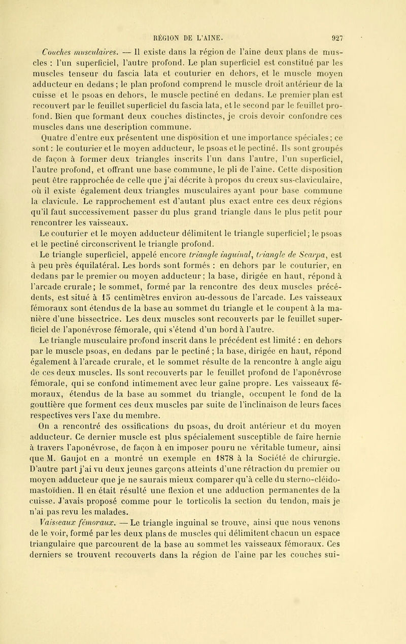 Couches musculaires. — Il existe dans la région de l'aine deux plans de mus- cles : l'un superficiel, l'autre profond. Le plan superficiel est constitué par les muscles tenseur du fascia lata et couturier en dehors, et le muscle moyen adducteur en dedans ; le plan profond comprend le muscle droit antérieur de la cuisse et le psoas en dehors, le muscle pectine en dedans. Le premier plan est recouvert par le feuillet superficiel du fascia lata, et le second par le feuillet pro- fond. Bien que formant deux couches distinctes, je crois devoir confondre ces muscles dans une description commune. Quatre d'entre eux présentent une disposition et une importance spéciales ; ce sont: le couturier et le moyen adducteur, le psoas et le pectine. Us sont groupés de façon à former deux triangles inscrits l'un dans l'autre, l'un superficiel, l'autre profond, et offrant une hase commune, le pli de l'aine. Cette disposition peut être rapprochée de celle que j'ai décrite à propos du creux sus-claviculaire, où il existe également deux triangles musculaires ayant pour hase commune la clavicule. Le rapprochement est d'autant plus exact entre ces deux régions qu'il faut successivement passer du plus grand triangle dans le plus petit pour rencontrer les vaisseaux. Le couturier et le moyen adducteur délimitent le triangle superficiel; le psoas et le pectine circonscrivent le triangle profond. Le triangle superficiel, appelé encore triangle inguinal, triangle de Scarpa, est à peu près équilatéral. Les hords sont formés : en dehors par le couturier, en dedans par le premier ou moyen adducteur; la base, dirigée en haut, répond à l'arcade crurale ; le sommet, formé par la rencontre des deux muscles précé- dents, est situé à 15 centimètres environ au-dessous de l'arcade. Les vaisseaux fémoraux sont étendus de la base au sommet du triangle et le coupent à la ma- nière d'une bissectrice. Les deux muscles sont recouverts par le feuillet super- ficiel de l'aponévrose fémorale, qui s'étend d'un bord à l'autre. Le triangle musculaire profond inscrit dans le précédent est limité : en dehors par le muscle psoas, en dedans par le pectine ; la base, dirigée en haut, répond également à l'arcade crurale, et le sommet résulte de la rencontre à angle aigu de ces deux muscles. Ils sont recouverts par le feuillet profond de l'aponévrose fémorale, qui se confond intimement avec leur gaîne propre. Les vaisseaux fé- moraux, étendus de la base au sommet du triangle, occupent le fond de la gouttière que forment ces deux muscles par suite de l'inclinaison de leurs faces respectives vers l'axe du membre. On a rencontré des ossifications du psoas, du droit antérieur et du moyen adducteur. Ce dernier muscle est plus spécialement susceptible de faire hernie à travers l'aponévrose, de façon à en imposer pouru ne véritable tumeur, ainsi que M. Gaujot en a montré un exemple en 1878 à la Société de chirurgie. D'autre part j'ai vu deux jeunes garçons atteints d'une rétraction du premier ou moyen adducteur que je ne saurais mieux comparer qu'à celle du sterno-cléido- mastoïdien. Il en était résulté une flexion et une adduction permanentes de la cuisse. J'avais proposé comme pour le torticolis la section du tendon, mais je n'ai pas revu les malades. Vaisseaux fémoraux. —Le triangle inguinal se trouve, ainsi que nous venons de le voir, formé parles deux plans de muscles qui délimitent chacun un espace triangulaire que parcourent de la base au sommet les vaisseaux fémoraux. Ces derniers se trouvent recouverts dans la région de l'aine par les couches sui-