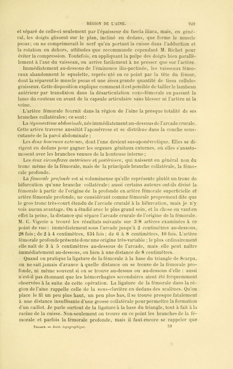 et séparé de celle-ci seulement par l'épaisseur du fascia iliaca, mais, en géné- ral, les doigts glissent sur le plan, incliné en dedans, que forme le muscle psoas; on ne comprimerait le nerf qu'en portant la cuisse dans l'adduction et la rotation en dehors, attitudes que recommande cependant M. Richet pour éviter la compression. Toutefois, en appliquant la pulpe des doigts bien parallè- lement à l'axe du vaisseau, on arrive facilement à ne presser que sur l'artère. Immédiatement au-dessous de l'éminence ilio-pectinée, les vaisseaux fémo- raux abandonnent le squelette, représenté en ce point par la tète du fémur, dont la séparent le muscle psoas et une assez grande quantité de tissu cellulo- graisseux. Cette disposition explique comment il est possible de taillerie lambeau antérieur par transfixion dans la désarticulation coxo-fémuiale en passant la lame du couteau en avant de la capsule articulaire sans blesser ni l'artère ni la veine. L'artère fémorale fournit dans la région de l'aine la presque totalité de ses branches collatérales ; ce sont : La légumenteuse aéefo?»?'»i2/e,néeimmédiatement au-dessous de l'arcade crurale. Cette artère traverse aussitôt l'aponévrose et se distribue dans la couche sous- cutanée de la paroi abdominale ; Les deux hon'euses externes, dont l'une devient sus-aponévrotique. Elles se di- rigent en dedans pour gagner les organes génitaux externes, où elles s'anasto- mosent avec les branches venues de la honteuse interne ; Les deux circonflexes antérieure et postérieure, qui naissent en général non du tronc même de la fémorale, mais de la principale branche collatérale, la fémo- rale profonde. La fémorale profonde est si volumineuse qu'elle représente plutôt un tronc de bifurcation qu'une branche collatérale : aussi certains auteurs ont-ils divisé la fémorale à partir de l'origine de la profonde en artère fémorale superficielle et artère fémorale profonde, ne considérant comme fémorale proprement dite que le gros tronc très-court étendu de l'arcade crurale à la bifurcation, mais je n'y vois aucun avantage. On a étudié avec le plus grand soin, et la chose en vaut en effet la peine, la distance qui sépare l'arcade crurale de l'origine de la fémorale. M. C. Yigerie a trouvé les résultats suivants sur 3,8 artères examinées à ce point de vue : immédiatement sous l'arcade jusqu'à 2 centimètres au-dessous, 28 fois ; de 2 à 4 centimètres, 134 fois ; de 6 à 8 centimètres. 10 fois. L'artère fémorale profonde présente donc une origine très-variable : le plus ordinairement elle naît de 3 à o centimètres au-dessous de l'arcade, mais elle peut naître immédiatement au-dessous, ou bien à une distance de 8 centimètres. Quand on pratique la ligature de la fémorale à la base du triangle de Scarpa, on ne sait jamais d'avance à quelle distance on se trouve de la fémorale pro- fonde, ni même souvent si on se trouve au-dessus ou au-dessous d'elle : aussi n'est-il pas étonnant que les hémorrhagies secondaires aient été fréquemment observées à la suite de cette opération. La ligature de la fémorale dans la ré- gion de l'aine rappelle celle de la sous-clavière en dedans des scalèues. Qu'on place le fil un peu plus haut, un peu plus bas, il se trouve presque fatalement à une distance insuffisante d'une grosse collatérale pour permettre la formation d'un caillot. Je parle surtout de la ligature à la base du triangle, tout à fait à la racine de la cuisse. Non-seulement on trouve en ce point les branches de la fé- morale et parfois la fémorale profonde, mais il faut encore se rappeler que Tu-laox. — Anat. topographique. <*»