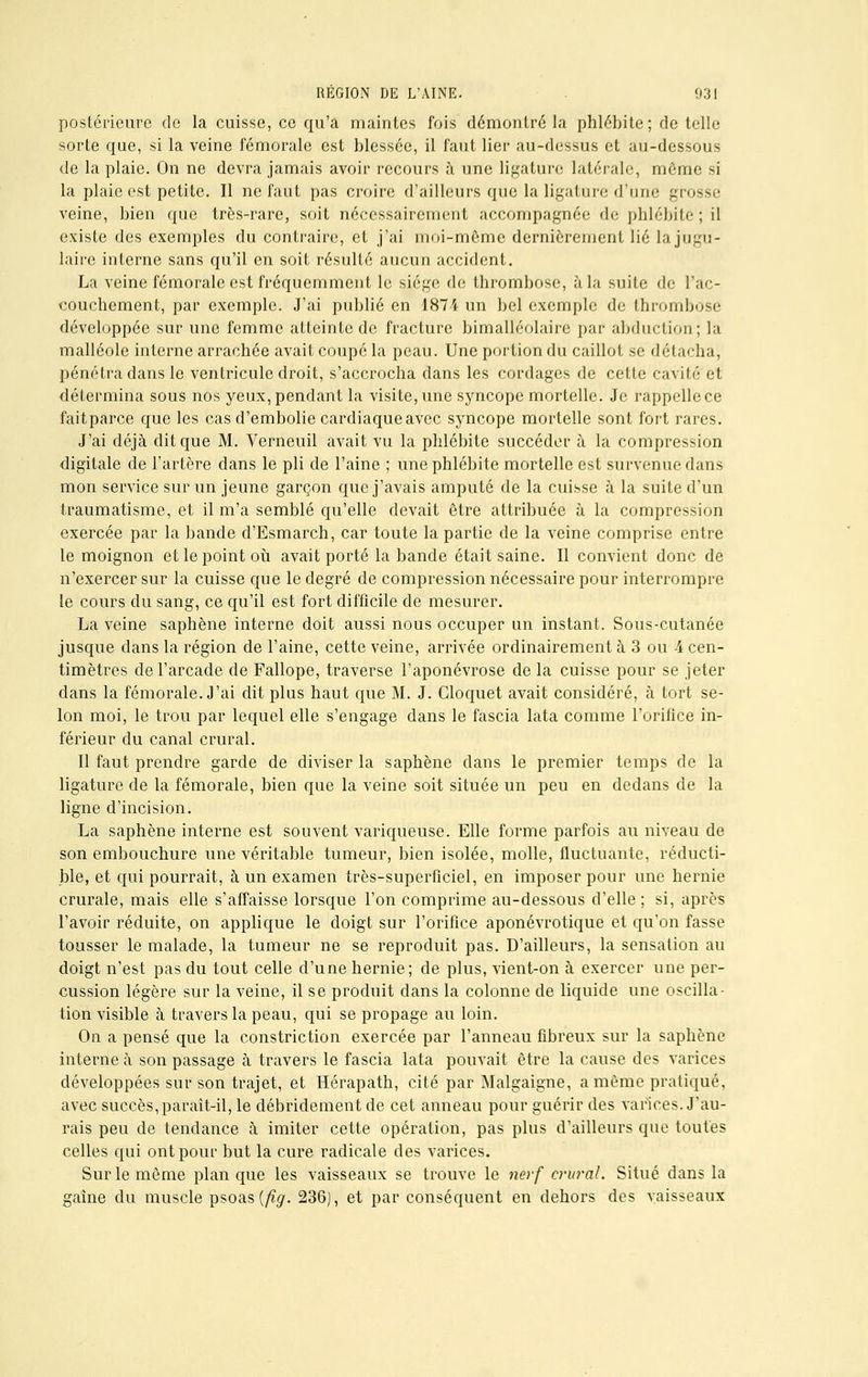 postérieure de la cuisse, ce qu'a maintes fois démontré la phlébite; de telle sorte que, si la veine fémorale est blessée, il faut lier au-dessus et au-dessous de la plaie. On ne devra jamais avoir recours à une ligature latérale, môme si la plaie est petite. Il ne faut pas croire d'ailleurs que la ligature d'une grosse veine, bien que très-rare, soit nécessairement accompagnée de phlébite ; il existe des exemples du contraire, et j'ai moi-même dernièrement lié la jugu- laire interne sans qu'il en soit résulté aucun accident. La veine fémorale est fréquemment le siège de thrombose, à la suite de l'ac- couchement, par exemple. J'ai publié en 1874 un bel exemple de thrombose développée sur une femme atteinte de fracture bimalléolaire par abduction; la malléole interne arrachée avait coupé la peau. Une portion du caillot se détacha, pénétra dans le ventricule droit, s'accrocha dans les cordages de cette cavité et détermina sous nos yeux, pendant la visite, une syncope mortelle. Je rappelle ce fait parce que les cas d'embolie cardiaque avec syncope mortelle sont fort rares. J'ai déjà dit que M. Verneuil avait vu la phlébite succéder à la compression digitale de l'artère dans le pli de l'aine ; une phlébite mortelle est survenue flans mon service sur un jeune garçon que j'avais amputé de la cuisse à la suite d'un traumatisme, et il m'a semblé qu'elle devait être attribuée à la compression exercée par la bande d'Esmarch, car toute la partie de la veine comprise entre le moignon et le point où avait porté la bande était saine. Il convient donc de n'exercer sur la cuisse que le degré de compression nécessaire pour interrompre le cours du sang, ce qu'il est fort difficile de mesurer. La veine saphène interne doit aussi nous occuper un instant. Sous-cutanée jusque dans la région de l'aine, cette veine, arrivée ordinairement à 3 ou 4 cen- timètres de l'arcade de Fallope, traverse l'aponévrose de la cuisse pour se jeter dans la fémorale. J'ai dit plus haut que M. J. Gloquet avait considéré, à tort se- lon moi, le trou par lequel elle s'engage dans le fascia lata comme l'orifice in- férieur du canal crural. Il faut prendre garde de diviser la saphène dans le premier temps de la ligature de la fémorale, bien que la veine soit située un peu en dedans de la ligne d'incision. La saphène interne est souvent variqueuse. Elle forme parfois au niveau de son embouchure une véritable tumeur, bien isolée, molle, fluctuante, réducti- ble, et qui pourrait, à un examen très-superficiel, en imposer pour une hernie crurale, mais elle s'affaisse lorsque l'on comprime au-dessous d'elle; si, après l'avoir réduite, on applique le doigt sur l'orifice aponévrotique et qu'on fasse tousser le malade, la tumeur ne se reproduit pas. D'ailleurs, la sensation au doigt n'est pas du tout celle d'une hernie; de plus, vient-on à exercer une per- cussion légère sur la veine, il se produit dans la colonne de liquide une oscilla- tion visible à travers la peau, qui se propage au loin. On a pensé que la constriction exercée par l'anneau fibreux sur la saphène interne à son passage à travers le fascia lata pouvait être la cause des varices développées sur son trajet, et Hérapath, cité par Malgaigne, a même pratiqué, avec succès, paraît-il, le débridement de cet anneau pour guérir des varices. J'au- rais peu de tendance à imiter cette opération, pas plus d'ailleurs que toutes celles qui ont pour but la cure radicale des varices. Sur le même planque les vaisseaux se trouve le nerf crural. Situé dans la gaine du muscle psoas {fig. 236), et par conséquent en dehors des vaisseaux