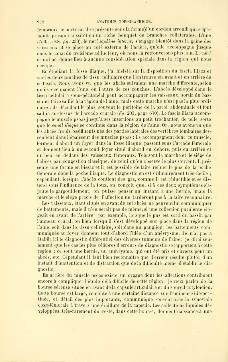 fémoraux, le nerf crural se présente sous la forme'd'un cordon arrondi qui s'épa- nouit presque aussitôt en un riche bouquet de branches collatérales. L'une d'elles (NS, fig. 238), le nerf saphène interne, s'engage bientôt dans la gaîne des vaisseaux et se place au côté externe de l'artère, qu'elle accompagne jusque dans le canal du troisième adducteur, où nous la retrouverons plus loin. Le nerf crural ne donne lieu à aucune considération spéciale dans la région qui nous occupe. En étudiant la fosse iliaque, j'ai insisté sur la disposition du fascia iliaca et sur les deux couches de tissu cellulaire que l'on trouve en avant et en arrière de ce fascia. Nous avons vu que les abcès suivaient une marche différente, selon qu'ils occupaient l'une ou l'autre de ces couches. L'abcès développé dans le tissu cellulaire sous-péritonéal peut accompagner les vaisseaux, sortir du bas- sin et faire saillie à la région de l'aine, mais cette marche n'est pas la plus ordi- naire : ils décollent le plus souvent le péritoine de la paroi abdominale et font saillie au-dessus de l'arcade crurale (fig. 203, page 670). Le fascia iliaca accom- pagne le muscle psoas jusqu'à ses insertions au petit trochanter, de telle sorte que le canal iliaque se continue dans la région de l'aine. Or, nous avons vu que les abcès froids ossifluents nés des parties latérales des vertèbres lombaires des- cendent dans l'épaisseur des muscles psoas : ils accompagnent donc ce muscle, forment d'abord un foyer dans la fosse iliaque, passent sous l'arcade fémorale et donnent lieu à un second foyer situé d'abord en dehors, puis en arrière et un peu en dedans des vaisseaux fémoraux. Tels sont la marche et le siège de l'abcès par congestion classique, de celui qu'on observe le plus souvent. Il pré- sente une forme en bissac et il est possible de faire refluer le pus de la poche fémorale dans la poche iliaque. Le diagnostic en est ordinairement très-facile ; cependant, lorsque l'abcès contient des gaz, comme il est réductible et se dis- tend sous l'influence de la toux, on conçoit que, si à ces deux symptômes s'a- joute le gargouillement, on puisse penser un instant à une hernie, mais la marche et le siège précis de l'affection ne tarderont pas à la faire reconnaître. Les vaisseaux, étant situés en avant de cet abcès, ne peuvent lui communiquer de battements, mais il n'en serait pas de même, si une collection purulente sié- geait en avant de l'artère: par exemple, lorsque le pus est sorti du bassin par l'anneau crural, ou bien lorsqu'il s'est développé sur place dans la région de l'aine, soit dans le tissu cellulaire, soit dans un ganglion; les battements com- muniqués au foyer donnent tout d'abord l'idée d'un anévrysme. Je n'ai pas à établir ici le diagnostic différentiel des diverses tumeurs de l'aine; je dirai seu- lement que les cas les plus célèbres d'erreurs de diagnostic se rapportent à cette région : ce sont une hernie, un anévrysme, qui ont été pris et ouverts pour un abcès, etc. Cependant il faut bien reconnaître que l'erreur résulte plutôt d'un instant d'inattention et de distraction que delà difficulté aiôme d'établir le dia- gnostic. En arrière du muscle psoas existe un organe dont les affections contribuent encore à compliquer l'étude déjà difficile de cette région : je veux parler de la bourse séreuse située en avant de la capsule articulaire et du sourcil cotyloïdien. Cette bourse est large, remonte à une certaine distance sur l'éminence ilio-pec- tinée, et, détail des plus importants, communique souvent avec la synoviale coxo-fémorale à travers une éraillure de la capsule. Les collections, liquides dé- veloppées, très-rarement du reste, dans cette bourse, donnent naissance à une