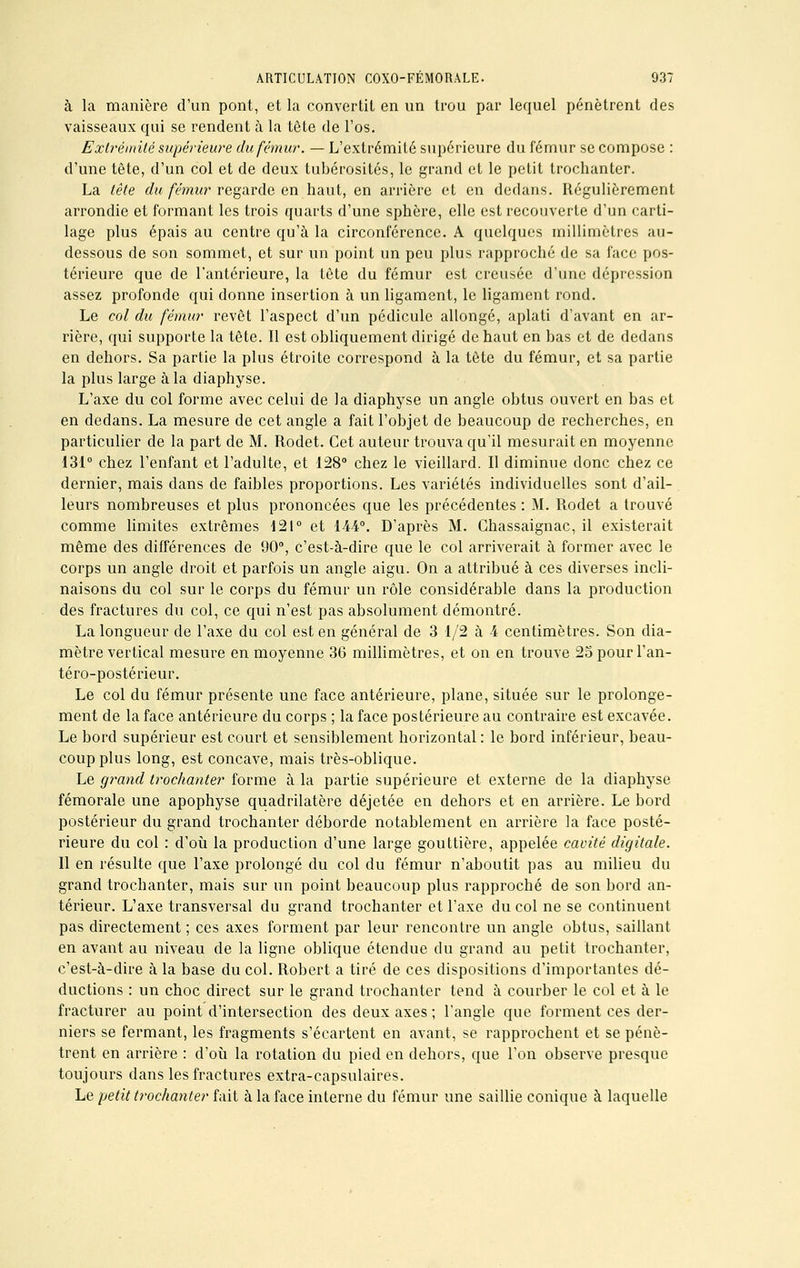 à la manière d'un pont, et la convertit en un trou par lequel pénètrent des vaisseaux qui se rendent à la tête de l'os. Exlrémité supérieure du fémur. — L'extrémité supérieure du fémur se compose : d'une tête, d'un col et de deux tubérosités, le grand et le petit trochanter. La tête du fémur regarde en haut, en arrière et en dedans. Régulièrement arrondie et formant les trois quarts d'une sphère, elle est recouverte d'un carti- lage plus épais au centre qu'à la circonférence. A quelques millimètres au- dessous de son sommet, et sur un point un peu plus rapproché de sa face pos- térieure que de l'antérieure, la tête du fémur est creusée d'une dépression assez profonde qui donne insertion à un ligament, le ligament rond. Le col du fémur revêt l'aspect d'un pédicule allongé, aplati d'avant en ar- rière, qui supporte la tête. Il est obliquement dirigé de haut en bas et de dedans en dehors. Sa partie la plus étroite correspond à la tête du fémur, et sa partie la plus large à la diaphyse. L'axe du col forme avec celui de la diaphyse un angle obtus ouvert en bas et en dedans. La mesure de cet angle a fait l'objet de beaucoup de recherches, en particulier de la part de M. Rodet. Cet auteur trouva qu'il mesurait en moyenne 131° chez l'enfant et l'adulte, et 128° chez le vieillard. Il diminue donc chez ce dernier, mais dans de faibles proportions. Les variétés individuelles sont d'ail- leurs nombreuses et plus prononcées que les précédentes : M. Rodet a trouvé comme limites extrêmes 121° et 144°. D'après M. Ghassaignac, il existerait même des différences de 90°, c'est-à-dire que le col arriverait à former avec le corps un angle droit et parfois un angle aigu. On a attribué à ces diverses incli- naisons du col sur le corps du fémur un rôle considérable dans la production des fractures du col, ce qui n'est pas absolument démontré. La longueur de l'axe du col est en général de 3 1/2 à 4 centimètres. Son dia- mètre vertical mesure en moyenne 36 millimètres, et on en trouve 2opourl'an- téro-postérieur. Le col du fémur présente une face antérieure, plane, située sur le prolonge- ment de la face antérieure du corps ; la face postérieure au contraire est excavée. Le bord supérieur est court et sensiblement horizontal: le bord inférieur, beau- coup plus long, est concave, mais très-oblique. Le grand trochanter forme à la partie supérieure et externe de la diaphyse fémorale une apophyse quadrilatère déjetée en dehors et en arrière. Le bord postérieur du grand trochanter déborde notablement en arrière la face posté- rieure du col : d'où la production d'une large gouttière, appelée cavité digitale. Il en résulte que l'axe prolongé du col du fémur n'aboutit pas au milieu du grand trochanter, mais sur un point beaucoup plus rapproché de son bord an- térieur. L'axe transversal du grand trochanter et l'axe du col ne se continuent pas directement ; ces axes forment par leur rencontre un angle obtus, saillant en avant au niveau de la ligne oblique étendue du grand au petit trochanter, c'est-à-dire à la base du col. Robert a tiré de ces dispositions d'importantes dé- ductions : un choc direct sur le grand trochanter tend à courber le col et à le fracturer au point d'intersection des deux axes ; l'angle que forment ces der- niers se fermant, les fragments s'écartent en avant, se rapprochent et se pénè- trent en arrière : d'où la rotation du pied en dehors, que l'on observe presque toujours dans les fractures extra-capsulaires. Le petit trochanter fait à la face interne du fémur une saillie conique à laquelle