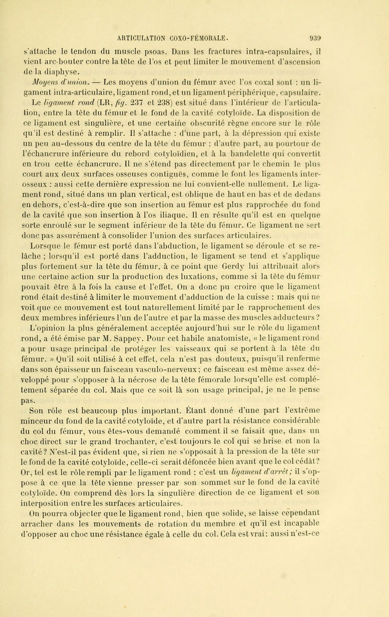 s'attache le tendon du muscle psoas. Dans les fractures intra-capsulaires, il vient arc-bouter contre la tête de l'os et peut limiter le mouvement d'ascension de la diaphyse. Moyens d'union. — Les moyens d'union du fémur avec l'os coxal sont : un li- gament intra-articulaire, ligament rond, et un ligament périphérique, capsulaire. Le ligament rond (LR, fig. 237 et 238) est situé dans l'intérieur de l'articula- tion, entre la tête du fémur et le fond de la cavité cotyloïde. La disposition de ce ligament est singulière, et une certaine obscurité règne encore sur le rôle qu'il est destiné à remplir. Il s'attache : d'une part, à la dépression qui existe- un peu au-dessous du centre de la tête du fémur ; d'autre; part, au pourtour de l'échancrure inférieure du rebord cotyloïdien, et à la bandelette qui convertit en trou cette échancrure. Il ne s'étend pas directement par le chemin le plus court aux deux surfaces osseuses contiguës, comme le font les ligaments inlcr- osseux : aussi cette dernière expression ne lui convient-elle nullement. Le liga- ment rond, situé dans un plan vertical, est oblique de haut en bas et de dedans en dehors, c'est-à-dire que son insertion au fémur est plus rapprochée du fond de la cavité que son insertion à l'os iliaque. Il en résulte qu'il est en quelque sorte enroulé sur le segment inférieur de la tête du fémur. Ce ligament ne sert donc pas assurément à consolider l'union des surfaces articulaires. Lorsque le fémur est porté dans l'abduction, le ligament se déroule et se re- lâche ; lorsqu'il est porté dans l'adduction, le ligament se tend et s'applique plus fortement sur la tête du fémur, à ce point que Gerdy lui attribuait alors une certaine action sur la production des luxations, comme si la tête du fémur pouvait être à la fois la cause et l'effet. On a donc pu croire que le ligament rond était destiné à limiter le mouvement d'adduction de la cuisse : mais qui ne voit que ce mouvement est tout naturellement limité par le rapprochement des deux membres inférieurs l'un de l'autre et par la masse des muscles adducteurs ? L'opinion la plus généralement acceptée aujourd'hui sur le rôle du ligament rond, a été émise par M. Sappey. Pour cet habile anatomiste, « le ligament rond a pour usage principal de protéger les vaisseaux qui se portent à la tête du fémur. » Qu'il soit utilisé à cet effet, cela n'est pas douteux, puisqu'il renferme flans son épaisseur un faisceau vasculo-nerveux; ce faisceau est même assez dé- veloppé pour s'opposer à la nécrose de la tête fémorale lorsqu'elle est complè- tement séparée du col. Mais que ce soit là son usage principal, je ne le pense pas. Son rôle est beaucoup plus important. Étant donné d'une part l'extrême minceur du fond de la cavité cotyloïde, et d'autre part la résistance considérable du col du fémur, vous êtes-vous demandé comment il se faisait que, dans un choc direct sur le grand trochanter, c'est toujours le col' qui se brise et non la cavité? N'est-il pas évident que, si rien ne s'opposait à la pression de la tête sur le fond de la cavité cotyloïde, celle-ci serait défoncée bien avant que le col cédât? Or, tel est le rôle rempli par le ligament rond : c'est un ligament d'arrêt; il s'op- pose à ce que la tête vienne presser par son sommet sur le fond de la cavité cotyloïde. On comprend dès lors la singulière direction de ce ligament et son interposition entre les surfaces articulaires. On pourra objecter que le ligament rond, bien que solide, se laisse cependant arracher dans les mouvements de rotation du membre et qu'il est incapable d'opposer au choc une résistance égale à celle du col. Cela est vrai: aussi n'est-ce