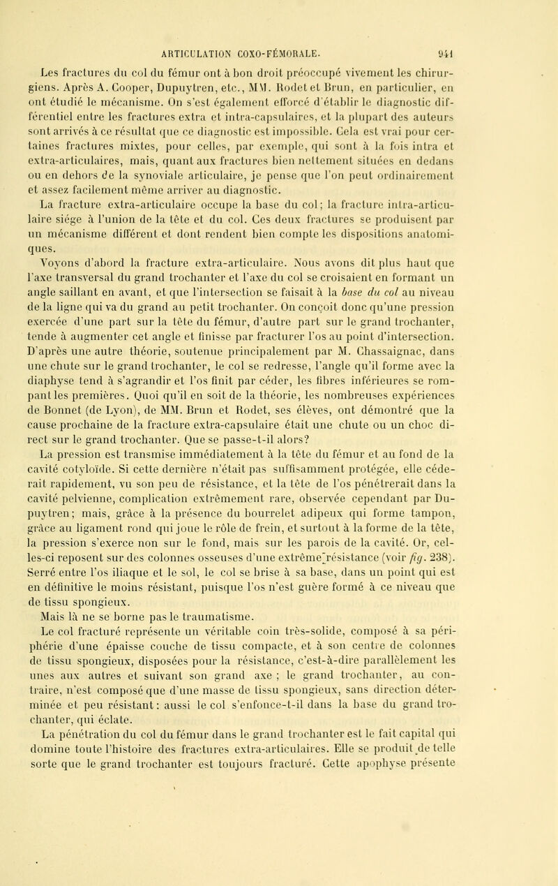 Les fractures du col du fémur ont à bon droit préoccupé vivement les chirur- giens. Après A. Goopcr, Dupuytren, etc., MM. llodetet Brun, en particulier, en ont étudié le mécanisme. On s'est également efforcé d'établir le diagnostic dif- férentiel entre les fractures extra et intra-capsulaires, et la plupart des auteurs sont arrivés à ce résultat que ce diagnostic est impossible. Cela est vrai pour cer- taines fractures mixtes, pour celles, par exemple, qui sont à la fois intra et extra-articulaires, mais, quant aux fractures bien ncltement situées en dedans ou en dehors de la synoviale articulaire, je pense que l'on peut ordinairement et assez facilement môme arriver au diagnostic. La fracture extra-articulaire occupe la base du col; la fracture intra-articu- laire siège à l'union de la tête et du col. Ces deux fractures se produisent par un mécanisme différent et dont rendent bien compte les dispositions anatomi- ques. Voyons d'abord la fracture extra-articulaire. Nous avons dit plus haut que l'axe transversal du grand trochanter et l'axe du col se croisaient en formant un angle saillant en avant, et que l'intersection se faisait à la base du col au niveau de la ligne qui va du grand au petit trochanter. On conçoit donc qu'une pression exercée d'une part sur la tête du fémur, d'autre part sur le grand trochanter, tende à augmenter cet angle et finisse par fracturer l'os au point d'intersection. D'après une autre théorie, soutenue principalement par M. Chassaignac, dans une chute sur le grand trochanter, le col se redresse, l'angle qu'il forme avec la diaphyse tend à s'agrandir et l'os finit par céder, les fibres inférieures se rom- pant les premières. Quoi qu'il en soit de la théorie, les nombreuses expériences de Bonnet (de Lyon), de MM. Brun et Rodet, ses élèves, ont démontré que la cause prochaine de la fracture extra-capsulaire était une chute ou un choc di- rect sur le grand trochanter. Que se passe-t-il alors? La pression est transmise immédiatement à la tête du fémur et au fond de la cavité cotyloïde. Si cette dernière n'était pas suffisamment protégée, elle céde- rait rapidement, vu son peu de résistance, et la tête de l'os pénétrerait dans la cavité pelvienne, complication extrêmement rare, observée cependant par Du- puytren; mais, grâce à la présence du bourrelet adipeux qui forme tampon, grâce au ligament rond qui joue le rôle de frein, et surtout à la forme de la tête, la pression s'exerce non sur le fond, mais sur les parois de la cavité. Or, cel- les-ci reposent sur des colonnes osseuses d'une extrême'résistance (voir fig. 238). Serré entre l'os iliaque et le sol, le col se brise à sa base, dans un point qui est en définitive le moins résistant, puisque l'os n'est guère formé à ce niveau que de tissu spongieux. Mais là ne se borne pas le traumatisme. Le col fracturé représente un véritable coin très-solide, composé à sa péri- phérie d'une épaisse couche de tissu compacte, et à son centre de colonnes de tissu spongieux, disposées pour la résistance, c'est-à-dire parallèlement les unes aux autres et suivant son grand axe ; le grand trochanter, au con- traire, n'est composé que d'une masse de tissu spongieux, sans direction déter- minée et peu résistant: aussi le col s'enfonce-t-il dans la base du grand tro- chanter, qui éclate. La pénétration du col du fémur dans le grand trochanter est le fait capital qui domine toute l'histoire des fractures extra-articulaires. Elle se produit de telle sorte que le grand trochanter est toujours fracturé. Cette apophyse présente