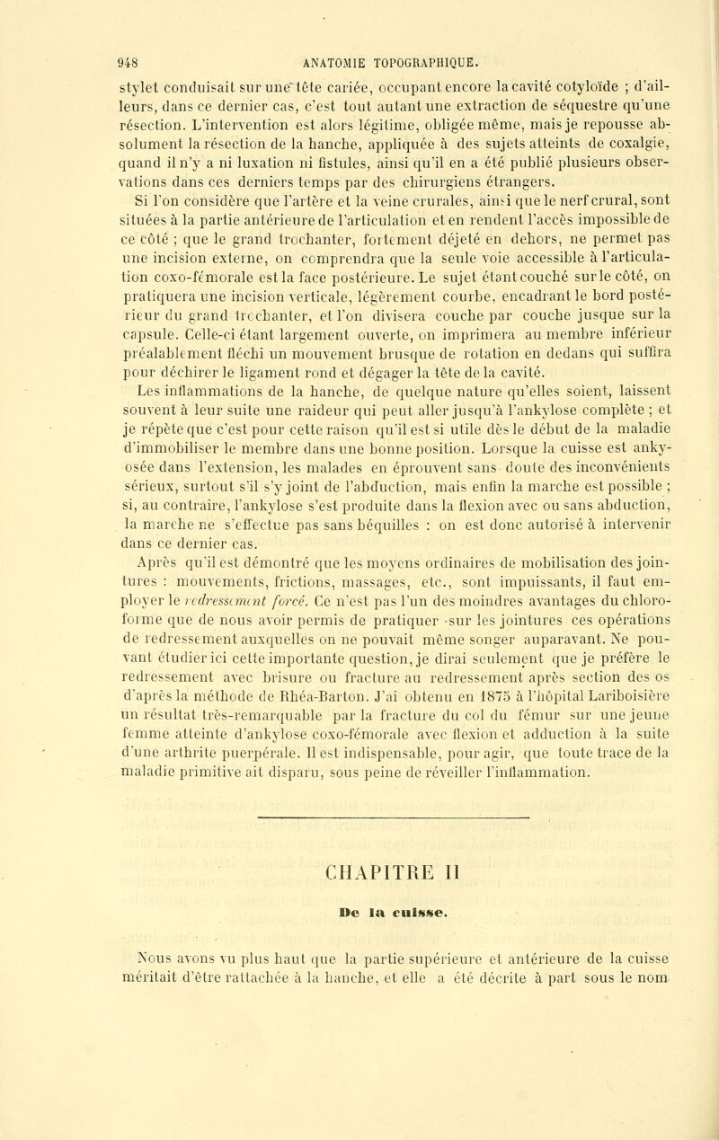 stylet conduisait surune~tête cariée, occupant encore la cavité cotyloïde ; d'ail- leurs, dans ce dernier cas, c'est tout autant une extraction de séquestre qu'une résection. L'intervention est alors légitime, obligée même, mais je repousse ab- solument la résection de la hanche, appliquée à des sujets atteints de coxalgie, quand il n'y a ni luxation ni fistules, ainsi qu'il en a été publié plusieurs obser- vations dans ces derniers temps par des chirurgiens étrangers. Si l'on considère que l'artère et la veine crurales, ainsi que le nerf crural, sont situées à la partie antérieure de l'articulation et en rendent l'accès impossible de ce côté ; que le grand trochanter, fortement déjeté en dehors, ne permet pas une incision externe, on comprendra que la seule voie accessible à l'articula- tion coxo-fémorale est la face postérieure. Le sujet étantcouché surlecôté, on pratiquera une incision verticale, légèrement courbe, encadrant le bord posté- rieur du grand trcchanter, et l'on divisera couche par couche jusque sur la capsule. Celle-ci étant largement ouverte, on imprimera au membre inférieur préalablement fléchi un mouvement brusque de rotation en dedans qui suffira pour déchirer le ligament rond et dégager la tête delà cavité. Les inflammations de la hanche, de quelque nature qu'elles soient, laissent souvent à leur suite une raideur qui peut aller jusqu'à l'ankylose complète ; et je répète que c'est pour cette raison qu'il est si utile dès le début de la maladie d'immobiliser le membre dans une bonne position. Lorsque la cuisse est anky- osée dans l'extension, les malades en éprouvent sans doute des inconvénients sérieux, surtout s'il s'y joint de l'abduction, mais enfin la marche est possible ; si, au contraire, l'ankylose s'est produite dans la flexion avec ou sans abduction, la marche ne s'effectue pas sans béquilles : on est donc autorisé à intervenir dans ce dernier cas. Après qu'il est démontré que les moyens ordinaires de mobilisation des join- tures : mouvements, frictions, massages, etc., sont impuissants, il faut em- ployer le redressement forcé. Ce n'est pas l'un des moindres avantages du chloro- forme crue de nous avoir permis de pratiquer -sur les jointures ces opérations de redressement auxquelles on ne pouvait même songer auparavant. Ne pou- vant étudier ici cette importante question, je dirai seulement que je préfère le redressement avec brisure ou fracture au redressement après section des os d'après la méthode de Rhéa-Barton. J'ai obtenu en 1875 à l'hôpital Lariboisière un résultat très-remarquable par la fracture du col du fémur sur une jeune femme atteinte d'ankylose coxo-fémorale avec flexion et adduction à la suite d'une arthrite puerpérale. Il est indispensable, pour agir, que toute trace de la maladie primitive ait disparu, sous peine de réveiller l'inflammation. CHAPITRE II De la cuisse. Nous avons vu plus haut que la partie supérieure et antérieure de la cuisse méritait d'être rattachée à la hanche, et elle a été décrite à part sous le nom