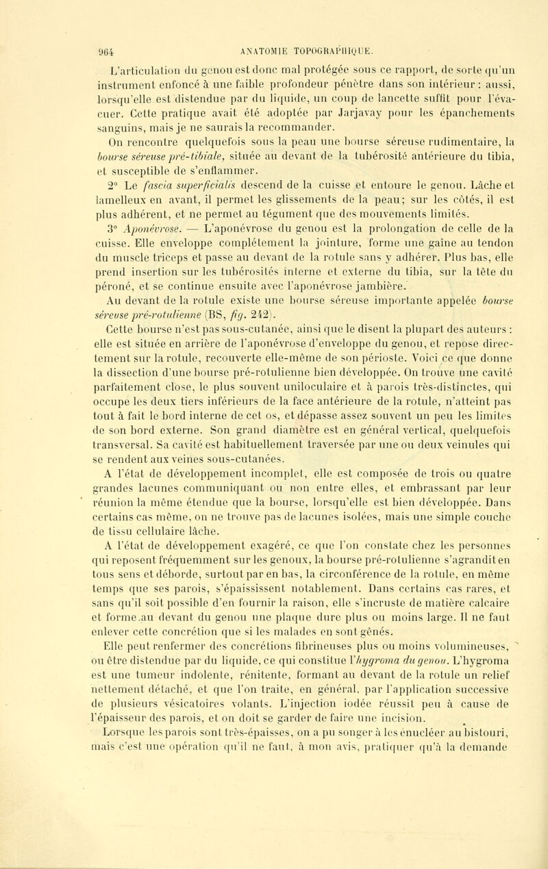 L'articulation du genou est donc mal protégée sous ce rapport, de sorte qu'un instrument enfoncé à une faible profondeur pénètre clans son intérieur : aussi, lorsqu'elle est distendue par du liquide, un coup de lancette suffit pour l'éva- cuer. Cette pratique avait été adoptée par Jarjavay pour les épanchements sanguins, mais je ne saurais la recommander. On rencontre quelquefois sous la peau une bourse séreuse rudimentaire, la bourse séreuse pré-tibiale, située au devant de la tubérosité antérieure du tibia, et susceptible de s'enflammer. 2° Le fascia superfîcialis descend de la cuisse et entoure le genou. Lâche et lamelleux en avant, il permet les glissements de la peau; sur les côtés, il est plus adhérent, et ne permet au tégument que des mouvements limités. 3° Aponévrose. — L'aponévrose du genou est la prolongation de celle de la cuisse. Elle enveloppe complètement la jointure, forme une gaîne au tendon du muscle triceps et passe au devant de la rotule sans y adhérer. Plus bas, elle prend insertion sur les tubérosités interne et externe du tibia, sur la tête du péroné, et se continue ensuite avec l'aponévrose jambière. Au devant de la rotule existe une bourse séreuse importante appelée bourse séreuse pré-rotulienne (BS, fig. 242). Cette bourse n'est pas sous-cutanée, ainsi que le disent la plupart des auteurs : elle est située en arrière de l'aponévrose d'enveloppe du genou, et repose direc- tement sur la rotule, recouverte elle-même de son périoste. Voici ce que donne la dissection d'une bourse pré-rotulienne bien développée. On trouve une cavité parfaitement close, le plus souvent uniloculaire et à parois très-distinctes, qui occupe les deux tiers inférieurs de la face antérieure de la rotule, n'atteint pas tout à fait le bord interne de cet os, et dépasse assez souvent un peu les limites de son bord externe. Son grand diamètre est en général vertical, quelquefois transversal. Sa cavité est habituellement traversée par une ou deux veinules qui se rendent aux veines sous-cutanées. A l'état de développement incomplet, elle est composée de trois ou quatre grandes lacunes communiquant ou non entre elles, et embrassant par leur réunion la même étendue que la bourse, lorsqu'elle est bien développée. Dans certains cas même, on ne trouve pas de lacunes isolées, mais une simple couche de tissu cellulaire lâche. A l'état de développement exagéré, ce que l'on constate chez les personnes qui reposent fréquemment sur les genoux, la bourse pré-rotulienne s'agrandit en tous sens et déborde, surtout par en bas, la circonférence de la rotule, en même temps que ses parois, s'épaississent notablement. Dans certains cas rares, et sans qu'il soit possible d'en fournir la raison, elle s'incruste de matière calcaire et forme.au devant du genou une plaque dure plus ou moins large. Il ne faut enlever cette concrétion que si les malades en sont gênés. Elle peut renfermer des concrétions fibrineuses plus ou moins volumineuses, ou être distendue par du liquide, ce qui constitue Yhygroma du genou. L'hygroma est une tumeur indolente, rénitente, formant au devant de la rotule un relief nettement détaché, et que l'on traite, en général, par l'application successive de plusieurs vésicatoires volants. L'injection iodée réussit peu à cause de l'épaisseur des parois, et on doit se garder de faire une incision. Lorsque les parois sont très-épaisses, on a pu songer àlesénucléer au bistouri, mais c'est une opération qu'il ne faut, à mon avis, pratiquer qu'à la demande