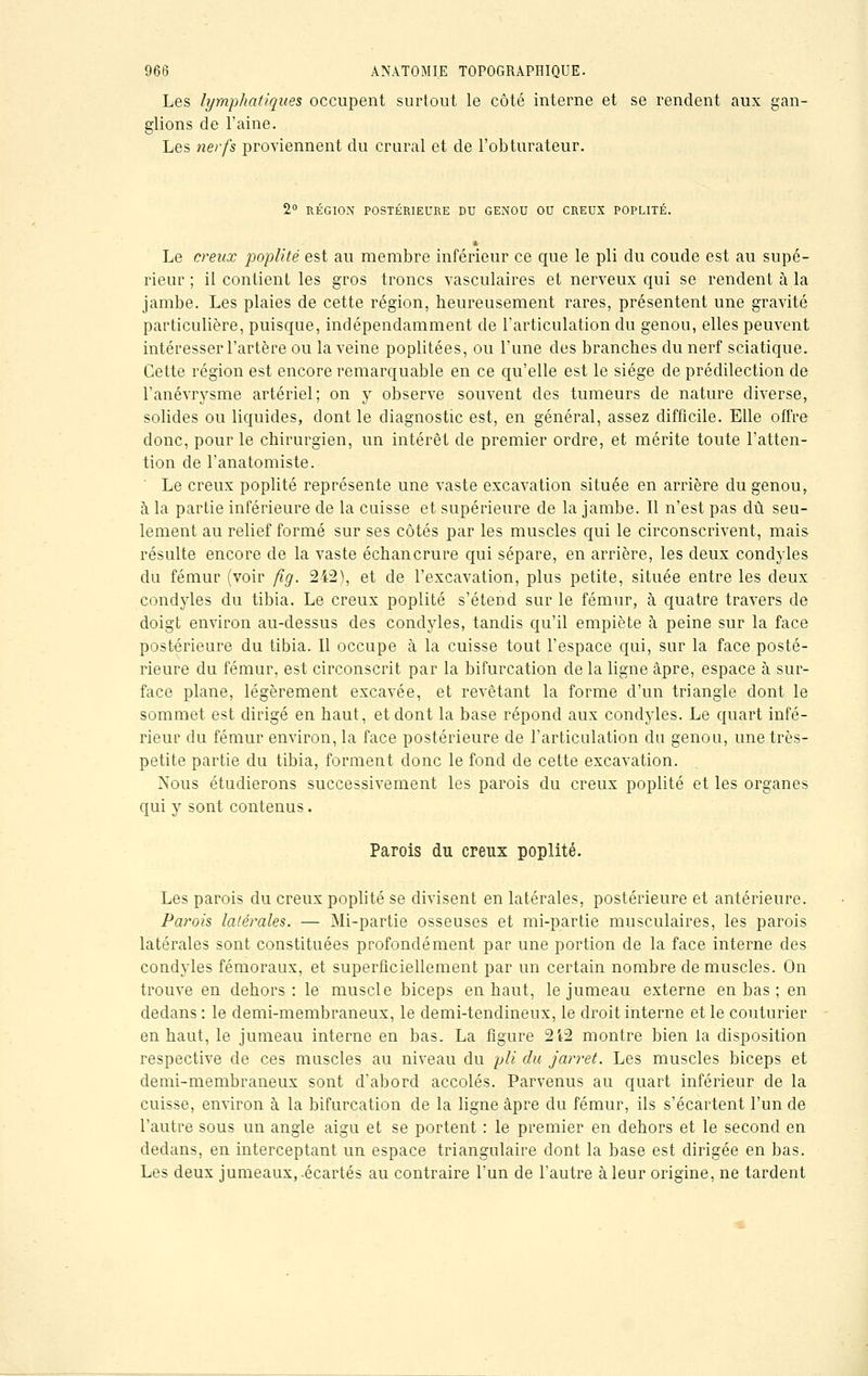 Les lymphatiques occupent surtout le côté interne et se rendent aux gan- glions de l'aine. Les nerfs proviennent du crural et de l'obturateur. 2° RÉGION POSTÉRIEURE DU GENOU OU CREUX POPLITÉ. ■ Le creux poplité est au membre inférieur ce que le pli du coude est au supé- rieur ; il contient les gros troncs vasculaires et nerveux qui se rendent à la jambe. Les plaies de cette région, heureusement rares, présentent une gravité particulière, puisque, indépendamment de l'articulation du genou, elles peuvent intéresser l'artère ou la veine poplitées, ou l'une des branches du nerf sciatique. Cette région est encore remarquable en ce qu'elle est le siège de prédilection de l'anévrysme artériel; on y observe souvent des tumeurs de nature diverse, solides ou liquides, dont le diagnostic est, en général, assez difficile. Elle offre donc, pour le chirurgien, un intérêt de premier ordre, et mérite toute l'atten- tion de l'anatomiste. Le creux poplité représente une vaste excavation située en arrière du genou, à la partie inférieure de la cuisse et supérieure de la jambe. Il n'est pas dû seu- lement au relief formé sur ses côtés par les muscles qui le circonscrivent, mais résulte encore de la vaste échancrure qui sépare, en arrière, les deux condyles du fémur (voir fig. 242), et de l'excavation, plus petite, située entre les deux condyles du tibia. Le creux poplité s'étend sur le fémur, à quatre travers de doigt environ au-dessus des condyles, tandis qu'il empiète à peine sur la face postérieure du tibia. Il occupe à la cuisse tout l'espace qui, sur la face posté- rieure du fémur, est circonscrit par la bifurcation de la ligne âpre, espace à sur- face plane, légèrement excavée, et revêtant la forme d'un triangle dont le sommet est dirigé en haut, et dont la base répond aux condyles. Le quart infé- rieur du fémur environ, la face postérieure de l'articulation du genou, une très- petite partie du tibia, forment donc le fond de cette excavation. Nous étudierons successivement les parois du creux poplité et les organes qui y sont contenus. Parois du creux poplité. Les parois du creux poplité se divisent en latérales, postérieure et antérieure. Pa?*ois latérales. — Mi-partie osseuses et mi-partie musculaires, les parois latérales sont constituées profondément par une portion de la face interne des condyles fémoraux, et superficiellement par un certain nombre de muscles. On trouve en dehors : le muscle biceps en haut, le jumeau externe en bas ; en dedans : le demi-membraneux, le demi-tendineux, le droit interne et le couturier en haut, le jumeau interne en bas. La figure 2i2 montre bien la disposition respective de ces muscles au niveau du pli du jarret. Les muscles biceps et demi-membraneux sont dabord accolés. Parvenus au quart inférieur de la cuisse, environ à la bifurcation de la ligne âpre du fémur, ils s'écartent l'un de l'autre sous un angle aigu et se portent : le premier en dehors et le second en dedans, en interceptant un espace triangulaire dont la base est dirigée en bas. Les deux jumeaux, .écartés au contraire l'un de l'autre à leur origine, ne tardent