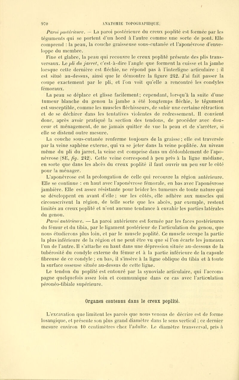 Paroi postérieure. — La paroi postérieure du creux poplité est formée par les téguments qui se portent d'un bord à l'autre comme une sorte de pont. Elle comprend : la peau, la couche graisseuse sous-cutanée et l'aponévrose d'enve- loppe du membre. Fine et glabre, la peau c[ui recouvre le creux poplité présente des plis trans- versaux. Le pli du jarret, c'est-à-dire l'angle que forment la cuisse et la jambe lorsque cette dernière est fléchie, ne répond pas à l'interligne articulaire : il est situé au-dessus, ainsi que le démontre la figure 242. J'ai fait passer la coupe exactement par le pli, et l'on voit qu'elle a rencontré les condyles fémoraux. La peau se déplace et glisse facilement; cependant, lorsqu'à la suite d'une tumeur blanche du genou la jambe a été longtemps fléchie, le tégument est susceptible, comme les muscles fléchisseurs, de subir une certaine rétraction et de se déchirer dans les tentatives violentes de redressement. Il convient donc, après avoir pratiqué la section des tendons, de procéder avec dou- ceur et ménagement, de ne jamais quitter de vue la peau et de s'arrêter, si elle se distend outre mesure. La couche sous-cutanée renferme toujours delà graisse; elle est traversée par la veine saphène externe, qui va se jeter dans la veine poplitée. Au niveau même du pli du jarret, la veine est comprise dans un dédoublement de l'apo- névrose (SE, fig. 242). Cette veine correspond à peu près à la ligne médiane, en sorte que dans les abcès du creux poplité il faut ouvrir un peu sur le côté pour la ménager. L'aponévrose est la prolongation de celle qui recouvre la région antérieure. Elle se continue : en haut avec l'aponévrose fémorale, en bas avec l'aponévrose jambière. Elle est assez résistante pour brider les tumeurs de toute nature qui se développent en avant d'elle ; sur les côtés, elle adhère aux muscles qui circonscrivent la région, de telle sorte que les abcès, par exemple, restent limités au creux poplité et n'ont aucune tendance à envahir les parties latérales du genou. Paroi antérieure. — La paroi antérieure est formée par les faces postérieures du fémur et du tibia, par le ligament postérieur de l'articulation du genou, que nous étudierons plus loin, et par le muscle poplité. Ce muscle occupe la partie la plus inférieure de la région et ne peut être vu que si l'on écarte les jumeaux l'un de l'autre. Il s'attache en haut dans une dépression située au-dessous de la tubérosité du condyle externe du fémur et à la partie inférieure de la capsule fibreuse de ce condyle ; en bas, il s'insère à la ligne oblique du tibia et à toute la surface osseuse située au-dessus de cette ligne. Le tendon du poplité est entouré par la synoviale articulaire, qui raccom- pagne quelquefois assez loin et communique dans ce cas avec l'articulation péronéo-tibiale supérieure. Organes contenus dans le creux poplité. L'excavation que limitent les parois que nous venons de décrire est de forme losangique, et présente son plus grand diamètre dans le sens vertical ; ce dernier mesure environ 10 centimètres chez l'adulte. Le diamètre transversal, pris à