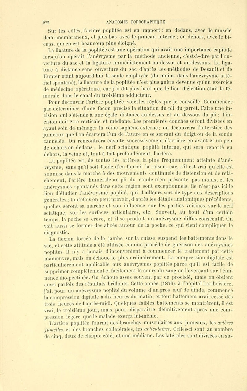 Sur les côtés, l'artère poplitée est en rapport : en dedans, avec le muscle demi-membraneux, et plus bas avec le jumeau interne ; en dehors, avec le bi- ceps, qui en est beaucoup plus éloigné. La ligature de la poplitée est une opération qui avait une importance capitale lorsqu'on opérait l'anévrysme par la méthode ancienne, c'est-à-dire par l'ou- verture du sac et la ligature immédiatement au-dessus et au-dessous. La liga- ture à distance sans ouverture du sac d'après les méthodes de Desault et de Hunter étant aujourd'hui la seule employée (du moins dans l'anévrysme arté- riel spontané), la ligature de la poplitée n'est plus guère devenue qu'un exercice de médecine opératoire, car j'ai dit plus haut que le lieu d'élection était la fé- morale clans le canal du troisième adducteur. Pour découvrir l'artère poplitée, voici les règles que je conseille. Commencer par déterminer d'une façon précise la situation du pli du jarret. Faire une in- cision qui s'étende à une égale distance au-dessus et au-dessous du pli ; l'in- cision doit être verticale et médiane. Les premières couches seront divisées en ayant soin de ménager la veine'saphène externe; on découvrira l'interstice des jumeaux que l'on écartera l'un de l'autre en se servant du doigt ou de la sonde cannelée. On rencontrera ensuite successivement d'arrière en avant et un peu de dehors en dedans : le nerf sciatique poplité interne, qui sera reporté en dehors, la veine et, tout à fait profondément, l'artère. La poplitée est, de toutes les artères, la plus fréquemment atteinte d'ané- vrysme, sans qu'il soit facile d'en fournir la raison, car, s'il est vrai qu'elle est soumise dans la marche à des mouvements continuels de distension et de relâ- chement, l'artère humérale au pli du coude n'en présente pas moins, et les anévrysmes spontanés dans cette région sont exceptionnels. Ce n'est pas ici le lieu d'étudier l'anévrysme poplité, qui d'ailleurs sert de type aux descriptions générales ; toutefois on peut prévoir, d'après les détails anatomiques précédents, quelles seront sa marche et son influence sur les parties voisines, sur le nerf sciatique, sur les surfaces articulaires, etc. Souvent, au bout d'un certain temps, la poche se crève, et il se produit un anévrysme diffus consécutif. On voit aussi se former des abcès autour de la poche, ce qui vient compliquer le diagnostic. La flexion forcée de la jambe sur la cuisse suspend les battements clans le sac, et cette attitude a été utilisée comme procédé de guérison des anévrysmes poplités II n'y a jamais d'inconvénient à commencer le traitement par cette manœuvre, mais on échoue le plus ordinairement. La compression digitale est particulièrement applicable aux anévrysmes poplités parce qu'il est facile de supprimer complètement et facilement le cours du sang en l'exerçant sur l'émi- nence ilio-pectinée. On échoue assez souvent par ce procédé, mais on obtient aussi parfois des résultats brillants. Cette année (1876), à l'hôpital Lariboisière, j'ai, pour un anévrysme poplité du volume d'un gros œuf de dinde, commencé la compression digitale à dix heures du matin, et tout battement avait cessé dès trois heures de l'après-midi. Quelques faibles battements se montrèrent, il est vrai, le troisième jour, mais pour disparaître définitivement après une com- pression légère que le malade exerça lui-même. L'artère poplitée fournit des'branches musculaires aux jumeaux, les artères jumelles, et des branches collatérales, les articulaires. Celles-ci sont au nombre de cinq, deux de chaque côté, et une médiane. Les latérales sont divisées en su-