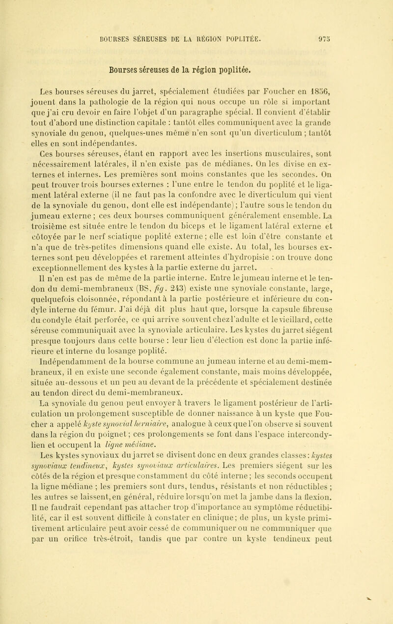 Bourses séreuses de la région poplitée. Les bourses séreuses du jarret, spécialement étudiées par Foucher en 1856, jouent dans la pathologie de la région qui nous occupe un rôle si important que j'ai cru devoir en faire l'objet d'un paragraphe spécial. Il convient d'établir tout d'abord une distinction capitale : tantôt elles communiquent avec la grande synoviale du genou, quelques-unes même n'en sont qu'un diverticulum ; tantôt elles en sont indépendantes. Ces bourses séreuses, étant en rapport avec les insertions musculaires, sont nécessairement latérales, il n'en existe pas de médianes. On les divise en ex- ternes et internes. Les premières sont moins constantes que les secondes. On peut trouver trois bourses externes : l'une entre le tendon du poplité et le liga- ment latéral externe (il ne faut pas la confondre avec le diverticulum qui vient de la synoviale du genou, dont elle est indépendante) ; l'autre sous le tendon du jumeau externe ; ces deux bourses communiquent généralement ensemble. La troisième est située entre le tendon du biceps et le ligament latéral externe et côtoyée par le nerf sciatique poplité externe ; elle est loin d'être constante et n'a que de très-petites dimensions quand elle existe. Au total, les bourses ex- ternes sont peu développées et rarement atteintes d'hydropisie : on trouve donc exceptionnellement des kystes à la partie externe du jarret. Il n'en est pas de même de la partie interne. Entre le jumeau interne et le ten- don du demi-membraneux (BS, fig. 243) existe une synoviale constante, large, quelquefois cloisonnée, répondant à la partie postérieure et inférieure du con- dyle interne du fémur. J'ai déjà dit plus haut que, lorsque la capsule fibreuse du condyle était perforée, ce qui arrive souvent chez l'adulte et le vieillard, cette séreuse communiquait avec la synoviale articulaire. Les kystes du jarret siègent presque toujours dans cette bourse : leur lieu d'élection est donc la partie infé- rieure et interne du losange poplité. Indépendamment de la bourse commune au jumeau interne et au demi-mem- braneux, il en existe une seconde également constante, mais moins développée, située au-dessous et un peu au devant de la précédente et spécialement destinée au tendon direct du demi-membraneux. La synoviale du genou peut envoyer à travers le ligament postérieur de l'arti- culation un prolongement susceptible de donner naissance à un kyste que Fou- cher a appelé kyste synovial herniaire, analogue à ceux que l'on observe si souvent dans la région du poignet ; ces prolongements se font dans l'espace intercondy- lien et occupent la ligne médiane. Les kystes synoviaux du jarret se divisent donc en deux grandes classes: kystes synoviaux tendineux, kystes synoviaux articulaires. Les premiers siègent sur les côtés de la région et presque constamment du côté interne ; les seconds occupent la ligne médiane ; les premiers sont durs, tendus, résistants et non réductibles ; les autres se laissent, en général, réduire lorsqu'on met la jambe dans la flexion. Il ne faudrait cependant pas attacher trop d'importance au symptôme réductibi- lité, car il est souvent difficile à constater en clinique; de plus, un kyste primi- tivement articulaire peut avoir cessé de communiquer ou ne communiquer que par un orifice très-étroit, tandis que par contre un kyste tendineux peut