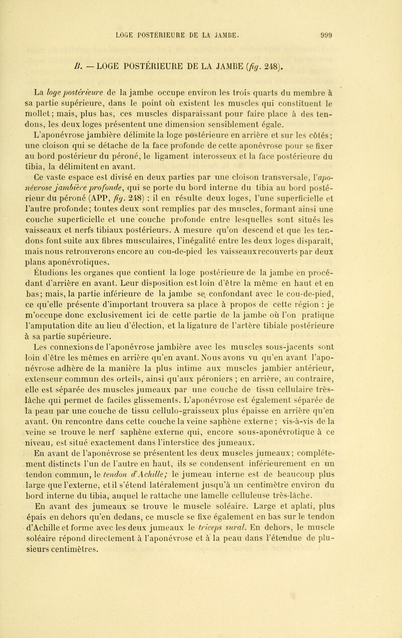 B. — LOGE POSTÉRIEURE DE LA JAMBE (fig. 248). La loge postérieure de la jambe occupe environ les trois quarts du membre à sa partie supérieure, clans le point où existent les muscles qui constituent le mollet ; mais, plus bas, ces muscles disparaissant pour faire place à des ten- dons, les deux loges présentent une dimension sensiblement égale. L'aponévrose jambière délimite la loge postérieure en arrière et sur les côtés; une cloison qui se détache de la face profonde de cette aponévrose pour se fixer au bord postérieur du péroné, le ligament interosseux et la face postérieure du tibia, la délimitent en avant. Ce vaste espace est divisé en deux parties par une cloison transversale, Yapo- névrose jambière profonde, qui se porte du bord interne du tibia au bord posté- rieur du péroné (APP, fig. 248) : il en résulte deux loges, l'une superficielle et l'autre profonde; toutes deux sont remplies par des muscles, formant ainsi une couche superficielle et une couche profonde entre lesquelles sont situés les vaisseaux et nerfs tibiaux postérieurs. A mesure qu'on descend et que les ten- dons font suite aux fibres musculaires, l'inégalité entre les deux loges disparaît, mais nous retrouverons encore au cou-de-pied les vaisseaux recouverts par deux plans aponévrotiques. Étudions les organes que contient la loge postérieure de la jambe en procé- dant d'arrière en avant. Leur disposition est loin d'être la même en haut et en bas; mais, la partie inférieure de la jambe se. confondant avec le cou-de-pied, ce qu'elle présente d'important trouvera sa place à propos de cette région : je m'occupe donc exclusivement ici de cette partie de la jambe où l'on pratique l'amputation dite au lieu d'élection, et la ligature de l'artère tibiale postérieure à sa partie supérieure. Les connexions de l'aponévrose jambière avec les muscles sous-jacents sont -loin d'être les mêmes en arrière qu'en avant. Nous avons vu qu'en avant l'apo- névrose adhère de la manière la plus intime aux muscles jambier antérieur, extenseur commun des orteils, ainsi qu'aux péroniers ; en arrière, au contraire, elle est séparée des muscles jumeaux par une couche de tissu cellulaire très- lâche qui permet de faciles glissements. L'aponévrose est également séparée de la peau par une couche de tissu cellulo-graisseux plus épaisse en arrière qu'en avant. On rencontre dans cette couche la veine saphène externe ; vis-à-vis de la veine se trouve le nerf saphène externe qui, encore sous-aponévrotique à ce niveau, est situé exactement dans l'interstice des jumeaux. En avant de l'aponévrose se présentent les deux muscles jumeaux; complète- ment distincts l'un de l'autre en haut, ils se condensent intérieurement en un tendon commun, le tendon d. Achille; le jumeau interne est de beaucoup plus large que l'externe, etil s'étend latéralement jusqu'à un centimètre environ du hord interne du tibia, auquel le rattache une lamelle celluleuse très-làche. En avant des jumeaux se trouve le muscle soléaire. Large et aplati, plus épais en dehors qu'en dedans, ce muscle se fixe également en bas sur le tendon d'Achille et forme avec les deux jumeaux le triceps sural. En dehors, le muscle soléaire répond directement à l'aponévrose et a la peau dans l'étendue de plu- sieurs centimètres.