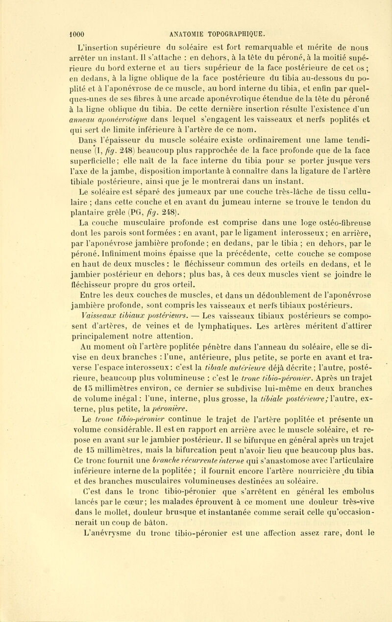 L'insertion supérieure du soléaire est fort remarquable et mérite de nous arrêter un instant. Il s'attache : en dehors, à la tête du péroné, à la moitié supé- rieure du bord externe et au tiers supérieur de la face postérieure de cet os ; en dedans, à la ligne oblique de la face postérieure du tibia au-dessous du po- plité et à l'aponévrose de ce muscle, au bord interne du tibia, et enfin par quel- ques-unes de ses fibres à une arcade aponévrotique étendue de la tête du péroné à la ligne oblique du tibia. De cette dernière insertion résulte l'existence d'un anneau aponévrotique dans lequel s'engagent les vaisseaux et nerfs poplités et qui sert de limite inférieure à l'artère de ce nom. Dans l'épaisseur du muscle soléaire existe ordinairement une lame tendi- neuse (I, fig. 248) beaucoup plus rapprochée de la face profonde que de la face superficielle ; elle naît de la face interne du tibia pour se porter jusque vers l'axe de la jambe, disposition importante à connaître dans la ligature de l'artère tibiale postérieure, ainsi que je le montrerai dans un instant. Le soléaire est séparé des jumeaux par une couche très-lâche de tissu cellu- laire ; dans cette couche et en avant du jumeau interne se trouve le tendon du plantaire grêle (PG, fig. 248). La couche musculaire profonde est comprise dans une loge ostéo-fibreuse dont les parois sont formées : en avant, par le ligament interosseux ; en arrière, par l'aponévrose jambière profonde ; en dedans, par le tibia ; en dehors, par le péroné. Infiniment moins épaisse que la précédente, cette couche se compose en haut de deux muscles : le fléchisseur commun des orteils en dedans, et le jambier postérieur en dehors; pius bas, à ces deux muscles vient se joindre le fléchisseur propre du gros orteil. Entre les deux couches de muscles, et dans un dédoublement de l'aponévrose jambière profonde, sont compris les vaisseaux et nerfs tibiaux postérieurs. Vaisseaux tibiaux postérieurs. — Les vaisseaux tibiaux postérieurs se compo- sent d'artères, de veines et de lymphatiques. Les artères méritent d'attirer principalement notre attention. Au moment où l'artère poplitée pénètre dans l'anneau du soléaire, elle se di- vise en deux branches : l'une, antérieure, plus petite, se porte en avant et tra- verse l'espace interosseux: c'est la tibiale antérieure déjà décrite ; l'autre, posté- rieure, beaucoup plus volumineuse : c'est le tronc tibio-péronier. Après un trajet de 15 millimètres environ, ce dernier se subdivise lui-même en deux branches de volume inégal : l'une, interne, plus grosse, la tibiale postérieure; Y'autre, ex- terne, plus petite, la péronière. Le tronc tibio-péronier continue le trajet de l'artère poplitée et présente un volume considérable. Il est en rapport en arrière avec le muscle soléaire, et re- pose en avant sur le jambier postérieur. Il se bifurque en général après un trajet de 15 millimètres, mais la bifurcation peut n'avoir lieu que beaucoup plus bas. Ce tronc fournit une branche récurrente interne qui s'anastomose avec l'articulaire inférieure interne de la poplitée ; il fournit encore l'artère nourricière du tibia et des branches musculaires volumineuses destinées au soléaire. C'est dans le tronc tibio-péronier que s'arrêtent en général les embolus lancés parle cœur; les malades éprouvent à ce moment une douleur très-vive dans le mollet, douleur brusque et instantanée comme serait celle qu'occasion- nerait un coup de bâton. L'anévrysme du tronc tibio-péronier est une affection assez rare, dont le