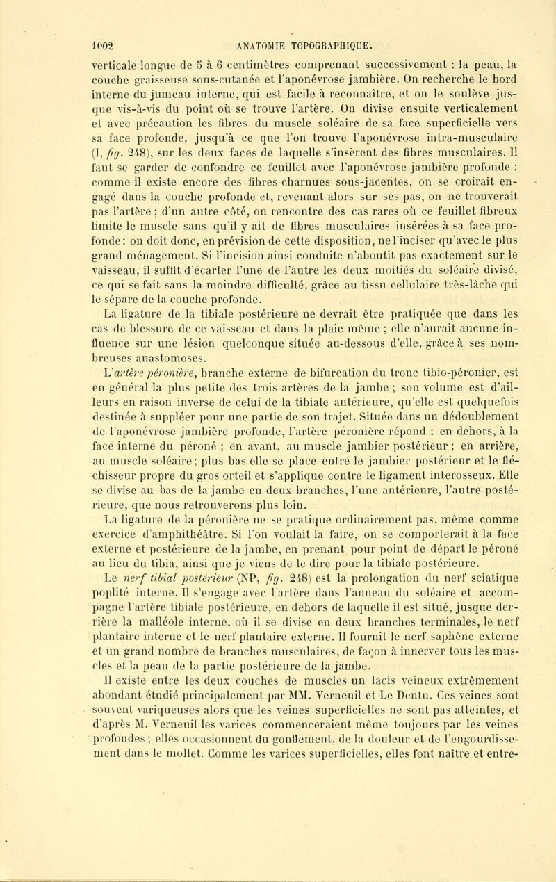 verticale longue de 5 à 6 centimètres comprenant successivement : la peau, la couche graisseuse sous-cutanée et l'aponévrose jambière. On recherche le bord interne du jumeau interne, qui est facile à reconnaître, et on le soulève jus- que vis-à-vis du point où se trouve l'artère. On divise ensuite verticalement et avec précaution les fibres du muscle soléaire de sa face superficielle vers sa face profonde, jusqu'à ce que l'on trouve l'aponévrose intra-musculaire (I, fig. 248), sur les deux faces de laquelle s'insèrent des fibres musculaires. Il faut se garder de confondre ce feuillet avec l'aponévrose jambière profonde : comme il existe encore des fibres charnues sous-jacentes, on se croirait en- gagé dans la couche profonde et, revenant alors sur ses pas, on ne trouverait pas l'artère ; d'un autre côté, on rencontre des cas rares où ce feuillet fibreux limite le muscle sans qu'il y ait de fibres musculaires insérées à sa face pro- fonde: on doit donc, en prévision de cette disposition, ne l'inciser qu'avec le plus grand ménagement. Si l'incision ainsi conduite n'aboutit pas exactement sur le vaisseau, il suffit d'écarter l'une de l'autre les deux moitiés du soléaire divisé, ce qui se fait sans la moindre difficulté, grâce au tissu cellulaire très-lâche qui le sépare de la couche profonde. La ligature de la tibiale postérieure ne devrait être pratiquée que dans les cas de blessure de ce vaisseau et dans la plaie même ; elle n'aurait aucune in- fluence sur une lésion quelconque située au-dessous d'elle, grâce à ses nom- breuses anastomoses. \J artère péronière, branche externe de bifurcation du tronc tibio-péronier, est en général la plus petite des trois artères de la jambe ; son volume est d'ail- leurs en raison inverse de celui de la tibiale antérieure, qu'elle est quelquefois destinée à suppléer pour une partie de son trajet. Située dans un dédoublement de l'aponévrose jambière profonde, l'artère péronière répond : en dehors, à la face interne du péroné ; en avant, au muscle jambier postérieur ; en arrière, au muscle soléaire; plus bas elle se place entre le jambier postérieur et le flé- chisseur propre du gros orteil et s'applique contre le ligament interosseux. Elle se divise au bas de la jambe en deux branches, l'une antérieure, l'autre posté- rieure, que nous retrouverons plus loin. La ligature de la péronière ne se pratique ordinairement pas, même comme exercice d'amphithéâtre. Si l'on voulait la faire, on se comporterait à la face externe et postérieure de la jambe, en prenant pour point de départ le péroné au lieu du tibia, ainsi que je viens de le dire pour la tibiale postérieure. Le nerf tibial postérieur (NP, fîg. 248) est la prolongation du nerf sciatique poplité interne. Il s'engage avec l'artère dans l'anneau du soléaire et accom- pagne l'artère tibiale postérieure, en dehors de laquelle il est situé, jusque der- rière la malléole interne, où il se divise en deux branches terminales, le nerf plantaire interne et le nerf plantaire externe. Il fournit le nerf saphène externe et un grand nombre de branches musculaires, de façon à innerver tous les mus- cles et la peau de la partie postérieure de la jambe. Il existe entre les deux couches de muscles un lacis veineux extrêmement abondant étudié principalement par MM. Verneuil et Le Dentu. Ces veines sont souvent variqueuses alors que les veines superficielles ne sont pas atteintes, et d'après M. Verneuil les varices commenceraient même toujours par les veines profondes ; elles occasionnent du gonflement, de la douleur et de l'engourdisse- ment dans le mollet. Comme les varices superficielles, elles font naître et entre-