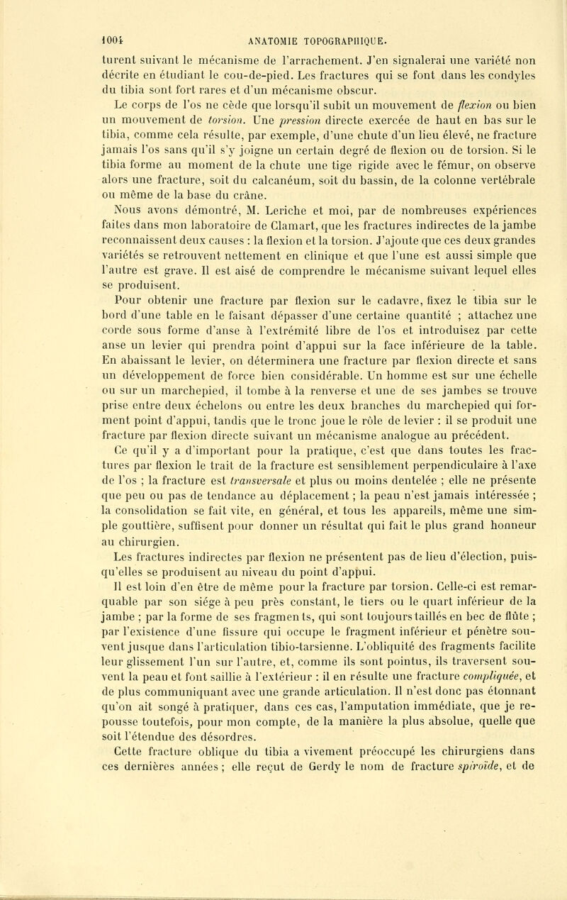 turent suivant le mécanisme de l'arrachement. J'en signalerai une variété non décrite en étudiant le cou-de-pied. Les fractures qui se font dans les condyles du tibia sont fort rares et d'un mécanisme obscur. Le corps de l'os ne cède que lorsqu'il subit un mouvement de flexion ou bien un mouvement de torsion. Une pi'ession directe exercée de haut en bas sur le tibia, comme cela résulte, par exemple, d'une chute d'un lieu élevé, ne fracture jamais l'os sans qu'il s'y joigne un certain degré de flexion ou de torsion. Si le tibia forme au moment de la chute une tige rigide avec le fémur, on observe alors une fracture, soit du calcanéum, soit du bassin, de la colonne vertébrale ou même de la base du crâne. Nous avons démontré, M. Leriche et moi, par de nombreuses expériences faites dans mon laboratoire de Clamart, que les fractures indirectes de la jambe reconnaissent deux causes : la flexion et la torsion. J'ajoute que ces deux grandes variétés se retrouvent nettement en clinique et que l'une est aussi simple que l'autre est grave. Il est aisé de comprendre le mécanisme suivant lequel elles se produisent. Pour obtenir une fracture par flexion sur le cadavre, fixez le tibia sur le bord d'une table en le faisant dépasser d'une certaine quantité ; attachez une corde sous forme d'anse à l'extrémité libre de l'os et introduisez par cette anse un levier qui prendra point d'appui sur la face inférieure de la table. En abaissant le levier, on déterminera une fracture par flexion directe et sans un développement de force bien considérable. Un homme est sur une échelle ou sur un marchepied, il tombe à la renverse et une de ses jambes se trouve prise entre deux échelons ou entre les deux branches du marchepied qui for- ment point d'appui, tandis que le tronc joue le rôle de levier : il se produit une fracture par flexion directe suivant un mécanisme analogue au précédent. Ce qu'il y a d'important pour la pratique, c'est que dans toutes les frac- tures par flexion le trait de la fracture est sensiblement perpendiculaire à l'axe de l'os ; la fracture est transversale et plus ou moins dentelée ; elle ne présente que peu ou pas de tendance au déplacement ; la peau n'est jamais intéressée ; la consolidation se fait vite, en général, et tous les appareils, même une sim- ple gouttière, suffisent pour donner un résultat qui fait le plus grand honneur au chirurgien. Les fractures indirectes par flexion ne présentent pas de lieu d'élection, puis- qu'elles se produisent au niveau du point d'appui. Il est loin d'en être de même pour la fracture par torsion. Celle-ci est remar- quable par son siège à peu près constant, le tiers ou le quart inférieur de la jambe ; par la forme de ses fragments, qui sont toujours taillés en bec de flûte ; par l'existence d'une fissure qui occupe le fragment inférieur et pénètre sou- vent jusque dans l'articulation tibio-tarsienne. L'obliquité des fragments facilite leur glissement l'un sur l'autre, et, comme ils sont pointus, ils traversent sou- vent la peau et font saillie à l'extérieur : il en résulte une fracture compliquée, et de plus communiquant avec une grande articulation. Il n'est donc pas étonnant qu'on ait songé à pratiquer, dans ces cas, l'amputation immédiate, que je re- pousse toutefois, pour mon compte, de la manière la plus absolue, quelle que soit l'étendue des désordres. Cette fracture oblique du tibia a vivement préoccupé les chirurgiens dans ces dernières années ; elle reçut de Gerdy le nom de fracture spiroïde, et de