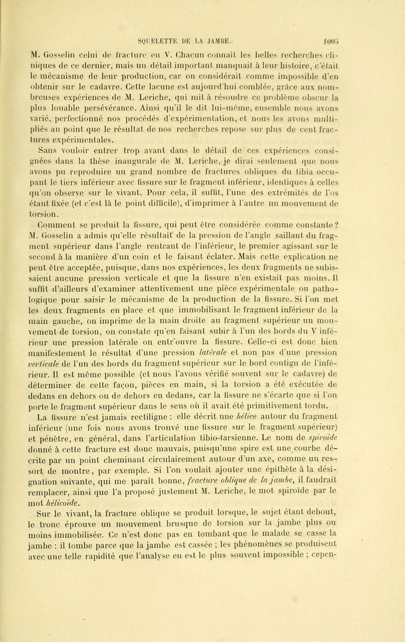 M. Gosselin celui de fracture en V. Chacun connaît les belles recherches cli- niques de ce dernier, mais un détail important manquait à leur histoire, c'était le mécanisme de leur production, car on considérait comme impossible d'en obtenir sur le cadavre. Cette lacune est aujourd'hui comblée, grâce aux nom- breuses expériences de M. Leriche, qui mit à résoudre ce problème obscur la plus louable persévérance. Ainsi qu'il le dit lui-même, ensemble nous avons varié, perfectionné nos procédés d'expérimentation, et nous les avons multi- pliés au point que le résultat de nos recherches repose sur plus de cent frac- tures expérimentales. Sans vouloir entrer trop avant dans le détail de ces expériences consi- gnées dans la thèse inaugurale de M. Leriche, je dirai seulement que nous avons pu reproduire un grand nombre de fractures obliques du tibia occu- pant le tiers inférieur avec fissure sur le fragment inférieur, identiques à celles qu'on observe sur le vivant. Pour cela, il suffit, l'une des extrémités de l'os étant fixée (et c'est là le point difficile), d'imprimer à l'autre un mouvement de torsion. Comment se produit la fissure, qui peut être considérée comme constante? M. Gosselin a admis qu'elle résultait de la pression de l'angle saillant du frag- ment supérieur dans l'angle rentrant de l'inférieur, le premier agissant sur le second à la manière d'un coin et le faisant éclater. Mais cette explication ne peut être acceptée, puisque, dans nos expériences, les deux fragments ne subis- saient aucune pression verticale et que la fissure n'en existait pas moins. Il suffit d'ailleurs d'examiner attentivement une pièce expérimentale ou patho- logique pour saisir le mécanisme de la production de la fissure. Si l'on met les deux fragments en place et que immobilisant le fragment inférieur de la main gauche, on imprime de la main droite au fragment supérieur un mou- vement de torsion, on constate qu'en faisant subir à l'un des bords du V infé- rieur une pression latérale on entr'ouvre la fissure. Celle-ci est donc bien manifestement le résultat d'une pression latérale et non pas d'une pression verticale de l'un des bords du fragment supérieur sur le bord contigu de l'infé- rieur. Il est même possible (et nous l'avons vérifié souvent sur le cadavre) de déterminer de cette façon, pièces en main, si la torsion a été exécutée de dedans en dehors ou de dehors en dedans, car la fissure ne s'écarte que si l'on porte le fragment supérieur dans le sens où il avait été primitivement tordu. La fissure n'est jamais rectiligne : elle décrit une hélice autour du fragment inférieur (une fois nous avons trouvé une fissure sur le fragment supérieur) et pénètre, en général, dans l'articulalion tibio-tarsienne. Le nom de spiroïde donné à cette fracture est donc mauvais, puisqu'une spire est unecourbe dé- crite par un point cheminant circulairefnent autour d'un axe, comme un res- sort de montre, par exemple. Si l'on voulait ajouter une épithète à la dési- gnation suivante, qui me paraît bonne, fracture oblique de lajambe, il faudrait remplacer, ainsi que l'a proposé justement M. Leriche, le mot spiroïde par le mot hélicoïde. Sur le vivant, la fracture oblique se produit lorsque, le sujet étant debout, le tronc éprouve un mouvement brusque de torsion sur la jambe plus ou moins immobilisée. Ce n'est donc pas en tombant que le malade se casse la jambe : il tombe parce que la jambe est cassée ; les phénomènes se produisent avec une telle rapidité que l'analyse en est le plus souvent impossible ; cepen-