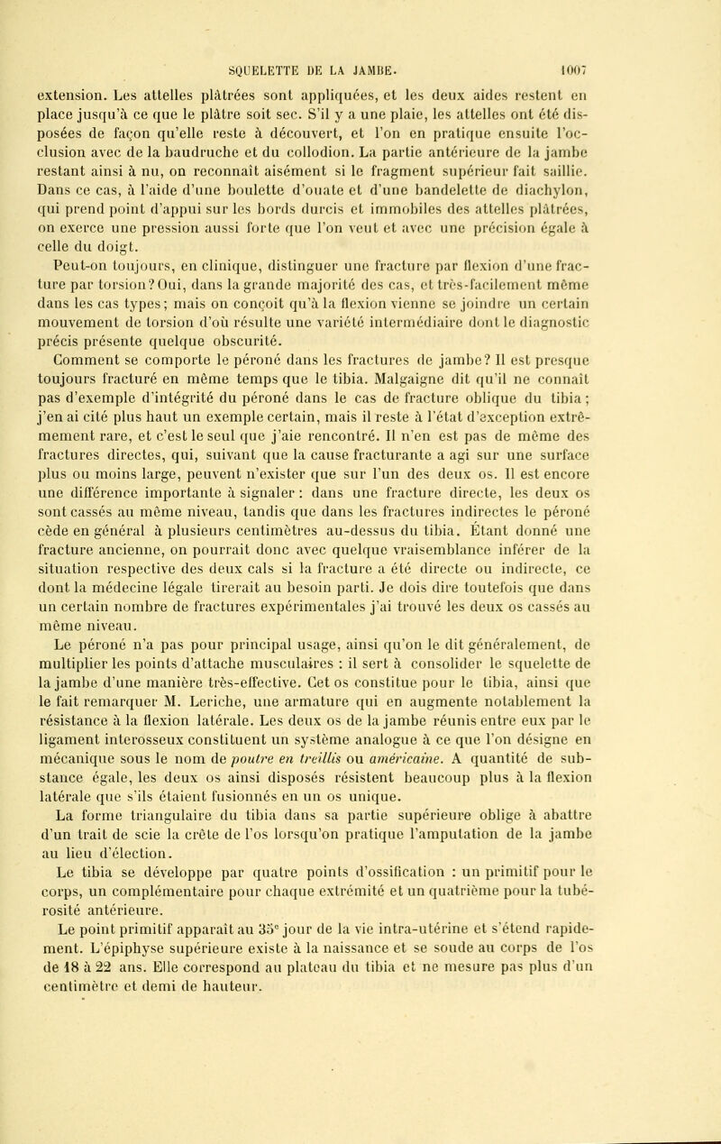 extension. Les attelles plâtrées sont appliquées, et les deux aides restent en place jusqu'à ce que le plâtre soit sec. S'il y a une plaie, les attelles ont été dis- posées de façon qu'elle reste à découvert, et l'on en pratique ensuite l'oc- clusion avec de la baudruche et du collodion. La partie antérieure de la jambe restant ainsi à nu, on reconnaît aisément si le fragment supérieur fait saillie. Dans ce cas, à l'aide d'une boulette d'ouate et d'une bandelette de diachylon, qui prend point d'appui sur les bords durcis et immobiles des attelles plâtrées, on exerce une pression aussi forte que l'on veut et avec une précision égale à celle du doigt. Peut-on toujours, en clinique, distinguer une fracture par flexion d'une frac- ture par torsion?Oui, dans la grande majorité des cas, et très-facilement môme dans les cas types; mais on conçoit qu'à la flexion vienne se joindre un certain mouvement de torsion d'où résulte une variété intermédiaire dont le diagnostic précis présente quelque obscurité. Gomment se comporte le péroné dans les fractures de jambe? Il est presque toujours fracturé en même temps que le tibia. Malgaigne dit qu'il ne connaît pas d'exemple d'intégrité du péroné dans le cas de fracture oblique du tibia ; j'en ai cité plus haut un exemple certain, mais il reste à l'état d'exception extrê- mement rare, et c'est le seul que j'aie rencontré. Il n'en est pas de même des fractures directes, qui, suivant que la cause fracturante a agi sur une surface plus ou moins large, peuvent n'exister que sur l'un des deux os. Il est encore une différence importante à signaler : dans une fracture directe, les deux os sont cassés au même niveau, tandis que dans les fractures indirectes le péroné cède en général à plusieurs centimètres au-dessus du tibia. Étant donné une fracture ancienne, on pourrait donc avec quelque vraisemblance inférer de la situation respective des deux cals si la fracture a été directe ou indirecte, ce dont la médecine légale tirerait au besoin parti. Je dois dire toutefois que dans un certain nombre de fractures expérimentales j'ai trouvé les deux os cassés au même niveau. Le péroné n'a pas pour principal usage, ainsi qu'on le dit généralement, de multiplier les points d'attache musculaires : il sert à consolider le squelette de la jambe d'une manière très-effective. Cet os constitue pour le tibia, ainsi que le fait remarquer M. Leriche, une armature qui en augmente notablement la résistance à la flexion latérale. Les deux os de la jambe réunis entre eux par le ligament interosseux constituent un système analogue à ce que l'on désigne en mécanique sous le nom de poutre en treillis ou américaine. A quantité de sub- stance égale, les deux os ainsi disposés résistent beaucoup plus à la flexion latérale que s'ils étaient fusionnés en un os unique. La forme triangulaire du tibia dans sa partie supérieure oblige à abattre d'un trait de scie la crête de l'os lorsqu'on pratique l'amputation de la jambe au lieu d'élection. Le tibia se développe par quatre points d'ossification : un primitif pour le corps, un complémentaire pour chaque extrémité et un quatrième pour la tubé- rosité antérieure. Le point primitif apparaît au 35e jour de la vie intra-utérine et s'étend rapide- ment. L'épiphyse supérieure existe à la naissance et se soude au corps de l'os de 18 à 22 ans. Elle correspond au plateau du tibia et ne mesure pas plus d'un centimètre et demi de hauteur.