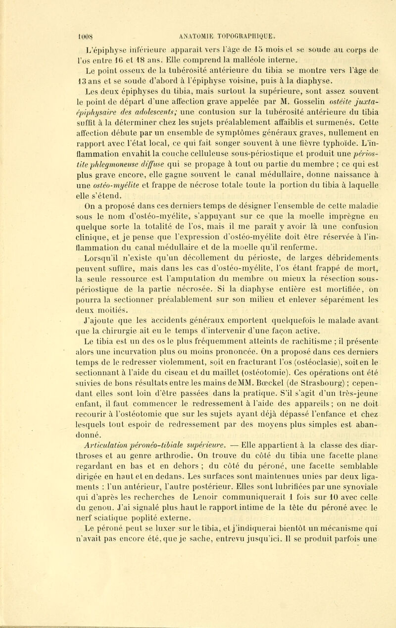 L'épiphyse inférieure apparaît vers l'âge de 15 mois el se soude au corps de l'os entre 16 et 18 ans. Elle comprend la malléole interne. Le point osseux de la tubérosité antérieure du tibia se montre vers l'âge de 13 ans et se soude d'abord à l'épiphyse voisine, puis à la diaphyse. Les deux épiphyses du tibia, mais surtout la supérieure, sont assez souvent le point de départ d'une affection grave appelée par M. Gosselin ostéite juxta- épiphysaire des adolescents; une contusion sur la tubérosité antérieure du tibia suffit à la déterminer chez les sujets préalablement affaiblis et surmenés. Cette affection débute par un ensemble de symptômes généraux graves, nullement en rapport avec l'état local, ce qui fait songer souvent à une fièvre typhoïde. L'in- flammation envahit la couche celluleuse sous-périostique et produit une périos- tite phlegmoneuse diffuse qui se propage à tout ou partie du membre ; ce qui est plus grave encore, elle gagne souvent le canal médullaire, donne naissance à une ostéo-myélite et frappe de nécrose totale toute la portion du tibia à laquelle elle s'étend. On a proposé dans ces derniers temps de désigner l'ensemble de cette maladie sous le nom d'ostéo-myélite, s'appuyant sur ce que la moelle imprègne en quelque sorte la totalité de l'os, mais il me paraît y avoir là une confusion clinique, et je pense que l'expression d'ostéo-myélite doit être réservée à l'in- flammation du canal médullaire et de la moelle qu'il renferme. Lorsqu'il n'existe qu'un décollement du périoste, de larges débridements peuvent suffire, mais dans les cas d'ostéo-myélite, l'os étant frappé de mort, la seule ressource est l'amputation du membre ou mieux la résection sous- périostique de la partie nécrosée. Si la diaphyse entière est mortifiée, on pourra la sectionner préalablement sur son milieu et enlever séparément les deux moitiés. J'ajoute que les accidents généraux emportent quelquefois le malade avant que la chirurgie ait eu le temps d'intervenir d'une façon active. Le tibia est un des os le plus fréquemment atteints de rachitisme ; il présente alors une incurvation plus ou moins prononcée. On a proposé dans ces derniers temps de le redresser violemment, soit en fracturant l'os (ostéoclasie), soit en le sectionnant à l'aide du ciseau et du maillet (ostéotomie). Ces opérations ont été suivies de bons résultats entre les mains de MM. Bœckel (de Strasbourg) ; cepen- dant elles sont loin d'être passées dans la pratique. S'il s'agit d'un très-jeune enfant, il faut commencer le redressement à l'aide des appareils ; on ne doit recourir à l'ostéotomie que sur les sujets ayant déjà dépassé l'enfance et chez lesquels tout espoir de redressement par des moyens plus simples est aban- donné. Articulation péronéo-tibiale supérieure. — Elle appartient à la classe des diar- throses et au genre arthrodie. On trouve du côté du tibia une facette plane regardant en bas et en dehors ; du côté du péroné, une facette semblable dirigée en haut et en dedans. Les surfaces sont maintenues unies par deux liga- ments : l'un antérieur, l'autre postérieur. Elles sont lubrifiées par une synoviale qui d'après les recherches de Lenoir communiquerait 1 fois sur 10 avec celle du genou. J'ai signalé plus haut le rapport intime de la tête du péroné avec le nerf sciatique poplité externe. Le péroné peut se luxer sur le tibia, et j'indiquerai bientôt un mécanisme qui n'avait pas encore été, que je sache, entrevu jusqu'ici. Il se produit parfois une