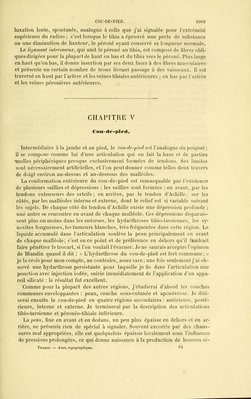 luxation lente, spontanée, analogue à celle que j'ai signalée pour l'extrémité supérieure du radius : c'est lorsque le tibia a éprouvé une perte de substance ou une diminution de hauteur, le péroné ayant conservé sa longueur normale. Le ligament interosseux, qui unit le péroné au tibia, est composé de fibres obli- ques dirigées pour la plupart de haut en bas et du tibia vers le péroné. Plus large en haut qu'en bas, il donne insertion par ses deux faces à des fibres musculaires et présente un certain nombre de trous livrant passage à des vaisseaux. 11 est traversé en haut par l'artère et les veines tibiales antérieures ; en bas par L'artère et les veines péronières antérieures. CHAPITRE V Cou-dc-piort. Intermédiaire à la jambe et au pied, le cou-de-pied est l'analogue du poignet; il se compose comme lui d'une articulation qui en fait la base et de parties inolles périphériques presque exclusivement formées de tendons. Ses limites sont nécessairement artificielles, et l'on peut donner comme telles deux travers de doigt environ au-dessus et au-dessous des malléoles. La conformation extérieure du cou-de-pied est remarquable par l'existence de plusieurs saillies et dépressions : les saillies sont formées : en avant, .par les tendons extenseurs des orteils ; en arrière, par le tendon d'Achille ; sur les côtés, parles malléoles interne et externe, dont le relief est si variable suivant les sujets. De chaque côté du tendon d'Achille existe une dépression profonde ; une autre se rencontre en avant de chaque malléole. Ces dépressions disparais- sent plus ou moins dans les entorses, les hydarthroses tibio-tarsiennes, les sy- novites fongueuses, les tumeurs blanches, très-fréquentes dans cette région. Le liquide accumulé dans l'articulation soulève la peau principalement en avant de chaque malléole; c'est en ce point et de préférence en dehors qu'il faudrait faire pénétrer letrocart, si l'on voulait l'évacuer. Je ne saurais accepter l'opinion de Blandin quand il dit : « L'hydarthrose du cou-de-pied est fort commune; » je la crois pour mon compte, au contraire, assez rare ; une fois seulement j'ai ob- servé une hydarthrose persistante pour laquelle je fis dans l'articulation une ponction avec injection iodée, suivie immédiatement de l'application d'un appa- reil silicate : le résultat fut excellent. Gomme pour la plupart des autres régions, j'étudierai d'abord les couches communes enveloppantes : peau, couche sous-cutanée et aponévrose. Je divi- serai ensuite le cou-de-pied en quatre régions secondaires : antérieure, posté- rieure, interne et externe. Je terminerai par la description des articulations tibio-tarsienne et péronéo-tibiale inférieure. La peau, fine en avant et en dedans, un peu plus épaisse en dehors et en ar- rière, ne présente rien de spécial à signaler. Souvent excoriée par des chaus- sures mal appropriées, elle est quelquefois épaissie localement sous l'influence de pressions prolongées, ce qui donne naissance à la production de bourses sé- Tillàux. — Anat. topographique. 6-t