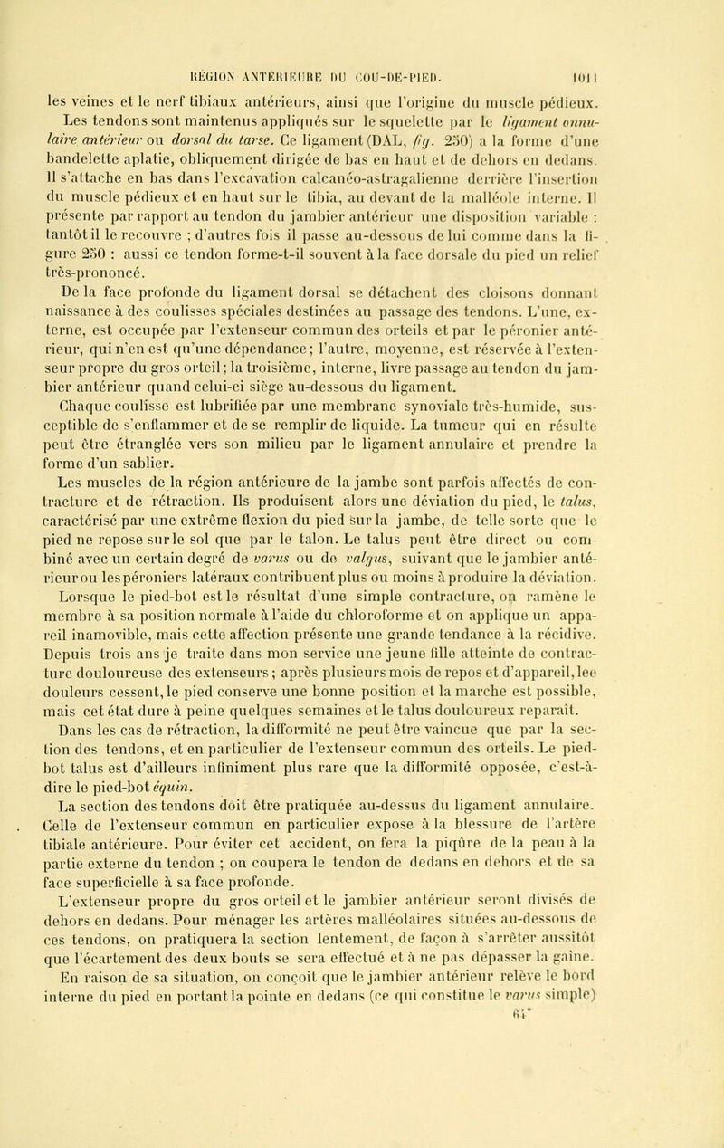 les veines et le nerf tibiaux antérieurs, ainsi que l'origine du muscle pédieux. Les tendons sont maintenus appliqués sur le squelette par le ligament annu- laire antérieur on dorsal du tarse. Ce ligament (DAL, />>/. 250) a la forme d'une bandelette aplatie, obliquement dirigée de bas en haut et de dehors en dedans 11 s'attache en bas dans l'excavation calcanéo-astragalienne derrière l'insertion du muscle pédieux et en haut sur le tibia, au devant de la malléole interne. Il présente par rapport au tendon du jambier antérieur une disposition variable : tantôt il le recouvre ; d'autres fois il passe au-dessous de lui comme dans la li- gure 250 : aussi ce tendon forme-t-il souvent à la face dorsale du pied un relief très-prononcé. Delà face profonde du ligament dorsal se détachent des cloisons donnant naissance à des coulisses spéciales destinées au passage des tendons. L'une, ex- terne, est occupée par l'extenseur commun des orteils et par le péronier anté- rieur, qui n'en est qu'une dépendance; l'autre, moyenne, est réservée à l'exten- seur propre du gros orteil ; la troisième, interne, livre passage au tendon du jam- bier antérieur quand celui-ci siège au-dessous du ligament. Chaque coulisse est lubrifiée par une membrane synoviale très-humide, sus- ceptible de s'enflammer et de se remplir de liquide. La tumeur qui en résulte peut être étranglée vers son milieu par le ligament annulaire et prendre la forme d'un sablier. Les muscles de la région antérieure de la jambe sont parfois affectés de con- tracture et de rétraction. Ils produisent alors une déviation du pied, le talus, caractérisé par une extrême flexion du pied sur la jambe, de telle sorte que le pied ne repose surle sol que par le talon. Le talus peut être direct ou com- biné avec un certain degré de varus ou de valgus, suivant que le jambier anté- rieur ou lespéroniers latéraux contribuent plus ou moins à produire la déviation. Lorsque le pied-bot est le résultat d'une simple contracture, on ramène le membre à sa position normale à l'aide du chloroforme et on applique un appa- reil inamovible, mais cette affection présente une grande tendance à la récidive. Depuis trois ans je traite dans mon service une jeune fille atteinte de contrac- ture douloureuse des extenseurs ; après plusieurs mois de repos et d'appareil, lee douleurs cessent, le pied conserve une bonne position et la marche est possible, mais cet état dure à peine quelques semaines et le talus douloureux reparaît. Dans les cas de rétraction, la difformité ne peut être vaincue que par la sec- tion des tendons, et en particulier de l'extenseur commun des orteils. Le pied- bot talus est d'ailleurs infiniment plus rare que la difformité opposée, c'est-à- dire le pied-bot équin, La section des tendons doit être pratiquée au-dessus du ligament annulaire. Celle de l'extenseur commun en particulier expose à la blessure de l'artère tïbiale antérieure. Pour éviter cet accident, on fera la piqûre de la peau à la partie externe du tendon ; on coupera le tendon de dedans en dehors et de sa face superficielle à sa face profonde. L'extenseur propre du gros orteil et le jambier antérieur seront divisés de dehors en dedans. Pour ménager les artères malléolaires situées au-dessous de ces tendons, on pratiquera la section lentement, de façon à s'arrêter aussitôt que l'écartement des deux bouts se sera effectué et à ne pas dépasser la gaine. En raison de sa situation, on conçoit que le jambier antérieur relève le bord interne du pied en portant la pointe en dedans (ce qui constitue le varus simple) 64*