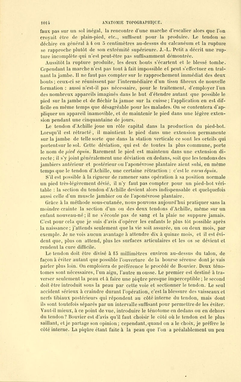 faux pas sur un sol inégal, la rencontre d'une marche d'escalier alors que l'on croyait être de plain-pied, etc., suffisent pour la produire. Le tendon se déchire en général à 4 ou 5 centimètres au-dessus du calcanéum et la rupture se rapproche plutôt de son extrémité supérieure. J.-L. Petit a décrit une rup- ture incomplète qui n'est peut-être pas suffisamment démontrée. Aussitôt la rupture produite, les deux bouts s'écartent et le blessé tombe. Cependant la marche n'est pas tout à fait impossible et peut s'effectuer en traî- nant la jambe. Il ne faut pas compter sur le rapprochement immédiat des deux bouts; ceux-ci se réunissent par l'intermédiaire d'un tissu fibreux de nouvelle formation : aussi n'est-il pas nécessaire, pour le traitement, d'employer l'un des nombreux appareils imaginés dans le but d'étendre autant que possible le pied sur la jambe et de fléchir la Janine sur la cuisse ; l'application en est dif- ficile en même temps que désagréable pour les malades. On se contentera d'ap- pliquer un appareil inamovible, et de maintenir le pied dans une légère exten- sion pendant une cinquantaine de jours. Le tendon d'Achille joue un rôle capital dans la production du pied-bot. Lorsqu'il est rétracté , il maintient le pied dans une extension permanente sur la jambe de telle sorte que dans la station verticale ce sont les orteils qui portentsur le sol. Cette déviation, qui est de toutes la plus commune, porte le nom de pied équin. Rarement le pied est maintenu dans une extension di- recte ; il s'y joint généralement une déviation en dedans, soit que les tendons des jambiers antérieur et postérieur ou l'aponévrose plantaire aient subi, en même temps que le tendon d'Achille, une certaine rétraction : c'est le varus équin. S'il est possible à la rigueur de ramener sans opération à sa position normale un pied très-légèrement dévié, il n'y faut pas compter pour un pied-bot véri- table : la section du tendon d'Achille devient alors indispensable et quelquefois aussi celle d'un muscle jambier ou de l'aponévrose plantaire. Grâce à la méthode sous-cutanée, nous pouvons aujourd'hui pratiquer sans la moindre crainte la section d'un ou des deux tendons d'Achille, même sur un enfant nouveau-né ; il ne s'écoule pas de sang et la plaie ne suppure jamais. C'est pour cela que je suis d'avis d'opérer les enfants le plus tôt possible après la naissance ; j'attends seulement que la vie soit assurée, un ou deux mois, par exemple. Je ne vois aucun avantage à attendre dix à quinze mois, et il est évi- dent que, plus on attend, plus les surfaces articulaires et les os se dévient et rendent la cure difficile. Le tendon doit être divisé à 15 millimètres environ au-dessus du talon, de façon à éviter autant que possible l'ouverture de la bourse séreuse dont je vais parler plus loin. On emploiera de préférence le procédé de Bouvier. Deux téno- tomes sont nécessaires, l'un aigu, l'autre mousse. Le premier est destiné à tra- verser seulement la peau et à faire une piqûre presque imperceptible ; le second . doit être introduit sous la peau par cette voie et sectionner le tendon. Le seul accident sérieux à craindre durant l'opération, c'est la blessure des vaisseaux et nerfs tibiaux postérieurs qui répondent au côté interne du tendon, mais dont ils sont toutefois séparés par un intervalle suffisant pour permettre de les éviter. Vaut-il mieux, à ce point de vue, introduire le ténotome en dedans ou en dehors du tendon? Bouvier est d'avis qu'il faut choisir le côté où le tendon est le plus saillant, et je partage son opinion; cependant, quand on aie choix, je préfère le côté interne. La piqûre étant faite à la peau que l'on a préalablement un peu