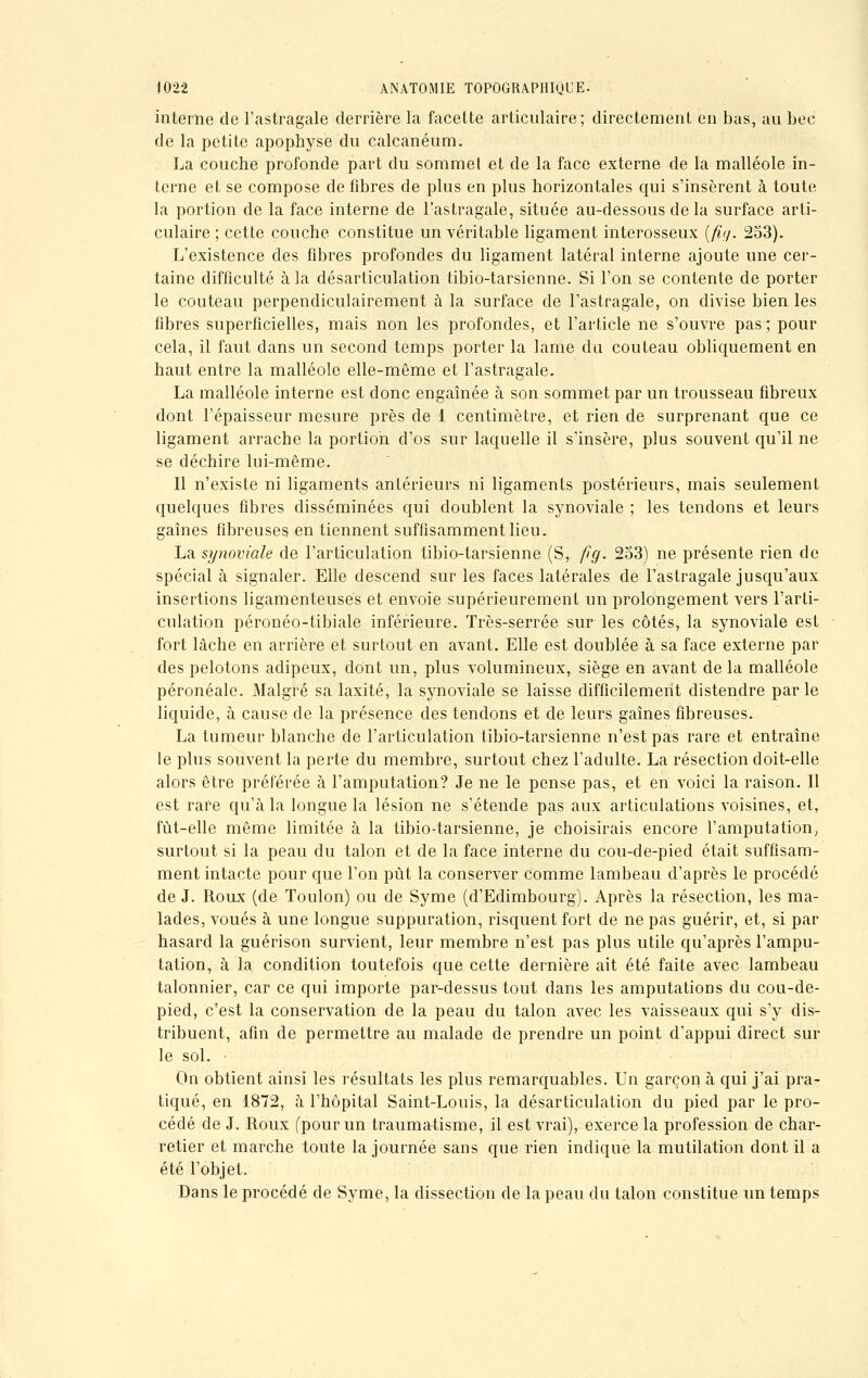 interne de l'astragale derrière la facette articulaire; directement en bas, au bec de la petite apophyse du calcanéum. La couche profonde part du sommet et de la face externe de la malléole in- terne et se compose de fibres de plus en plus horizontales qui s'insèrent à toute la portion de la face interne de l'astragale, située au-dessous de la surface arti- culaire ; cette couche constitue un véritable ligament interosseux (fît/. 253). L'existence des fibres profondes du ligament latéral interne ajoute une cer- taine difficulté à la désarticulation tibio-tarsienne. Si l'on se contente de porter le couteau perpendiculairement à la surface de l'astragale, on divise bien les fibres superficielles, mais non les profondes, et l'article ne s'ouvre pas; pour cela, il faut dans un second temps porter la lame du couteau obliquement en haut entre la malléole elle-même et l'astragale. La malléole interne est donc engaînée à son sommet par un trousseau fibreux dont l'épaisseur mesure près de 1 centimètre, et rien de surprenant que ce ligament arrache la portion d'os sur laquelle il s'insère, plus souvent qu'il ne se déchire lui-même. Il n'existe ni ligaments antérieurs ni ligaments postérieurs, mais seulement quelques fibres disséminées qui doublent la synoviale ; les tendons et leurs gaines fibreuses en tiennent suffisamment lieu. La synoviale de l'articulation tibio-tarsienne (S, fîg. 253) ne présente rien de spécial à signaler. Elle descend sur les faces latérales de l'astragale jusqu'aux insertions ligamenteuses et envoie supérieurement un prolongement vers l'arti- culation péronéo-tibiale inférieure. Très-serrée sur les côtés, la synoviale est fort lâche en arrière et surtout en avant. Elle est doublée à sa face externe par des pelotons adipeux, dont un, plus volumineux, siège en avant de la malléole péronéale. Malgré sa laxité, la synoviale se laisse difficilement distendre parle liquide, à cause de la présence des tendons et de leurs gaines fibreuses. La tumeur blanche de l'articulation tibio-tarsienne n'est pas rare et entraîne le plus souvent la perte du membre, surtout chez l'adulte. La résection doit-elle alors être préférée à l'amputation? Je ne le pense pas, et en voici la raison. Il est rare qu'à la longue la lésion ne s'étende pas aux articulations voisines, et, fut-elle même limitée à la tibio-tarsienne, je choisirais encore l'amputation, surtout si la peau du talon et de la face interne du cou-de-pied était suffisam- ment intacte pour que l'on pût la conserver comme lambeau d'après le procédé de J. Roux (de Toulon) ou de Syme (d'Edimbourg). Après la résection, les ma- lades, voués à une longue suppuration, risquent fort de ne pas guérir, et, si par hasard la guérison survient, leur membre n'est pas plus utile qu'après l'ampu- tation, à la condition toutefois que cette dernière ait été faite avec lambeau talonnier, car ce qui importe par-dessus tout dans les amputations du cou-de- pied, c'est la conservation de la peau du talon avec les vaisseaux qui s'y dis- tribuent, afin de permettre au malade de prendre un point d'appui direct sur le sol. On obtient ainsi les résultats les plus remarquables. Un garçon à qui j'ai pra- tiqué, en 1872, à l'hôpital Saint-Louis, la désarticulation du pied par le pro- cédé de J. Roux (pour un traumatisme, il est vrai), exerce la profession de char- retier et marche toute la journée sans que rien indique la mutilation dont il a été l'objet. Dans le procédé de Syme, la dissection de la peau du talon constitue un temps