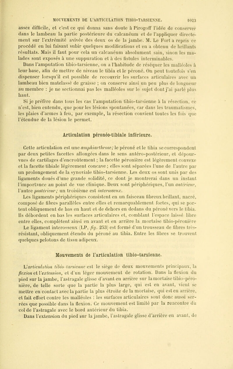 assez difficile, et c'est ce qui donna sans doute à Pirogoff l'idée de conserver dans le lambeau la partie postérieure du calcanéum et de l'appliquer directe- ment sur l'extrémité avivée des deux os de la jambe. M. Le Fort a repris ce procédé en lui faisant subir quelques modifications et en a obtenu de brillants résultats. Mais il faut pour cela un calcanéum absolument sain, sinon les ma- lades sont exposés à une suppuration et à des fistules interminables. Dans l'amputation tibio-tarsienne, on a l'habitude de réséquer les malléoles à leur base, afin de mettre de niveau le tibia et le péroné. On peut toutefois s'en dispenser lorsqu'il est possible de recouvrir les surfaces articulaires avec un lambeau bien matelassé de graisse ; on conserve ainsi un peu plus de longueur au membre : je ne sectionnai pas les malléoles sur le sujet dont j'ai parlé plus liaut. Si je préfère dans tous les cas l'amputation tibio-tarsienne à la résection, ce n'est, bien entendu, que pour les lésions spontanées, car dans les traumatismes, les plaies d'armes à feu, par exemple, la résection convient toutes les fois que l'étendue de la lésion le permet. Articulation péronéo-tibiale inférieure. Cette articulation est une amphiarthrose; le péroné et le tibia se correspondent par deux petites facettes allongées dans le sens antéro-postérieur, et dépour- vues de cartilages d'encroûtement ; la facette péronière est légèrement convexe et la facette tibiale légèrement concave ; elles sont séparées l'une de l'autre par un prolongement de la synoviale tibio-tarsienne. Les deux os sont unis par des ligaments doués d'une grande solidité, ce dont je montrerai dans un instant l'importance au point de vue clinique. Deux sont périphériques, l'un antérieur, l'autre postérieur ; un troisième est interosseux. Les ligaments périphériques consistent en un faisceau fibreux brillant, nacré, composé de fibres parallèles entre elles et remarquablement fortes, qui se por- tent obliquement de bas en haut et de dehors en dedans du péroné vers le tibia. Ils débordent en bas les surfaces articulaires et, comblant l'espace laissé libre entre elles, complètent ainsi en avant et en arrière la mortaise tibio-péronière Le ligament interosseux (LP, fig. 253) est formé d'un trousseau de fibres très- résistant, obliquement étendu du péroné au tibia. Entre les fibres se trouvent quelques pelotons de tissu adipeux. Mouvements de l'articulation tibio-tarsienne. L'articulation tibio-tarsienne est le siège de deux mouvements principaux, la flexion &iY extension, et d'un léger mouvement de rotation. Dans la flexion du pied sur la jambe, l'astragale glisse d'avant en arrière sur la mortaise tibio-péro- nière, de telle sorte que la partie la plus large, qui est en avant, vient se mettre en contact avec la partie la plus étroite de la mortaise, qui est en arrière, et fait effort contre les malléoles : les surfaces articulaires sont donc aussi ser- rées que possible dans la flexion. Ce mouvement est limité par la rencontre du col de l'astragale avec le bord antérieur du tibia. Dans l'extension du pied sur la jambe, l'astragale glisse d'arrière en avant, de