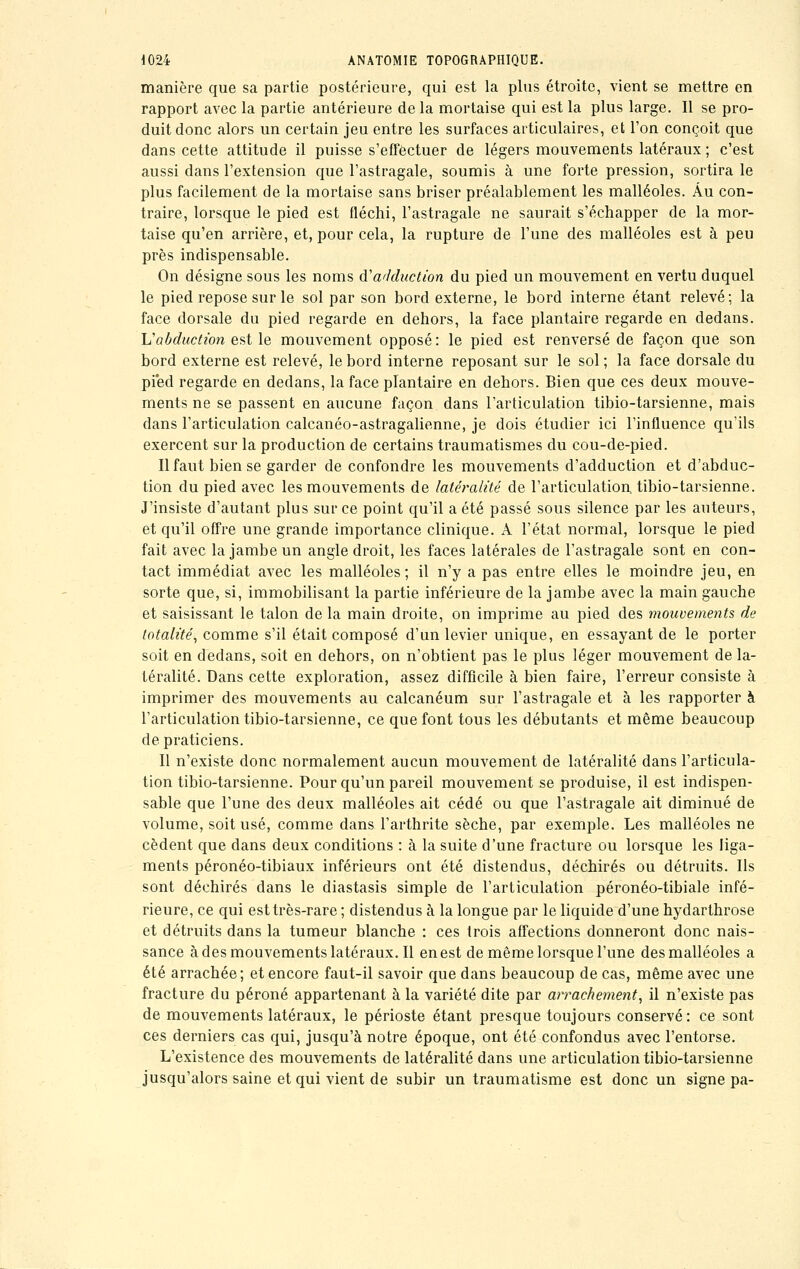 manière que sa partie postérieure, qui est la plus étroite, vient se mettre en rapport avec la partie antérieure de la mortaise qui est la plus large. Il se pro- duit donc alors un certain jeu entre les surfaces articulaires, et l'on conçoit que dans cette attitude il puisse s'effectuer de légers mouvements latéraux ; c'est aussi dans l'extension que l'astragale, soumis à une forte pression, sortira le plus facilement de la mortaise sans briser préalablement les malléoles. Au con- traire, lorsque le pied est fléchi, l'astragale ne saurait s'échapper de la mor- taise qu'en arrière, et, pour cela, la rupture de l'une des malléoles est à peu près indispensable. On désigne sous les noms é.1 adduction du pied un mouvement en vertu duquel le pied repose sur le sol par son bord externe, le bord interne étant relevé; la face dorsale du pied regarde en dehors, la face plantaire regarde en dedans. Vabduction est le mouvement opposé: le pied est renversé de façon que son bord externe est relevé, le bord interne reposant sur le sol ; la face dorsale du pied regarde en dedans, la face plantaire en dehors. Bien que ces deux mouve- ments ne se passent en aucune façon dans l'articulation tibio-tarsienne, mais dans l'articulation calcanéo-astragalienne, je dois étudier ici l'influence qu'ils exercent sur la production de certains traumatismes du cou-de-pied. Il faut bien se garder de confondre les mouvements d'adduction et d'abduc- tion du pied avec les mouvements de latéralité de l'articulation tibio-tarsienne. J'insiste d'autant plus sur ce point qu'il a été passé sous silence par les auteurs, et qu'il offre une grande importance clinique. A l'état normal, lorsque le pied fait avec la jambe un angle droit, les faces latérales de l'astragale sont en con- tact immédiat avec les malléoles ; il n'y a pas entre elles le moindre jeu, en sorte que, si, immobilisant la partie inférieure de la jambe avec la main gauche et saisissant le talon de la main droite, on imprime au pied des mouvements de totalité, comme s'il était composé d'un levier unique, en essayant de le porter soit en dedans, soit en dehors, on n'obtient pas le plus léger mouvement de la- téralité. Dans cette exploration, assez difficile à bien faire, l'erreur consiste à imprimer des mouvements au calcanéum sur l'astragale et à les rapporter à l'articulation tibio-tarsienne, ce que font tous les débutants et même beaucoup de praticiens. Il n'existe donc normalement aucun mouvement de latéralité dans l'articula- tion tibio-tarsienne. Pour qu'un pareil mouvement se produise, il est indispen- sable que l'une des deux malléoles ait cédé ou que l'astragale ait diminué de volume, soit usé, comme dans l'arthrite sèche, par exemple. Les malléoles ne cèdent que dans deux conditions : à la suite d'une fracture ou lorsque les liga- ments péronéo-tibiaux inférieurs ont été distendus, déchirés ou détruits. Ils sont déchirés dans le diastasis simple de l'articulation péronéo-tibiale infé- rieure, ce qui est très-rare ; distendus à la longue par le liquide d'une hydarthrose et détruits dans la tumeur blanche : ces trois affections donneront donc nais- sance adesmouvementslateraux.il en est de même lorsque l'une des malléoles a été arrachée; et encore faut-il savoir que dans beaucoup de cas, même avec une fracture du péroné appartenant à la variété dite par arrachement, il n'existe pas de mouvements latéraux, le périoste étant presque toujours conservé : ce sont ces derniers cas qui, jusqu'à notre époque, ont été confondus avec l'entorse. L'existence des mouvements de latéralité dans une articulation tibio-tarsienne jusqu'alors saine et qui vient de subir un traumatisme est donc un signe pa-