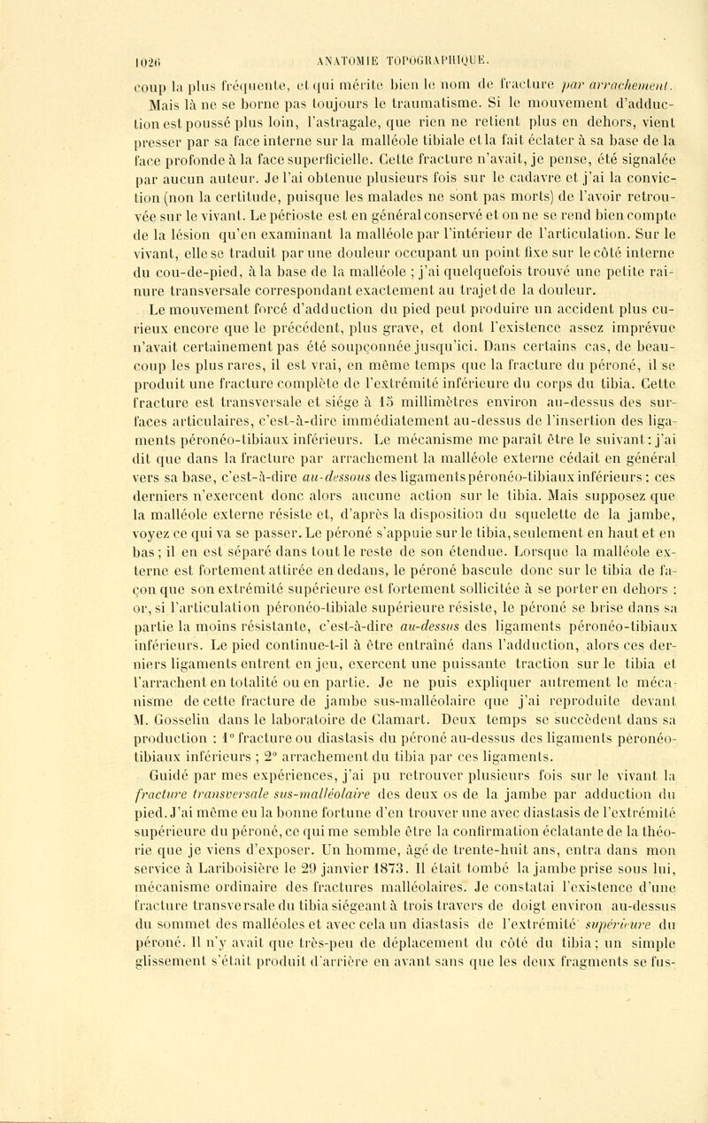 coup lu plus fréquente, cl qui mérite bien le nom de fracture par arrachement. Mais là ne se borne pas toujours le traumatisme. Si le mouvement d'adduc- tion est poussé plus loin, l'astragale, que rien ne retient plus en dehors, vient presser par sa face interne sur la malléole tibiale et la fait éclater à sa base de la face profonde à la face superficielle. Cette fracture n'avait, je pense, été signalée par aucun auteur. Je l'ai obtenue plusieurs fois sur le cadavre et j'ai la convic- tion (non la certitude, puisque les malades ne sont pas morts) de l'avoir retrou- vée sur le vivant. Le périoste est en général conservé et on ne se rend bien compte de la lésion qu'en examinant la malléole par l'intérieur de l'articulation. Sur le vivant, elle se traduit par une douleur occupant un point fixe sur le côté interne du cou-de-pied, à la base de la malléole ; j'ai quelquefois trouvé une petite rai- nure transversale correspondant exactement au trajet de la douleur. Le mouvement forcé d'adduction du pied peut produire un accident plus cu- rieux encore que le précédent, plus grave, et dont l'existence assez imprévue n'avait certainement pas été soupçonnée jusqu'ici. Dans certains cas, de beau- coup les plus rares, il est vrai, en môme temps que la fracture du péroné, il se produit une fracture complète de l'extrémité inférieure du corps du tibia. Cette fracture est transversale et siège à 15 millimètres environ au-dessus des sur- faces articulaires, c'est-à-dire immédiatement au-dessus de l'insertion des liga- ments péronéo-tibiaux inférieurs. Le mécanisme me paraît être le suivant: j'ai dit que clans la fracture par arrachement la malléole externe cédait en général vers sa base, c'est-à-dire au-dessous des ligaments péronéo-tibiaux inférieurs: ces derniers n'exercent donc alors aucune action sur le tibia. Mais supposez que la malléole externe résiste et, d'après la disposition du squelette de la jambe, voyez ce qui va se passer. Le péroné s'appuie sur le tibia, seulement en haut et en bas; il en est séparé dans tout le reste de son étendue. Lorsque la malléole ex- terne est fortement attirée en dedans, le péroné bascule donc sur le tibia de fa- çon que son extrémité supérieure est fortement sollicitée à se porter en dehors : or, si l'articulation péronco-tibiale supérieure résiste, le péroné se brise dans sa partie la moins résistante, c'est-à-dire au-dessus des ligaments péronéo-tibiaux inférieurs. Le pied continue-t-il à être entraîné dans l'adduction, alors ces der- niers ligaments entrent en jeu, exercent une puissante traction sur le tibia et l'arrachent en totalité ou en partie. Je ne puis expliquer autrement le méca- nisme de cette fracture de jambe sus-malléolairc que j'ai reproduite devant M. Gosselin dans le laboratoire de Clamart. Deux temps se succèdent dans sa production : 1° fracture ou diastasis du péroné au-dessus des ligaments péronéo- tibiaux inférieurs ; 2° arrachement du tibia par ces ligaments. Guidé par mes expériences, j'ai pu retrouver plusieurs fois sur le vivant la fracture transversale sus-mailéolaire des deux os de la jambe par adduction du pied. J'ai môme eu la bonne fortune d'en trouver une avec diastasis de l'extrémité supérieure du péroné, ce qui me semble être la confirmation éclatante de la théo- rie que je viens d'exposer. Un homme, âgé de trente-huit ans, entra dans mon service à Lariboisière le 29 janvier 1873. Il était tombé la jambe prise sous lui, mécanisme ordinaire des fractures malléolaires. Je constatai l'existence d'une fracture transversale du tibia siégeant à trois travers de doigt environ au-dessus du sommet des malléoles et avec cela un diastasis de l'extrémité supérieure du péroné. Il n'y avait que très-peu de déplacement du côté du tibia ; un simple glissement s'était produit d'arrière en avant sans que les deux fragments se fus-