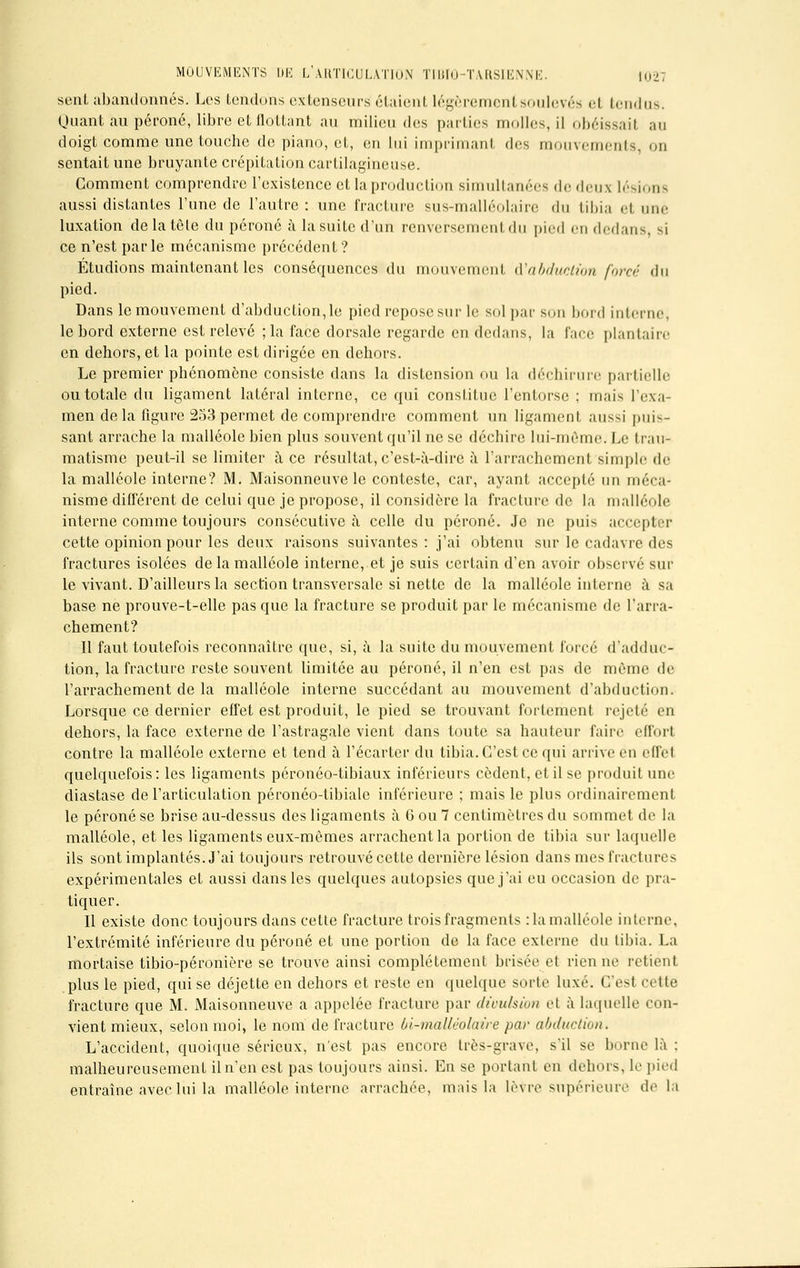 sent abandonnés. Les tendons extenseurs étaient légèrement soulevés el tendus. (Juant au péroné, libre et flottant au milieu des parties molles, il obéissail au doigt comme une touche de piano, et, en lui imprimant des mouvements, on sentait une bruyante crépitation cartilagineuse. Gomment comprendre l'existence et la production simultanées dedeus lésions aussi distantes l'une de l'autre: une fracture sus-malléolairc du tibia el nue luxation de la tête du péroné à la suite d'un renversement du pied en dedans, m ce n'est parle mécanisme précédent? Étudions maintenant les conséquences du mouvement ^abduction forcé du pied. Dans le mouvement d'abduction, le pied repose sur le sol par son bord interne, le bord externe est relevé ;la face dorsale regarde en dedans, la face plantaire en dehors, et la pointe est dirigée en dehors. Le premier phénomène consiste dans la distension ou la déchirure partielle ou totale du ligament latéral interne, ce qui constitue l'entorse ; mais l'exa- men de la figure 253 permet de comprendre comment un ligament aussi puis- sant arrache la malléole bien plus souvent qu'il ne se déchire lui-même. Le trau- matisme peut-il se limiter à ce résultat, c'est-à-dire à l'arrachement simple de la malléole interne? M. Maisonneuve le conteste, car, ayant accepté un méca- nisme différent de celui que je propose, il considère la fracture de la malléole interne comme toujours consécutive à celle du péroné. Je ne puis accepter cette opinion pour les deux raisons suivantes: j'ai obtenu sur le cadavre des fractures isolées de la malléole interne, et je suis certain d'en avoir observé sur le vivant. D'ailleurs la section transversale si nette de la malléole interne à sa base ne prouve-t-elle pas que la fracture se produit par le mécanisme de l'arra- chement? Il faut toutefois reconnaître que, si, à la suite du mouvement forcé d'adduc- tion, la fracture reste souvent limitée au péroné, il n'en est pas de même de l'arrachement de la malléole interne succédant au mouvement d'abduction. Lorsque ce dernier effet est produit, le pied se trouvant fortement rejeté en dehors, la face externe de l'astragale vient dans toute sa hauteur faire effort contre la malléole externe et tend à l'écarter du tibia. C'est ce qui arrive en effet quelquefois: les ligaments péronéo-tibiaux inférieurs cèdent, et il se produit une diastase de l'articulation péronéo-tibiale inférieure : mais le plus ordinairement le péroné se brise au-dessus des ligaments à 6 ou 7 centimètres du sommet de la malléole, et les ligaments eux-mêmes arrachent la portion de tibia sur laquelle ils sont implantés. J'ai toujours retrouvé cette dernière lésion dans mes fractures expérimentales et aussi dans les quelques autopsies que j'ai eu occasion de pra- tiquer. Il existe donc toujours dans cette fracture trois fragments :1a malléole interne, l'extrémité inférieure du péroné et une portion de la face externe du tibia. La mortaise tibio-péronière se trouve ainsi complètement brisée et rien ne retient plus le pied, qui se déjette en dehors et reste en quelque sorte luxé. C'est cette fracture que M. Maisonneuve a appelée fracture par dtoulsion cl à laquelle con- vient mieux, selon moi, le nom de fracture Ol-malléolaire par abduction. L'accident, quoique sérieux, n'est pas encore très-grave, s'il se borne là : malheureusement il n'en est pas toujours ainsi. En se portant en dehors, le pied entraîne avec lui la malléole interne arrachée, mais la lèvre supérieure de la