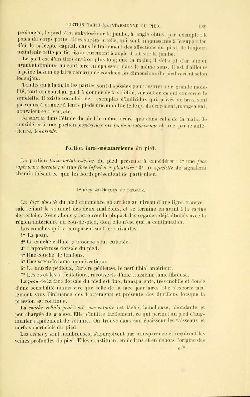 PORTION TARSO-MÉTATARSIENNE DU PIED. 102U prolongée, le pied s'est ankylosé sur la jambe, à angle obtus, par exemple ; le poids du corps porte alors sur les orteils, qui sont impuissants à le supporter, d'où le précepte capital, dans le traitement des affections du pied, de toujours maintenir cette partie rigoureusement à angle droit sur la jambe. Le pied est d'un tiers environ plus long que la main; il s'élargil d'anière en avant et diminue au contraire en épaisseur dans le môme sens. 11 est d'ailleurs à peine besoin défaire remarquer combien les dimensions du pied varient selon les sujets. Tandis qu'à la main les parties sont disposées pour assurer une grande mobi- lité, tout concourt au pied à donner de la solidité, surtout en ce qui .unr.Mii,. le squelette. Il existe toutefois des exemples d'individus qui, privés de bras, sonl parvenus à donner à leurs pieds une mobilité telle qu'ils écrivaient, mangeaient, pouvaient se raser, etc. Je suivrai dans l'étude du pied le même ordre que dans celle de la main. Je considérerai une portion postérieure ou tarso-métatarsienne et une partie anté- rieure, les orteils. Portion tarso-métatarsienne du pied. La portion tarso-métatarsienne du pied présente à considérer : 1° une face supérieure dorsale ; 2° une face inférieure plantaire ; 3° un squelette. Je signalerai chemin faisant ce que les bords présentent de particulier. ■1° FACE SUPERIEURE OU DORSALE. La face dorsale du pied commence en arrière au niveau d'une ligne transver- sale reliant le sommet des deux malléoles, et se termine en avant à la racine des orteils. Nous allons y retrouver la plupart des organes déjà étudiés avec la région antérieure du cou-de-pied, dont elle n'est que la continuation. Les couches qui la composent sont les suivantes : 1° La peau. 2° La couche cellulo-graisseuse sous-cutanée. 3° L'aponévrose dorsale du pied. -4° Une couche de tendons. 5° Une seconde lame aponévrotique. 6° Le muscle pédieux, l'artère pédieuse, le nerf tibial antérieur. 7° Les os et les articulations, recouverts d'une troisième lame fibreuse. ha. peau de la face dorsale du pied est fine, transparente, très-mobile et douée d'une sensibilité moins vive que celle de la face plantaire. Elle s'excorie faci- lement sous l'influence des frottements et présente des durillons lorsque la pression est continue. La couche cellulo-graisseuse sous-cutanée est lâche, lamelleuse, abondante et peu chargée de graisse. Elle s'infiltre facilement, ce qui permet au pied d'aug- menter rapidement de volume. On trouve dans son épaisseur les vaisseaux et nerfs superficiels du pied. Les veines y sont nombreuses, s'aperçoivent par transparence et reçoivent les veines profondes du pied. Elles constituent en dedans et en dehors l'origine des