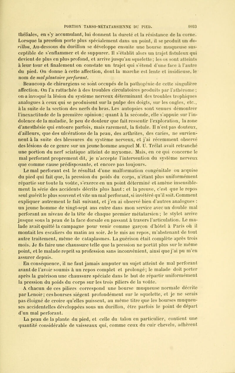 théliales, en s'y accumulant, lui donnent la dureté et la résistance de la corne. Lorsque la pression porte plus spécialement dans un point, il se produit un du- rillon. Au-dessous du durillon se développe ensuite une bourse muqueuse sus- ceptible de s'enflammer et de suppurer. Il s'établit alors un trajet ftstuleux qui devient de plus en plus profond, et arrive jusqu'au squelette; Les os sont atteints à leur tour et finalement on constate un trajet qui s'étend d'une face à l'autre du pied. On donne à cette affection, dont la marche est lente et insidieuse, le nom de mal plantaire perforant. Beaucoup de chirurgiens se sont occupés delà pathogénie de cette singulière affection. On l'a rattachée à des troubles circulatoires produits par l'atbérome ; ona invoqué la lésion du système nerveux déterminant des troubles trophiques analogues à ceux qui se produisent sur la pulpe des doigts, sur les ongles, etc., à la suite de la section des nerfs du bras. Les autopsies sont venues démontrer l'inexactitude de la première opinion; quant à la seconde, elle s'appuie sur l'in- dolence de la maladie, le peu de douleur que fait ressentir l'exploration, la zone d'anesthésie qui entoure parfois, mais rarement, la fistule. 11 n'est pas douteux, d'ailleurs, que des ulcérations de la peau, des arthrites, des caries, ne survien- nent à la suite des blessures du système nerveux, et j'ai récemment observé des lésions de ce genre sur un jeune homme auquel M. U. Trélat avait retranché une portion du nerf sciatique atteint de myxome. Mais, en ce qui concerne le mal perforant proprement dit, je n'accepte l'intervention du système nerveux que comme cause prédisposante, et encore pas toujours. Le mal perforant est le résultat d'une malformation congénitale ou acquise du pied qui fait que, la pression du poids du corps, n'étant plus uniformément répartie sur toute la voûte, s'exerce en un point déterminé et amène insensible- ment la série des accidents décrits plus haut: et la preuve, c'est que le repos seul guérit le plus souvent et vite un mal perforant, si invétéré qu'il soit. Comment expliquer autrement le fait suivant, et j'en ai observé bien d'autres analogues : un jeune homme de vingt-sept ans entre dans mon service avec un double mal perforant au niveau de la tête de chaque premier métatarsien ; le stylet arrive jusque sous la peau de la face dorsale en passant à travers l'articulation. Le ma- lade avait quitté la campagne pour venir comme garçon d'hôtel à Paris où il montait les escaliers du matin au soir. Je le mis au repos, m'abstenant de tout autre traitement, môme de cataplasmes. La guérison était complète après trois mois. Je fis faire une chaussure telle que la pression ne portât plus sur le même point, et le malade reprit sa profession sans inconvénient, ainsi que j'ai pu m'en assurer depuis. En conséquence, il ne faut jamais amputer un sujet atteint de mal perforant avant de l'avoir soumis à un repos complet et prolongé; le malade doit porter après la guérison une chaussure spéciale dans le but de répartir uniformément la pression du poids du corps sur les trois piliers de la voûte. A chacun de ces piliers correspond une bourse muqueuse normale décrite parLenoir; ces bourses siègent profondément sur le squelette, et je ne serais pas éloigné de croire qu'elles puissent, au même titre que les bourses muqueu- ses accidentelles développées sous un durillon, être parfois le point de départ d'un mal perforant. La peau de la plante du pied, et celle du talon en particulier, contient une quantité considérable de vaisseaux qui, comme ceux du cuir chevelu, adhèrent