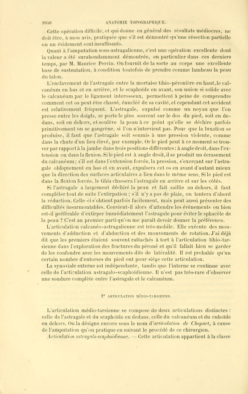 Cette opération difficile, et qui donne en général des résultats médiocres, ne doit être, à mon avis, pratiquée que s'il est démontré qu'une résection partielle ou un évidement sont insuffisants. Quant à l'amputation sous-astragalienne, c'est une opération excellente dont la valeur a été surabondamment démontrée, en particulier dans ces derniers temps, par M. Maurice Perrin. On fournit de la sorte au corps une excellente base de sustentation, à condition toutefois de prendre comme lambeau la peau du talon. L'enclavement de l'astragale entre la mortaise tibio-péronière en haut, le cal- canéum en bas et en arrière, et le scaphoïde en avant, son union si solide avec le calcanéum par le ligament interosseux, permettent à peine de comprendre comment cet os peut être chassé, énucléé de sa cavité, et cependant cet accident est relativement fréquent. L'astragale, expulsé comme un noyau que l'on presse entre les doigts, se porte le plus souvent sur le dos du pied, soit en de- dans, soit en dehors, et soulève la peau à ce point qu'elle se déchire parfois primitivement ou se gangrène, si l'on n'intervient pas. Pour que la luxation se produise, il faut que l'astragale soit soumis à une pression violente, comme dans la chute d'un lieu élevé, par exemple. Or le pied peut à ce moment se trou- ver par rapport à la jambe dans trois positions différentes : à angle droit, dans l'ex- tension ou dans la flexion. Si le pied est à angle droit, il se produit un écrasement du calcanéum ; s'il est dans l'extension forcée, la pression, s'exercant sur l'astra- gale obliquement en bas et en avant, expulsera cet os en avant d'autant mieux que la direction des surfaces articulaires a lieu dans le même sens. Si le pied est dans la flexion forcée, le tibia chassera l'astragale en arrière et sur les côtés. Si l'astragale a largement déchiré la peau et fait saillie au dehors, il faut compléter tout de suite l'extirpation ; s'il n'y a pas de plaie, on tentera d'abord la réduction. Celle-ci s'obtient parfois facilement, mais peut aussi présenter des difficultés insurmontables. Convient-il alors d'attendre les événements ou bien est-il préférable d'extirper immédiatement l'astragale pour éviter le sphacèle de la peau ? C'est au premier parti qu'on me paraît devoir donner la préférence. L'articulation calcanéo-astragalienne est très-mobile. Elle exécute des mou- vements d'adduction et d'abduction et des mouvements de rotation. J'ai déjà dit que les premiers étaient souvent rattachés à tort à l'articulation tibio-tar- sienne dans l'exploration des fractures du péroné et qu'il fallait bien se garder de les confondre avec les mouvements dits de latéralité. Il est probable qu'un certain nombre d'entorses du pied ont pour siège cette articulation. La synoviale externe est indépendante, tandis que l'interne se continue avec celle de l'articulation astragalo-scaphoïdienne. Il n'est pas très-rare d'observer une soudure complète entre l'astragale et le calcanéum. 2° ARTICULATION MKDIO-TARSIENNE. L'articulation médio-tarsienne se compose de deux articulations distinctes : celle de l'astragale et du scaphoïde en dedans, celle du calcanéum et du cuboïde en dehors. On la désigne encore sous le nom d'articulation de Chopart, à cause de l'amputation qu'on pratique en suivant le procédé de ce chirurgien. Articulation astragalo-scapho'idienne. — Cette articulation appartient à la classe