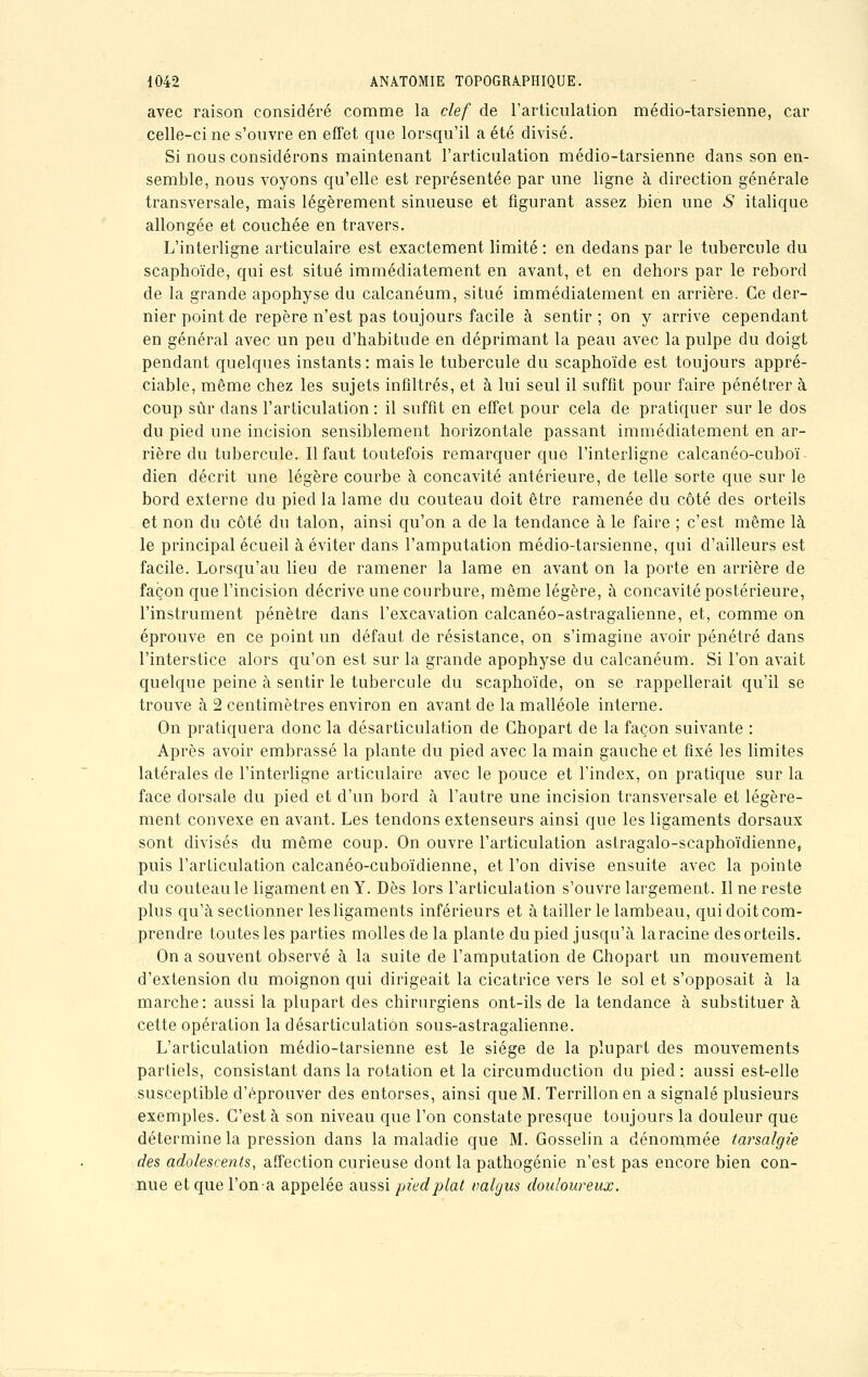 avec raison considéré comme la clef de l'articulation médio-tarsienne, car celle-ci ne s'ouvre en effet que lorsqu'il a été divisé. Si nous considérons maintenant l'articulation médio-tarsienne dans son en- semble, nous voyons qu'elle est représentée par une ligne à direction générale transversale, mais légèrement sinueuse et figurant assez bien une S italique allongée et couchée en travers. L'interligne articulaire est exactement limité : en dedans par le tubercule du scaphoïde, qui est situé immédiatement en avant, et en dehors par le rebord de la grande apophyse du calcanéum, situé immédiatement en arrière. Ce der- nier point de repère n'est pas toujours facile à sentir; on y arrive cependant en général avec un peu d'habitude en déprimant la peau avec la pulpe du doigt pendant quelques instants: mais le tubercule du scaphoïde est toujours appré- ciable, même chez les sujets infiltrés, et à lui seul il suffit pour faire pénétrer à coup sûr dans l'articulation : il suffit en effet pour cela de pratiquer sur le dos du pied une incision sensiblement horizontale passant immédiatement en ar- rière du tubercule. Il faut toutefois remarquer que l'interligne calcanéo-cuboï- dien décrit une légère courbe à concavité antérieure, de telle sorte que sur le bord externe du pied la lame du couteau doit être ramenée du côté des orteils et non du côté du talon, ainsi qu'on a de la tendance à le faire ; c'est même là le principal écueil à éviter dans l'amputation médio-tarsienne, qui d'ailleurs est facile. Lorsqu'au lieu de ramener la lame en avant on la porte en arrière de façon que l'incision décrive une courbure, même légère, à concavité postérieure, l'instrument pénètre dans l'excavation calcanéo-astragalienne, et, comme on éprouve en ce point un défaut de résistance, on s'imagine avoir pénétré dans l'interstice alors qu'on est sur la grande apophyse du calcanéum. Si l'on avait quelque peine à sentir le tubercule du scaphoïde, on se rappellerait qu'il se trouve à 2 centimètres environ en avant de la malléole interne. On pratiquera donc la désarticulation de Ghopart de la façon suivante : Après avoir embrassé la plante du pied avec la main gauche et fixé les limites latérales de l'interligne articulaire avec le pouce et l'index, on pratique sur la face dorsale du pied et d'un bord à l'autre une incision transversale et légère- ment convexe en avant. Les tendons extenseurs ainsi que les ligaments dorsaux sont divisés du même coup. On ouvre l'articulation astragalo-scaphoïdienne, puis l'articulation calcanéo-cuboïdienne, et l'on divise ensuite avec la pointe du couteau le ligament en Y. Dès lors l'articulation s'ouvre largement. Il ne reste plus qu'à sectionner les ligaments inférieurs et à tailler le lambeau, qui doit com- prendre toutes les parties molles de la plante du pied jusqu'à laracine des orteils. On a souvent observé à la suite de l'amputation de Ghopart un mouvement d'extension du moignon qui dirigeait la cicatrice vers le sol et s'opposait à la marche : aussi la plupart des chirurgiens ont-ils de la tendance à substituer à cette opération la désarticulation sous-astragalienne. L'articulation médio-tarsienne est le siège de la plupart des mouvements partiels, consistant dans la rotation et la circumduction du pied : aussi est-elle susceptible d'éprouver des entorses, ainsi que M. Terrillon en a signalé plusieurs exemples. C'est à son niveau que l'on constate presque toujours la douleur que détermine la pression dans la maladie que M. Gosselin a dénommée tarsalgie des adolescents, affection curieuse dont la pathogénie n'est pas encore bien con- nue et que l'on-a appelée aussi pied plat valgus douloureux.