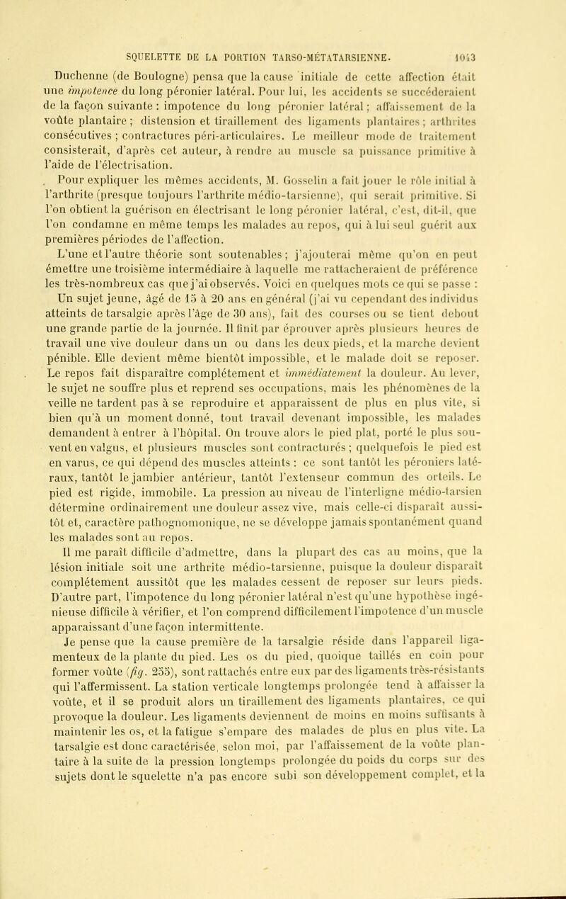 Duchenne (de Boulogne) pensa que la cause initiale de cette affection était une impotence du long péronier latéral. Pour lui, les accidents se succéderaient de la façon suivante : impotence du long péronier latéral; affaissement de la voûte plantaire ; distension et tiraillement des ligaments plantaires; arthrites consécutives ; contractures péri-articulaires. Le meilleur mode de traitement consisterait, d'après cet auteur, à rendre au muscle sa puissance primitive à l'aide de l'électrisation. . Pour expliquer les mômes accidents, M. Gosselin a fait jouer le rôle initial à l'arthrite (presque toujours l'arthrite médio-tarsienne), qui serait primitive. Si l'on obtient la guérison en électrisant le long péronier latéral, c'est, dit-il, que l'on condamne en même temps les malades au repos, qui à lui seul guérit aux premières périodes de l'affection. L'une et l'autre théorie sont soutenables; j'ajouterai môme qu'on en peut émettre une troisième intermédiaire à laquelle me rattacheraient de préférence les très-nombreux cas que j'ai observés. Voici en quelques mots ce qui se passe : Un sujet jeune, âgé de 15 à 20 ans en général (j'ai vu cependant des individus atteints detarsalgie après l'âge de 30 ans), fait des courses ou se tient debout une grande partie de la journée. Il finit par éprouver après plusieurs heures de travail une vive douleur dans un ou dans les deux pieds, et la marche devient pénible. Elle devient même bientôt impossible, et le malade doit se reposer. Le repos fait disparaître complètement et immédiatement la douleur. Au lever, le sujet ne souffre plus et reprend ses occupations, mais les phénomènes de la veille ne tardent pas à se reproduire et apparaissent de plus en plus vite, si bien qu'à un moment donné, tout travail devenant impossible, les malades demandent à entrer à l'hôpital. On trouve alors le pied plat, porté le plus sou- vent en valgus, et plusieurs muscles sont contractures; quelquefois le pied est en varus, ce qui dépend des muscles atteints : ce sont tantôt les péroniers laté- raux, tantôt lejambier antérieur, tantôt l'extenseur commun des orteils. Le pied est rigide, immobile. La pression au niveau de l'interligne médio-farsien détermine ordinairement une douleur assez vive, mais celle-ci disparaît aussi- tôt et, caractère pathognomonique, ne se développe jamais spontanément quand les malades sont au repos. Il me paraît difficile d'admettre, dans la plupart des cas au moins, que la lésion initiale soit une arthrite médio-tarsienne, puisque la douleur disparait complètement aussitôt que les malades cessent de reposer sur leurs pieds. D'autre part, l'impotence du long péronier latéral n'est qu'une hypothèse ingé- nieuse difficile à vérifier, et l'on comprend difficilement l'impotence d'un muscle apparaissant d'une façon intermittente. Je pense que la cause première de la tarsalgie réside dans l'appareil liga- menteux de la plante du pied. Les os du pied, quoique taillés en coin pour former voûte (fig. 255), sont rattachés entre eux par des ligaments très-résistants qui l'affermissent. La station verticale longtemps prolongée tend à affaisser la voûte, et il se produit alors un tiraillement des ligaments plantaires, ce qui provoque la douleur. Les ligaments deviennent de moins en moins suffisants à maintenir les os, et la fatigue s'empare des malades de plus en plus vite. La tarsalgie est donc caractérisée, selon moi, par l'affaissement de la voûte plan- taire à la suite de la pression longtemps prolongée du poids du corps sur des sujets dont le squelette n'a pas encore subi son développement complet, et la